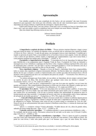 3




                                                      Apresentação

          Este trabalho compõe-se de uma compilação de três lições e de um seminário1 não mais livremente
disponíveis para aquisição e dos textos por eles referidos, todos eles de valor inestimável para o estudante do
Apocalipse que deseja conhecer o significado das mensagens e figuras deste livro.
          Espero pela Graça de Deus, com este esforço, tornar para você a revelação de Jesus no Apocalipse mais
clara e real, e que este estudo o motive a estabelecer uma nova relação com nosso Mestre e Salvador.
          Que esta relação faça diferença eterna em tua vida.

                                                          Jeferson Antonio Quimelli
                                                            www.sermoes.com.br




                                                            Prefácio

          A importância e urgência da leitura da Bíblia – “Poucas pessoas estariam dispostas a pagar o preço
total pelo jornal de ontem. Ao contrário de algumas coisas, as notícias não se valorizam com o passar do tempo.
A Palavra de Deus é diferente. A cada dia que passa, sua mensagem torna-se mais importante. À medida que o
mundo se aproxima do ponto final, a necessidade de ler as Escrituras torna-se mais urgente. Como não sabemos
o dia e a hora em que daremos o último suspiro, é importante que compreendamos o que está à nossa frente, e
como podemos preparar-nos melhor para a eternidade.” – LES892, p. 70.
          O propósito e a importância do Apocalipse – “A mensagem do livro do Apocalipse foi dada por Deus
para habilitar-nos a nos prepararmos para a Segunda Vinda de Jesus. O propósito de Cristo ao transmitir a
mensagem era avivar e fortalecer a esperança em Sua breve volta, e inspirar confiança espiritual nEle como meio
de preparação para o Advento. Aos que lêem e ouvem a mensagem profética e vivem em harmonia com ela, é
assegurada a bênção divina reservada aos fiéis no fim do tempo.” – LES892, p. 4.
          Nova experiência religiosa - “Quando os livros de Daniel e Apocalipse forem bem compreendidos,
terão os crentes uma experiência religiosa inteiramente diferente. Ser-lhes-ão dados tais vislumbres das portas
abertas do Céu que o coração e a mente se impressionarão com o caráter que todos devem desenvolver a fim de
alcançar a bem-aventurança que deve ser a recompensa dos puros de coração.” – Testemunhos Para Ministros, p.
114, citado em LES893, p. 3.
          “As solenes mensagens que foram dadas, em sua ordem, no Apocalipse, devem ocupar o primeiro lugar
no espírito do povo de Deus. Não devemos deixar que qualquer outra coisa nos domine a atenção.” –
Testemunhos Seletos, vol.3, p. 278, citado em LES892, p. 3..
          “Quando nós, como um povo, compreendermos o que este livro para nós significa, ver-se-á entre nós
grande reavivamento. Não compreendemos plenamente as lições que ele ensina, não obstante a ordem que nos é
dada de examiná-lo e estudá-lo.” – Testemunhos Para Ministros, p. 113, citado em LES892, p. 3.
          O Apocalipse: livro aberto - “O livro do Apocalipse deve ser aberto perante o público. A muitos lhes
foi ensinado que é um livro selado; mas está selado unicamente para quem rejeita a luz e a verdade. A verdade
que contém deve ser proclamada, a fim de que as pessoas tenham uma oportunidade de preparar-se para os
acontecimentos que logo ocorrerão. A mensagem do terceiro anjo deve ser apresentada como a única esperança
de salvação de um mundo que perece.” – Evangelismo, p. 195 e 196, citado em LES893, p. 184.
          “...Uma advertência para todos. O objetivo de nosso estudo não é condenar ou difamar alguma pessoa
ou organização religiosa. O propósito é chamar a atenção de todos para a importância de descobrir a verdade, e
de submeter-se ao Senhor. Precisamos estar certos de que os nossos nomes se encontram no ‘livro da vida’.
Nossa fé tem de ser suficientemente forte para evitarmos a blasfêmia contra Deus e o sistema de tirania que logo
encherá a Terra.
          “Quem é o verdadeiro inimigo? Fomos advertidos: ‘O diabo desceu até vós, cheio de grande cólera,
sabendo que pouco tempo lhe resta.’ Apoc. 12:12.” – LES893, p. 30.
          A questão central do Apocalipse – “A verdadeira questão é a quem prestaremos obediência e culto. ...
Na realidade, não há terreno neutro. Precisamos colocar-nos de um lado, ou do outro. (ver O Grande Conflito,
págs. 610 e 611.)” – LES893, p. 102.
          Esta é a época de estudarmos e entendermos o Apocalipse - “Esta é a época na qual se cumprirão
suas [de Cristo] mais importantes profecias. A profecia, do ponto de vista humano, é uma olhada no futuro. Do
ponto de vista divino, é abrir uma janela para que o ser humano veja o que, de outra forma, lhe estaria


1
    O significado das abreviaturas das quatro obras básicas consultadas é mostrado na Bibliografia, última página.

                                  O Apocalipse Comentado – Jeferson Antonio Quimelli – www.sermoes.com.br
 