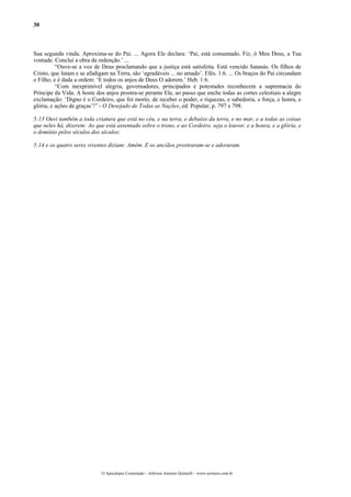 30



Sua segunda vinda. Aproxima-se do Pai. ... Agora Ele declara: ‘Pai, está consumado. Fiz, ó Meu Deus, a Tua
vontade. Concluí a obra da redenção.’ ...
          “Ouve-se a voz de Deus proclamando que a justiça está satisfeita. Está vencido Satanás. Os filhos de
Cristo, que lutam e se afadigam na Terra, são ‘agradáveis ... no amado’. Efés. 1:6. ... Os braços do Pai circundam
o Filho, e é dada a ordem: ‘E todos os anjos de Deus O adorem.’ Heb. 1:6.
          “Com inexprimível alegria, governadores, principados e potestades reconhecem a supremacia do
Príncipe da Vida. A hoste dos anjos prostra-se perante Ele, ao passo que enche todas as cortes celestiais a alegre
exclamação: ‘Digno é o Cordeiro, que foi morto, de receber o poder, e riquezas, e sabedoria, e força, e honra, e
glória, e ações de graças’!” - O Desejado de Todas as Nações, ed. Popular, p. 797 e 798.

5:13 Ouvi também a toda criatura que está no céu, e na terra, e debaixo da terra, e no mar, e a todas as coisas
que neles há, dizerem: Ao que está assentado sobre o trono, e ao Cordeiro, seja o louvor, e a honra, e a glória, e
o domínio pelos séculos dos séculos:

5:14 e os quatro seres viventes diziam: Amém. E os anciãos prostraram-se e adoraram.




                             O Apocalipse Comentado – Jeferson Antonio Quimelli – www.sermoes.com.br
 
