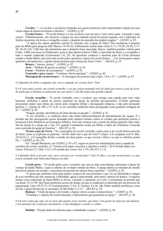 32




          Cavalos - “...os cavalos e cavaleiros retratados nos quatro primeiros selos representam a Igreja em suas
várias etapas de desenvolvimento e declínio.” - LES892, p. 85.
          Cavalo branco – “O cavalo branco e o seu cavaleiro com um arco e uma coroa saem ‘vencendo e para
vencer’. Simbolicamente, isto descreve a Igreja em sua condição inicial de pureza quando, sob a liderança do
Senhor ressurreto, ela levou o evangelho avante, a despeito da oposição dos poderes pagãos.” - LES892, p. 85.
          “A época dos santos apóstolos (século I) coincide com a igreja de Éfeso. Eles receberam a doutrina
pura da Bíblia para prega-la (São Marcos 16:10-16). Enfrentaram muitas lutas (Atos 4:1-3, 18-20, 24-30; 5:17-
20, 26-29; 6:8; 7:60) mas não permitiram que a doutrina fosse maculada. Houve também grandes vitórias para
Cristo: 3.000 conversos no Pentecostes; poucos dias depois já havia 5.000; a conversão de Saulo e o evangelho a
todo o mundo conhecido (Colossenses 1:6, 23). Se queremos conhecer a doutrina pura de Cristo devemos
estudar a Santa Bíblia, pois nela está escrita pelos apóstolos a época do cavalo branco. ... Foi escrita pelos santos
apóstolos, deixando-nos o registro dessa doutrina pura, branca de Jesus Cristo.” – SRA/EP, p. 53.
          Branco - “pureza; justiça.” - LES892, p. 87.
          Arco - “Símbolo de guerra ou peleja.” - LES892, p. 85.
          Coroa - “Símbolo de recompensa.” - LES892, p. 85.
          Vencendo e para vencer - “Contínua vitória espiritual.” - LES892, p. 85.
          Mensagem do cavalo branco - “A mensagem do primeiro anjo (Apoc. 14:6 e 7).” - LES892, p. 87.

6:3 Quando ele abriu o segundo selo, ouvi o segundo ser vivente dizer: Vem!

6:4 E saiu outro cavalo, um cavalo vermelho; e ao que estava montado nele foi dado que tirasse a paz da terra,
de modo que os homens se matassem uns aos outros; e foi-lhe dada uma grande espada.

          Cavalo vermelho - “O cavalo vermelho com o cavaleiro que carrega uma espada para tirar vidas
humanas simboliza a perda da pureza espiritual na Igreja do período pós-apostólico. Cristãos apóstatas
procuraram impor suas idéias aos outros pela conquista militar e perseguição religiosa, e não pela persuasão
pacífica. [...] Igreja de 100 a 313 A.D. A cor vermelha simboliza tanto perseguição como gradual corrupção da
fé.” - LES892, p. 85.
          “Sangue; pecado; advertências de Deus devido ao pecado.” - LES892, p. 87.
          “A cor vermelha e os símbolos deste selo falam indiscutivelmente de derramamento de sangue. É o
período das dez perseguições gerais desatadas pelo império romano contra os cristãos que preferiam morrer a
renunciar à fiel obediência aos princípios bíblicos. Este selo começa com a morte do último apóstolo (São João,
fim do século I) e chega até o ano 313, quando Constantino assina em Milão o Edito da Tolerância. Coincide
com o período da igreja de Esmirna.” – SRA/EP, p. 54.
          Tirasse a paz da Terra - “Se a mensagem do cavalo vermelho, assim como a do cavalo branco provém
de Deus, como se explicam as palavras: ‘foi-lhe dado tirar a paz da Terra”? (Apoc. 6:4; comparar com S. Mat.
10:34-36.) [...] O evangelho divide o mundo em duas partes: os que servem a Deus e os que se rebelam contra
Ele. “- LES892, p. 86 e 87.
          N.C: Joseph Battistone, em LES892, p. 85 e 87, sugere as possíveis interpretações para a espada do
cavaleiro do cavalo vermelho: a) “Tentativa de impor conceitos e opiniões a outros.”; b) O sentido dados nos
versos: Efésios 6:17; Heb. 4:12; c) O sentido dos versos: Isa. 1:19 e 20; 65:11 e 12.

6:5 Quando abriu o terceiro selo, ouvi o terceiro ser vivente dizer: Vem! E olhei, e eis um cavalo preto; e o que
estava montado nele tinha uma balança na mão.

         Cavalo preto - “O cavalo preto com o cavaleiro que tem na mão uma balança representa a Igreja do
começo da Idade Média, a qual se afastou da revelada vontade de Deus. A Igreja adotou os métodos do mundo
para levar adiante sua missão, e ocasionou um período de intensa fome espiritual.” - LES892, p. 85.
         “A igreja que enfrentou lutas para manter a pureza de suas doutrinas e que viu ser derramado o sangue
de seus membros por não renunciar a fidelidade, agora é representada pelo preto, antítese do branco. A negrura
muitas vezes representa na Santa Bíblia as trevas, o pecado, a apostasia, ou o erro. Corresponde ao período que
vai desde 313 a 538. São Paulo profetizou acerca do tempo em que se mudariam as doutrinas por um processo de
paganização (Atos 20:27-31; II Tessalonicenses 2:3-6; II Timóteo 4:1-4). São Pedro também profetizou como
um dia a igreja haveria de se corromper (II São Pedro 2:1-3).” – SRA/EP, p. 54.
         Balança - “União da Igreja e do Estado; a Igreja volveu-se para o materialismo.” - LES892, p. 85.
         “A balança, o espírito de comercialização e materialismo que penetraria na igreja.” – SRA/EP, p. 54.

6:6 E ouvi como que uma voz no meio dos quatro seres viventes, que dizia: Um queniz de trigo por um denário,
e três quenizes de cevada por um denário; e não danifiques o azeite e o vinho.

         Medida - “Porção diária de alimento para o trabalhador comum.” - LES892, p. 86.


                             O Apocalipse Comentado – Jeferson Antonio Quimelli – www.sermoes.com.br
 