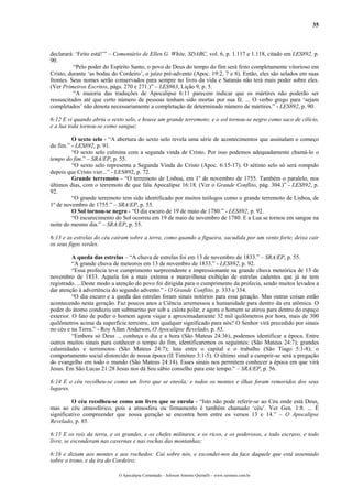 35



declarará: ‘Feito está!’” – Comentário de Ellen G. White, SDABC, vol. 6, p. 1.117 e 1.118, citado em LES892, p.
90.
          “Pelo poder do Espírito Santo, o povo de Deus do tempo do fim será feito completamente vitorioso em
Cristo, durante ‘as bodas do Cordeiro’, o juízo pré-advento (Apoc. 19:2, 7 e 8). Então, eles são selados em suas
frontes. Seus nomes serão conservados para sempre no livro da vida e Satanás não terá mais poder sobre eles.
(Ver Primeiros Escritos, págs. 270 e 271.)” – LES963, Lição 9, p. 5.
          “A maioria das traduções de Apocalipse 6:11 parecem indicar que os mártires não poderão ser
ressuscitados até que certo número de pessoas tenham sido mortas por sua fé. ... O verbo grego para ‘sejam
completados’ não denota necessariamente a completação de determinado número de mártires.” - LES892, p. 90.

6:12 E vi quando abriu o sexto selo, e houve um grande terremoto; e o sol tornou-se negro como saco de cilício,
e a lua toda tornou-se como sangue;

         O sexto selo - “A abertura do sexto selo revela uma série de acontecimentos que assinalam o começo
do fim.” - LES892, p. 91.
         “O sexto selo culmina com a segunda vinda de Cristo. Por isso podemos adequadamente chamá-lo o
tempo do fim.” – SRA/EP, p. 55.
         “O sexto selo representa a Segunda Vinda de Cristo (Apoc. 6:15-17). O sétimo selo só será rompido
depois que Cristo vier...” - LES892, p. 72.
         Grande terremoto - “O terremoto de Lisboa, em 1º de novembro de 1755. Também o paralelo, nos
últimos dias, com o terremoto de que fala Apocalipse 16:18. (Ver o Grande Conflito, pág. 304.)” - LES892, p.
92.
         “O grande terremoto tem sido identificado por muitos teólogos como o grande terremoto de Lisboa, de
1º de novembro de 1755.” – SRA/EP, p. 55.
         O Sol tornou-se negro - “O dia escuro de 19 de maio de 1780.” - LES892, p. 92.
         “O escurecimento do Sol ocorreu em 19 de maio de novembro de 1780. E a Lua se tornou em sangue na
noite do mesmo dia.” – SRA/EP, p. 55.

6:13 e as estrelas do céu caíram sobre a terra, como quando a figueira, sacudida por um vento forte, deixa cair
os seus figos verdes.

          A queda das estrelas – “A chuva de estrelas foi em 13 de novembro de 1833.” – SRA/EP, p. 55.
          “A grande chuva de meteoros em 13 de novembro de 1833.” - LES892, p. 92.
          “Essa profecia teve cumprimento surpreendente e impressionante na grande chuva meteórica de 13 de
novembro de 1833. Aquela foi a mais extensa e maravilhosa exibição de estrelas cadentes que já se tem
registrado. ...Deste modo a atenção do povo foi dirigida para o cumprimento da profecia, sendo muitos levados a
dar atenção à advertência do segundo advento.” - O Grande Conflito, p. 333 e 334.
          “O dia escuro e a queda das estrelas foram sinais notórios para essa geração. Mas outras coisas estão
acontecendo nesta geração. Faz poucos anos a Ciência arremessou a humanidade para dentro da era atômica. O
poder do átomo conduziu um submarino por sob a calota polar, e agora o homem se atirou para dentro do espaço
exterior. O fato de poder o homem agora viajar a aproximadamente 32 mil quilômetros por hora, mais de 300
quilômetros acima da superfície terrestre, tem qualquer significado para nós? O Senhor virá precedido por sinais
no céu e na Terra.” - Roy Allan Anderson, O Apocalipse Revelado, p. 85.
          “Embora só Deus ... conheça o dia e a hora (São Mateus 24:36), podemos identificar a época. Entre
outros muitos sinais para conhecer o tempo do fim, identificaremos os seguintes: (São Mateus 24:7); grandes
calamidades e terremotos (São Mateus 24:7); luta entre o capital e o trabalho (São Tiago 5:1-8); o
comportamento social distorcido de nossa época (II Timóteo 3:1-5). O último sinal a cumprir-se será a pregação
do evangelho em todo o mundo (São Mateus 24:14). Esses sinais nos permitem conhecer a época em que virá
Jesus. Em São Lucas 21:28 Jesus nos dá Seu sábio conselho para este tempo.” – SRA/EP, p. 56.

6:14 E o céu recolheu-se como um livro que se enrola; e todos os montes e ilhas foram removidos dos seus
lugares.

          O céu recolheu-se como um livro que se enrola - “Isto não pode referir-se ao Céu onde está Deus,
mas ao céu atmosférico, pois a atmosfera ou firmamento é também chamado ‘céu’. Ver Gen. 1:8. ... É
significativo compreender que nossa geração se encontra bem entre os versos 13 e 14.” – O Apocalipse
Revelado, p. 85.

6:15 E os reis da terra, e os grandes, e os chefes militares, e os ricos, e os poderosos, e todo escravo, e todo
livre, se esconderam nas cavernas e nas rochas das montanhas;

6:16 e diziam aos montes e aos rochedos: Caí sobre nós, e escondei-nos da face daquele que está assentado
sobre o trono, e da ira do Cordeiro;

                            O Apocalipse Comentado – Jeferson Antonio Quimelli – www.sermoes.com.br
 