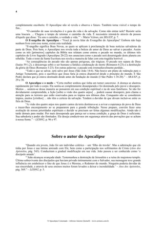 4



completamente encoberto. O Apocalipse não só revela e observa o futuro. Também torna visível o tempo do
fim...
           “O caminho de suas revelações é o guia da vida e da salvação. Como não entrar nele? Resistir seria
uma loucura. ... Chegou o tempo de retomar o caminho da vida. É necessário retomá-lo através da pessoa
dAquele que disse: ‘Eu sou o caminho, a verdade e vida.’” – Mario Veloso, em SRA/EP, p. 7.
          O Evangelho do Apocalipse - “Você já ouviu falar do Evangelho do Apocalipse? Embora não haja
nenhum livro com esse nome, existe esta realidade.
          “Evangelho significa Boas Novas, as quais se aplicam à proclamação de boas notícias salvadoras da
parte de Deus. Pois bem, o Apocalipse nos revela toda a beleza do amor de Deus ao salvar o pecador. Assim
como os três [primeiros] capítulos da Bíblia nos relatam como entrou o pecado no mundo, os últimos três
capítulos do Livro Sagrado (Apocalipse 20-22) nos anunciam como o pecado será desarraigado deste planeta em
rebelião. Todo o resto da Santa Escritura nos revela a maneira de lidar com esta tragédia horrível. ...
          “As conseqüências do pecado não são apenas perigosas, são trágicas. O pecado nos separa de Deus
(Isaías 59:1,2), e descarrega sobre o ser humano a fatídica condenação de morte (Romanos 6:23) e a destituição
da glória de Deus (Romanos 3:23). Em outras palavras: o pecado está irremediavelmente perdido...
          “Todo o que se salvar, será salvo por Jesus (São João 14:6). Não houve um plano de redenção para o
Antigo Testamento, pois o sacrifício que Jesus faria já estava disponível desde o princípio do mundo. E São
Pedro declara que já estava destinado desde antes da fundação do mundo (I São Pedro 1:18-20).” – SRA/EP, p.
29 e 30.
          O Apocalipse e o medo – “Certa mulher sonhou que tinha um tumor canceroso. A doença se alastrou
rapidamente por todo o corpo. Ela sentiu-se completamente desamparada e foi dominada pelo pavor e desespero.
Muitos ... sentem-se dessa maneira ao pensarem em sua condição espiritual e na de seus familiares. Se não for
devidamente compreendida, a lição [sobre a visão dos quatro anjos] ... poderá causar desespero, pois chama a
atenção para os terrores que estão reservados para os ímpios nos últimos dias. Conquanto não se considerem
ímpios, muitos [cristãos] ... não têm a certeza da salvação. Tendem a duvidar de que devam incluir-se entre os
fiéis de Deus.
          “A visão dos quatro anjos nos quatro cantos da terra destinava-se a avivar a esperança do povo de Deus
e trazer-lhes encorajamento ao se prepararem para a grande tribulação. Nesse preparo, convém fazer uma
avaliação de nossas prioridades espirituais e decidir se precisam ser feitas algumas modificações. Ainda não é
tarde demais para mudar. Por mais desesperada que pareça ser a nossa condição, a graça de Deus é suficiente.
Sua sabedoria e poder são ilimitados. Ele deseja conduzir-nos em segurança através das provações que se acham
à nossa frente.” – LES892, p. 96 e 97.




                                Sobre o autor do Apocalipse
         “Quando era jovem, João foi um indivíduo colérico – um ‘filho do trovão’. Mas a admiração que ele
tinha por Jesus e sua íntima amizade com Ele, bem como a participação nos sofrimentos de Cristo (Atos dos
Apóstolos, pág. 543). Conduziram a gradual modificação em sua vida. João passou a ser conhecido como ‘o
discípulo amado’.
         “‘João alcançou avançada idade. Testemunhou a destruição de Jerusalém e a ruína do majestoso templo.
Último sobrevivente dos discípulos que haviam privado intimamente com o Salvador, sua mensagem teve grande
influência em estabelecer o fato de que Jesus é o Messias, o Redentor do mundo. Ninguém poderia duvidar de
sua sinceridade, e através de seus ensinos muitos foram levados a deixar a incredulidade.’ – Atos dos Apóstolos,
pág. 569.” – LES892, p. 5.




                            O Apocalipse Comentado – Jeferson Antonio Quimelli – www.sermoes.com.br
 