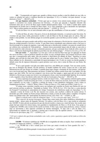 40



          Até – “A preposição até sugere que, quando o último sincero receber o sinal do sábado em sua vida, os
ventos se soltarão em meio à violência descrita em Apocalipse 11:18, e o Senhor virá para destruir ‘os que
destroem a Terra’”. – SRA/EP, p. 62.
          Até que hajamos assinalado - “Cristo quer que os crentes vivos entrem numa relação com Ele que
suporte o escrutínio (ou exame minucioso) do Universo.... O juízo que precede o Segundo Advento não
terminará antes que os servos de Deus sejam selados definitivamente (Apoc. 7:3). Então o caráter deles estará
inteiramente de acordo com a vontade de Deus (Apoc. 14:1). Eles cumprirão o que é declarado em Apocalipse
14:5: ‘Não se achou mentira em sua boca; não tem mácula’.” - LES892, p. 74 e 75.
          “O selo do Deus vivo só será colocado sobre os que são semelhantes a Cristo no caráter.” - LES892, p.
100.
          “A obra de Deus, de selar o Seu povo, livra-os da destruição iminente, e os preserva para Seu reino. Se
vivermos até que Jesus venha, precisamos receber o selo de Deus no fim do tempo para ser salvos. Não ser
selado é estar perdido. As sete últimas pragas só ocorrerão quando o povo de Deus já estiver selado.” - LES892,
p. 96.
          “Satanás está agora usando cada artifício neste tempo de selamento a fim de desviar a mente do povo de
Deus da verdade presente e levá-los a vacilar. Vi que Deus estava estendendo uma cobertura sobre o Seu povo a
fim de protegê-lo no tempo de angústia; e que cada alma que se decidia pela verdade e era pura de coração devia
ser coberta com a proteção do Todo-poderoso. ...Satanás estava procurando lançar mão de todas as suas artes a
fim de mantê-los onde estavam, até que o selamento passasse, até que a proteção fosse tirada de sobre o povo de
Deus e este ficasse desprotegido da ardente ira de Deus nas sete últimas pragas.” - Primeiros Escritos, p. 43 e 44.
          Selo nas testas – “...Apocalipse 7:2,3 diz que o selo ou sinal de Deus teria que ser aplicado na fronte
dos servos de Deus, o que na profecia significa na mente, ou seja, aceitação plena. Em Ezequiel 20:20 nos é dito
que não o conseguiremos pelo saber, mas por praticar a observância do sábado de Deus. ‘Santificai os meus
sábados, pois servirão de sinal entre Mim e vós, para que saibais que Eu sou o Senhor vosso Deus.’ O selo de
Deus (sábado) na lei, demonstra a autoridade de quem promulgou a lei. O selo no crente (eu decido guardar o
sábado como dia de repouso) demonstra a quem pertence esse servo, tem o nome de Deus em sua fronte, lhe
pertence.
          “É tal e qual quando você põe seus dados num livro, uma Bíblia por exemplo. Tem seu nome escrito,
por isso se distingue das demais. Ela lhe pertence. O Senhor também faz assim. Coloca em nós o selo para
diferenciar-nos dos que dizem ser cristãos, e quando (bem logo) chegar o momento de Seu retorno, virá buscar-
nos e nos levará para casa. Mas pensemos um pouco: O diabo nos roubou, porém Jesus não é um ladrão. Ele não
pega o que não é dEle. Por isso nos comprou e nos lavou com Seu sangue, e agora quer pôr em nós Seu selo
distintivo a fim de que os anjos nos levem e nos entreguem a Jesus, como sua propriedade legítima. Se eu rejeitar
o selo, negando a Jesus Seu direito sobre mim, Ele não me levará para a Sua casa.” – SRA/EP, p. 60.
          “A única esperança de qualquer homem, reside em Jesus Cristo... Todos quantos entrarem [pelas portas
da cidade] trajarão o vestido da justiça de Cristo, e o nome de Deus estará em sua testa. Esse nome foi o símbolo
que o apóstolo viu em visão, e significa a entrega da mente a uma obediência inteligente e leal a todos os
mandamentos de Deus.” – Ellen G. White, Filhos e Filhas de Deus, p. 370, citado em LES963, Lição 9, p. 6.
          “O antigo sumo sacerdote israelita usava um turbante que continha na frente uma lâmina de ouro na
qual estavam escritas as palavras: ‘Santidade ao Senhor’ (Êxo. 28:36-38; Lev. 8:9). Este fato e a cena descrita
em Ezequiel 9 constituem os antecedentes do Antigo Testamento do simbolismo usado em Apocalipse 7 e 14.
...Quando o nome de Cristo e do Pai são inscritos nos crentes, eles recebem a dádiva do caráter divino. É
declarado que estão selados na fronte porque dedicaram a mente a Cristo de modo cabal e completo. O Espírito
Santo veio habitar neles. São ‘participantes da natureza divina’ (II S. Ped. 1:4).” - LES892, p. 100.
          “Qual é a relação entre o anjo do selamento (Apoc. 7:1-3) e o terceiro anjo (Apoc. 14:9-11)?
          “Dois aspectos da mesma mensagem. Nessas duas cenas temos dois anjos simbólicos ministrando ao
mesmo tempo – pouco antes do Segundo Advento. Um aplica o selo do Deus vivo, o que resulta no selamento
dos 144.000. O outro adverte as pessoas de que não devem receber a marca ou o sinal da besta. Isto resulta num
grupo leal que estará livre dessa marca, mas guardará os mandamentos de Deus e a fé de Jesus. Esse grupo se
compõe dos 144.000, com o nome do Pai escrito na fronte. O fato é que, nessas duas profecias, vemos o mesmo
anjo ou movimento e dois aspectos correlatos da mesma mensagem. ‘O anjo com o selo do Deus vivo,
mencionado no capítulo sete, é, portanto, o mesmo que o terceiro anjo do capítulo catorze.’ – Uriah Smith, As
Profecias do Apocalipse, pág. 115.” – LES893, p. 59.

7:4 E ouvi o número dos que foram assinalados com o selo, cento e quarenta e quatro mil de todas as tribos dos
filhos de Israel:

         144.000 - “O número simbólico de 144.000 são os resgatados de todas as nações. Suas vestiduras foram
alvejadas no sangue do cordeiro.” - LES892, p. 96.
         “...os 144.000 são o fiel e selado povo de Cristo que estará vivendo na Terra quando Ele vier.” -
LES892, p. 103.
         “...[símbolo da] última geração vivente do povo de Deus.” – LES893, p. 57.


                             O Apocalipse Comentado – Jeferson Antonio Quimelli – www.sermoes.com.br
 
