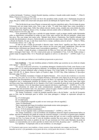 46



a solene declaração: ‘Continue o injusto fazendo injustiça, continue o imundo ainda sendo imundo...” – Ellen G.
White, Primeiros Escritos, p. 279 e 280.
         “Embora a mediação de Cristo em favor dos pecadores tenha cessado com o fechamento da porta de
graça, Seu povo selado será conservado sem pecar através da habitação do Espírito Santo.” – LES963, Lição 11,
p. 5.
         “Não há dúvida de que nosso Planeta vai passar pela sua pior experiência após o fim do tempo da graça.
Felizmente será um tempo muito curto. Note o que se sabe: ‘Vi então Jesus depor Suas vestes sacerdotais e
envergar Seus mais régios trajes. Sobre Sua cabeça estavam muitas coroas, estando uma coroa dentro da outra.
Cercado pela hoste Angélica, deixou o Céu. As pragas estavam caindo sobre os habitantes da Terra.’ – Ellen G.
White, Primeiros Escritos, pág. 281.
         “Esse pensamento sugere que o período de tempo durante o qual as pragas estarão sendo derramadas
sobre os impenitentes corresponde ao tempo em que Cristo, após concluir Sua obra de mediação, voltará para
Seu povo. Ora, esse tempo será muito curto. ‘Quando Jesus deixar o Santíssimo, Seu Espírito refreador será
retirado dos dominadores e do povo. Serão deixados ao controle dos anjos maus. Então serão feitas, por conselho
e direção de Satanás, leis que, se não fosse muito breve o tempo, nenhuma carne de salvaria.’ – Ellen G. White,
Testemunhos Seletos, vol. 1, pág. 74.
         “O fato de que o tempo da provação é descrito como ‘muito breve’ significa que Deus está muito
interessado no que acontecerá no Planeta e quer colocar um fim nisso tudo muito rapidamente. Deus não tem
prazer na dor e sofrimento que Satanás causa a seus próprios seguidores.” – LES963, Lição 11, p. 3A.
         “Ao acabar o tempo da graça, o remanescente de Deus na Terra terá sido selado (Apoc. 7:1-4); terá
dado a mensagem final (Apoc. 18:1-4) e estará pronto para ser transladado (I Tess. 4:16-18). Então começa o
grande tempo de angústia (Dan. 12:1). Passarão por angústia os salvos e os não-salvos.” – LES963, Lição 11, p.
1.

8:6 Então os sete anjos que tinham as sete trombetas prepararam-se para tocar.

          Sete trombetas - “As sete trombetas pintam a história militar que ocorreria na era cristã em relação
com a igreja.” – SRA/EP, p. 134.
          “O conceito tradicional adventista. As trombetas abrangem a história da Era Cristã, como fazem as sete
igrejas (Apoc. 2 e 3), mas de uma perspectiva diferente. As trombetas são interpretadas como os acontecimentos
na História que tiveram influência sobre a história da Igreja. (Ver Uriah Smith, As Profecias do Apocalipse,
págs. 123-182; W. A. Spicer, Beacon Lights of Prophecy, págs. 215-267; Roy Allan Anderson, O Apocalipse
Revelado, págs. 97-127.)
          “Sete Trombetas Assinalam o Colapso do Império Romano ... Este conceito das trombetas se concentra
na História como palco da ira de Deus. O Império Romano é destacado como objeto da ira divina por causa do
papel que Roma desempenhou na perseguição do povo de Deus e na supressão de Sua Palavra. Tal conceito é
compatível com a interpretação profética da História como a esfera em que Deus revela tanto Suas ações
salvíficas como Suas manifestações de ira. Quando a Era Cristã é encarada do ponto de vista do grande conflito
entre Cristo e Satanás, o livro do Apocalipse assume especial relevância e significação.” – LES892, p. 125 e 126.
          “Os adventistas do sétimo dia estão constantemente estudando a profecia das trombetas. Como
admitimos que não possuímos toda a luz, precisamos volver-nos para o Senhor e pedir a iluminação do Espírito
Santo ao procurarmos compreender essa profecia.” – LES892, p. 127.
          “No Antigo Testamento, o toque de trombeta apontava para o dia do Senhor – um dia de livramento
para os fiéis, mas de destruição para os infiéis. Leia estas passagens e indique se expressam salvação ou
destruição:
          Isa. 27:13 [Salvação]
          Jer. 4:5 [Salvação]
          Joel 2:1 [Destruição (segundo se pode ver nos versos que vêm em seguida).]
           Amós 3:6 [Destruição]
          “Que é anunciado pelo toque de trombeta mencionado nestas outras passagens: ...
          “S. Mat. 24:31 [A Segunda Vinda de Cristo.]
          “I Cor. 15:52 [A primeira ressurreição.]
          “I Tess. 4:16 [A segunda vinda e a primeira ressurreição.]” – LES892, p. 138 e 139.
          “No Antigo Testamento, o soar da trombeta com freqüência anunciava algum acontecimento bélico ou
militar. Advertia os habitantes da cidade do avanço de exércitos inimigos, e convocava os homens para a batalha.
          “As passagens do Novo Testamento citadas mais acima têm que ver com o conflito espiritual entre os
exércitos do Céu e as hostes do mal. O som da trombeta constitui boa nova para os fiéis. Assinala a bem-
sucedida arremetida final contra os poderes do mal. Os que morreram em Cristo serão libertados da prisão de
Satanás e se reencontrarão com os entes queridos no eterno reino de Cristo, de justiça e paz.” – LES892, p. 138.
          Ver Apêndice: “Comparação entre as sete trombetas e as sete pragas”.

8:7 O primeiro anjo tocou a sua trombeta, e houve saraiva e fogo misturado com sangue, que foram
lançados na terra; e foi queimada a terça parte da terra, a terça parte das árvores, e toda a erva verde.

                             O Apocalipse Comentado – Jeferson Antonio Quimelli – www.sermoes.com.br
 