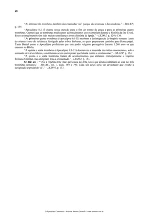 48



          “As últimas três trombetas também são chamadas ‘ais’ porque são extensas e devastadoras.” – SRA/EP,
p. 139.
         “Apocalipse 8:2-13 chama nossa atenção para o fim do tempo da graça e para as primeiras quatro
trombetas. Cremos que as trombetas predisseram acontecimentos que ocorreriam durante a história da Era Cristã.
Esses acontecimentos têm tido muitas semelhanças com a história da Igreja.” – LES892, p. 129 e 130.
         “As primeiras quatro trombetas (Apocalipse 8:6-13) mostram a desintegração do império romano (tanto
do oriente como do ocidente), fustigado pelas tribos bárbaras, as quais prepararam caminho para Roma papal.
Tanto Daniel como o Apocalipse profetizam que este poder religioso perseguiria durante 1.260 anos os que
cressem na Bíblia.
         “A quinta e sexta trombetas (Apocalipse 9:1-21) descrevem a investida das tribos maometanas, sob o
comando de vários líderes, constituindo-se em outro poder que lutaria contra o cristianismo.” – SRA/EP, p. 134.
         “A quinta e a sexta trombetas tratam de acontecimentos que afetaram principalmente o Império
Romano Oriental, mas atingiram toda a cristandade.” – LES892, p. 134.
         Os três ais – “’O ai é repetido três vezes por causa dos três juízos que ainda ocorreriam ao soar das três
trombetas restantes.’ – SDABC, vol. 7, págs. 789 e 790. Cada um deles seria tão devastador que recebe a
designação especial de ‘ai’.” – LES892, p. 133.




                             O Apocalipse Comentado – Jeferson Antonio Quimelli – www.sermoes.com.br
 