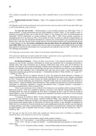 54



10:3 e clamou com grande voz, assim como ruge o leão; e quando clamou, os sete trovões fizeram soar as suas
vozes.

         Rugido de leão/vozes dos 7 trovões – “Apoc. 10:3; comparar com Oséias 11:10; Amós 3:8” – LES892,
p. 147 e 148.

10:4 Quando os sete trovões acabaram de soar eu já ia escrever, mas ouvi uma voz do céu, que dizia: Sela o que
os sete trovões falaram, e não o escrevas.

         As vozes dos sete trovões – “Historicamente, a sexta trombeta terminou em 1840 (Apoc. 9:15). A
sétima trombeta, ‘o tempo determinado para que sejam julgados os mortos’ (Apoc. 11:18), quando se abriu ‘o
santuário [ou templo] de Deus, que se acha no Céu’ (Apoc. 11:19), começou em 1844. Os acontecimentos de
Apocalipse 10:8-10 simbolizam os eventos históricos entre 1840 e 1844. Nesse período ocorreram os
desapontamentos de 21 de março de 1843 e 22 de outubro de 1844. Os crentes no Advento compreenderam em
parte Daniel 8:14, mas não entenderam devidamente a natureza dos acontecimentos que ocorreriam no fim da
profecia dos 2.300 anos. Os sete trovões soaram antes do início da sétima trombeta com sua proclamação de que
o tempo chegaria ao fim. Os trovões constituíram uma previsão divina da experiência do povo de Deus
entre 1840 e 1844. João recebeu a ordem de não escrever o que ouvira porque o povo de Deus devia ser provado
pelas agridoces experiências relacionadas com a sua expectativa da vinda de Cristo em 1844.” - LES892, p. 149 e
150. (destaque acrescentado)

10:5 O anjo que vi em pé sobre o mar e sobre a terra levantou a mão direita ao céu,

10:6 e jurou por aquele que vive pelos séculos dos séculos, o qual criou o céu e o que nele há, e a terra e o que
nela há, e o mar e o que nele há, que não haveria mais demora,

          Já não haverá demora – “O povo de Deus seria provado. ‘A luz especial concedida a João, que foi
expressa nos sete trovões, constituiu a delineação de eventos que sucederiam sob as mensagens do primeiro e
segundo anjos. Não seria conveniente que as pessoas conhecessem essas coisas, pois sua fé precisava ser
provada. Na ordem de Deus seriam proclamadas verdades muito maravilhosas e avançadas. As mensagens do
primeiro e do segundo anjo deviam ser proclamadas, mas não seria revelada nova luz antes que essas mensagens
realizassem sua obra específica. Isto é representado pelo anjo com um pé sobre o mar, proclamando com
soleníssimo juramento que já não haveria demora.’ – Comentários de Ellen G. White, SDABC, vol. 7, pág. 971.”
– LES892, p. 149 e 150.
          “Renovado interesse no Segundo Advento de Cristo. No começo do século dezenove, a Europa e a
América testemunharam renovado interesse na doutrina da Segunda Vinda de Jesus. Com a atenção concentrada
no Novo Testamento, cada vez maior número de cristãos procedentes de várias denominações começaram a
questionar o conceito tradicional, que interpretava a Segunda Vinda como um acontecimento que ocorreria no
futuro distante – depois do Milênio (pós-milenialismo). Após estudar meticulosamente as profecias de Daniel e
Apocalipse, os adventistas rejeitaram o conceito pós-milenial sobre o Segundo Advento e começaram a
proclamar com grande fervor a breve volta de Cristo.
          “Entre os que ensinavam a breve volta de Cristo destacou-se um sacerdote católico romano do Chile –
Manuel de Lacunza – bem como pregadores ingleses e escoceses, como Eduardo Irving, Henry Drummond e
Alexandre Keith. Por meio das pregações de José Wolf, a mensagem da breve volta de Jesus foi levada ao
Oriente Médio e à Ásia. Na Escandinávia, crianças foram inspiradas a proclamar as boas-novas. O clero da igreja
oficial opôs-se à mensagem.
          “A pregação de Guilherme Miller. O mais eminente pregador entre os primeiros adventistas foi um
agricultor de Low Hampton, Nova Iorque, chamado Guilherme Miller. Suas objeções ao pós-milenialismo
provieram de diligente estudo das Escrituras, com especial atenção a Daniel 8:14. Suas pregações poderosas e
convincentes deram grande ímpeto ao Movimento do Advento da América. O que distinguiu as pregações de
Miller não foi o seu ponto de vista pré-milenial, pois outros partilhavam do mesmo conceito, mas seu interesse
no tempo profético, com ênfase a acontecimentos e datas específicas. Ele deduziu que a profecia dos 2.300 dias
de Daniel apontava para a Segunda Vinda de Jesus, e chegou à conclusão de que ela ocorreria em 1844.” –
LES892, p. 149.

10:7 mas que nos dias da voz do sétimo anjo, quando este estivesse para tocar a trombeta, se cumpriria o
mistério de Deus, como anunciou aos seus servos, os profetas.

         Mistério – “Os textos mencionados a seguir contêm a palavra mistério...:
         “Rom. 11:25: ‘Esse mistério’ – o trato de Deus com Israel e sua salvação futura.
         “I Cor. 15:51: ‘Eis que vos digo um mistério’ – a transformação pela qual passarão os crentes quando
Cristo voltar.
         “Efés. 1:9 e 10: ‘O mistério da Sua vontade’ – o povo de Deus unido com Ele na herança eterna.

                            O Apocalipse Comentado – Jeferson Antonio Quimelli – www.sermoes.com.br
 