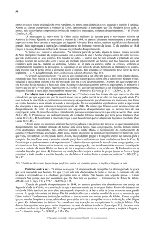 56



ambos os casos houve aceitação de erros populares, ou antes, uma aderência a eles, cegando o espírito à verdade.
Ambas as classes cumpriram a vontade de Deus, apresentando a mensagem que Ele desejava fosse dada, e
ambas, pela sua própria compreensão errônea da respectiva mensagem, sofreram desapontamento.” – O Grande
Conflito, p. 352.
          “A mensagem da breve volta de Cristo atraiu milhares de pessoas para o movimento milerita na
América do Norte. Quando se aproximou o outono de 1844, os crentes labutaram intensamente e com grande
expectativa para levar avante a mensagem do Segundo Advento. Para muitos, nenhum sacrifício era demasiado
grande. Suas esperanças e aspirações centralizavam-se no iminente retorno de Jesus. 22 de outubro de 1844
chegou e passou, deixando milhares de pessoas em profundo desapontamento.
          “O fervor dos primeiros adventistas. ‘Na primeira parte do período, alguns de nossos irmãos no norte
de New Hampshire ficaram tão impressionados com a crença de que o Senhor chegaria antes de outro inverno,
que não cultivaram os seus campos. Em meados de julho, ... outros que haviam semeado e plantado em seus
campos ficaram tão comovidos com o senso do imediato aparecimento do Senhor, que não puderam, para ser
coerentes com sua fé, realizar as colheitas. Alguns, ao ir para os campos cortar os cereais, sentiram-se
completamente incapazes de prosseguir, e, sujeitando-se ao senso do dever, deixaram as plantações no campo,
para mostrar sua fé pelas obras e condenar assim o mundo. Isto estendeu-se rapidamente pelo norte da Nova
Inglaterra.’ – J. N. Loughborough, The Great Second Advent Movemet, pág. 158.
          “O grande desapontamento. ‘Vi que os que estimavam a luz olhavam para o alto com ardente desejo,
esperando que Jesus viesse e os levasse para Si. Logo uma nuvem passou sobre eles, e seus rostos ficaram tristes.
Indaguei a causa desta nuvem, e foi-me mostrado que era o seu desapontamento. O tempo em que esperavam o
seu Salvador havia passado, e Jesus não viera. Recaindo o desencorajamento sobre os expectantes, os ministros e
líderes que eu havia visto antes, regozijaram-se, e todos os que haviam rejeitado a luz triunfaram grandemente,
enquanto Satanás e seus anjos maus também exultavam.’ – Primeiros Escritos, p. 241.” – LES892, p. 154.
          Correlação com o desapontamento da cruz – “Embora Jesus lhes tivesse dito que morreria, eles não
entenderam por que esperavam que Se manifestasse com o poder que há de revelar em Sua segunda vinda. Por
isso, na hora da crucifixão experimentaram um amargo desapontamento que desanimou aos insinceros mas levou
os crentes honestos a uma atitude de estudo e investigação. Há vários paralelos significativos entre a experiência
dos discípulos e dos que sofreram o desapontamento de 1844. Os crentes que ficaram como remanescentes do
desapontamento da cruz 1) experimentaram um angustioso desapontamento que os deixou fora de sua
congregação judia, 2) Jesus lhes abriu o entendimento para que compreendessem o que estava escrito (São Lucas
22:44, 45), 3) Produziu-se um redescobrimento de verdades bíblicas lançadas por terra pelas tradições (São
Lucas 24:25-27), 4) Receberam a ordem de pregar o que descobriram por revelação nas Sagradas Escrituras (São
Lucas 24:45-48). ...
          “Assim como os apóstolos amavam Sua Igreja judaica e não pensavam deixá-la, os que passaram pelo
desapontamento não tinham intenção de formar uma nova Igreja. Suas congregações, porém, tinham muitos
erros doutrinários introduzidos pelo anticristo durante a Idade Média, e necessitavam do conhecimento de
algumas verdades bíblicas essenciais. Além disso, muitos insinceros se uniram ao movimento por temor do juízo
que viria, convertendo-se em pesado lastro. Assim, não poderiam pregar o Evangelho eterno de maneira pura e
completa. Por isso Deus usou o estranho método que já havia utilizado com bons resultados na hora da Cruz: 1)
Permitiu que experimentassem o desapontamento. 2) Assim foram expulsos de suas diversas congregações, e ao
se encontrarem fora, formaram tacitamente uma nova congregação, com um denominador comum: investigação
sincera e ardente da santa Bíblia em busca de luz e resposta celestiais, e as receberam. 3) Redescobriram as
verdades lançadas por terra. 4) Estiveram em condições de cumprir a ordem de pregar (como o fizera a Igreja
primitiva) a todo mundo, e o estão fazendo, em obediência à ordem divina expressa na profecia.” – SRA/EP, p.
86 e 87.

10:11 Então me disseram: Importa que profetizes outra vez a muitos povos, e nações, e línguas, e reis.

          Profetizes outra vez – “A última mensagem. ‘A dispensação do evangelho é o último período de graça
que será concedido aos homens. Os que vivem sob esta dispensação de testes e provas, e, contudo, não são
levados a arrepender-se e a obedecer, perecerão com os infiéis. Não haverá uma segunda prova. ... Cristo
comunica Sua justiça aos que consentem que Ele lhes tire os pecados.’ – Comentários de Ellen G. White,
SDABC, vol. 7, págs. 971 e 972.” – LES892, p. 155.
          “Depois do grande desapontamento de 1844, os crentes genuínos não abandonaram sua crença na
Segunda Vinda de Cristo, ou a convicção de que o seu movimento era de origem divina. Renovado interesse no
estudo da Bíblia resultou em mais clara compreensão da profecia. A breve volta de Jesus tornou-se uma grande
certeza. A Igreja Adventista do Sétimo Dia foi estabelecida com a missão mundial de avisar o mundo de que
Cristo voltará. Fundaram-se instituições médicas e educacionais em muitas partes do Globo. Foram erigidas
igrejas, escolas, hospitais e casas publicadoras para ajudar a levar o evangelho eterno a toda nação, tribo, língua
e povo. Os Adventistas do Sétimo Dia consideram sua vocação um cumprimento da profecia bíblica. Eles
devem desempenhar uma parte muito importante no soar da sétima trombeta (Apocalipse 11). Encaram com
seriedade a ordem de Apocalipse 10:11: ‘Importa que profetizes outra vez a muitos povos, e nações, e línguas e
reis.’ – Almeida, antiga.” – LES892, p. 155 e 156.

                             O Apocalipse Comentado – Jeferson Antonio Quimelli – www.sermoes.com.br
 