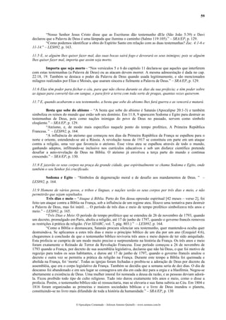 59



         “Nosso Senhor Jesus Cristo disse que as Escrituras dão testemunho dEle (São João 5:39) e Davi
declarou que a Palavra de Deus é uma lâmpada que ilumina o caminho (Salmo 119:105).” – SRA/EP, p. 129.
         “Como podemos identificar a obra do Espírito Santo em relação com as duas testemunhas? Zac. 4:1-6 e
11-14.” – LES892, p. 163.

11:5 E, se alguém lhes quiser fazer mal, das suas bocas sairá fogo e devorará os seus inimigos; pois se alguém
lhes quiser fazer mal, importa que assim seja morto.

         Importa que seja morto - “Nos versículos 5 e 6 do capítulo 11 declara-se que aqueles que interferem
com estas testemunhas (a Palavra de Deus) ou as atacam devem morrer. A mesma admoestação é dada no cap.
22:18, 19. Também se destaca o poder da Palavra de Deus quando usada legitimamente, e são mencionados
milagres realizados por Elias e Moisés, que usaram sincera e fielmente a Palavra de Deus.” – SRA/EP, p. 129.

11:6 Elas têm poder para fechar o céu, para que não chova durante os dias da sua profecia; e têm poder sobre
as águas para convertê-las em sangue, e para ferir a terra com toda sorte de pragas, quantas vezes quiserem.

11:7 E, quando acabarem o seu testemunho, a besta que sobe do abismo lhes fará guerra e as vencerá e matará.

         Besta que sobe do abismo – “A besta que sobe do abismo é Satanás (Apocalipse 20:1-3) e também
simboliza os reinos do mundo que estão sob seu domínio. Em 11:8, 9 aparecem Sodoma e Egito para destruir as
testemunhas de Deus, pois como nações inimigas do povo de Deus no passado, servem como símbolo
eloqüente.” – SRA/EP, p. 129.
         “Ateísmo, e, de modo mais específico naquele ponto do tempo profético, A Primeira República
Francesa. ” – LES892, p. 164.
         “A influência do ateísmo que começou nos dias da Primeira República da França se espalhou para o
norte e oriente, estendendo-se até a Rússia. A revolução russa de 1917 se constituiu em parte em um ataque
contra a religião, uma vez que favorecia o ateísmo. Esse vírus ateu se espalhou através de todo o mundo,
ganhando adeptos, infiltrando-se inclusive nos currículos educativos e sob um disfarce científico pretende
desafiar a auto-revelação de Deus na Bíblia. O ateísmo já envolveu a terça parte do mundo e continua
crescendo.” – SRA/EP, p. 130.

11:8 E jazerão os seus corpos na praça da grande cidade, que espiritualmente se chama Sodoma e Egito, onde
também o seu Senhor foi crucificado.

        Sodoma e Egito – “Símbolos de degeneração moral e de desafio aos mandamentos de Deus. ” –
LES892, p. 164.

11:9 Homens de vários povos, e tribos e línguas, e nações verão os seus corpos por três dias e meio, e não
permitirão que sejam sepultados.
          Três dias e meio – “Ataque à Bíblia. Perto do fim dessa opressão espiritual [42 meses – verso 2], foi
feito um ataque contra a Bíblia na França, sob a influência de um regime ateu. Houve uma tentativa para destruir
a Palavra de Deus, mas foi inútil. ... O período de três dias e meio de tempo profético simbolizava três anos e
meio.” – LES892, p. 165.
          “Três Dias e Meio: O período de tempo profético que se estendeu de 26 de novembro de 1793, quando
um decreto, promulgado em Paris, aboliu a religião, até 17 de junho de 1797, quando o governo francês removeu
as restrições à prática da religião. (Ver SDABC, vol. 7, pág. 803.) ” – LES892, p. 164.
          “Como a Bíblia o desmascara, Satanás procura silenciar seu testemunho, quer mantendo-a oculta quer
destruindo-a. Se aplicamos a estes três dias e meio o princípio bíblico de um dia por um ano (Ezequiel 4:6),
chegaremos à conclusão de que o testemunho bíblico reviveria três anos e meio depois de ter sido aniquilado.
Esta profecia se cumpriu de um modo muito preciso e surpreendente na história da França. Os três anos e meio
foram exatamente o Reinado de Terror da Revolução Francesa. Esse período começou a 26 de novembro de
1793 quando a França, por decreto de sua assembléia legislativa, declarou que não há Deus, o que foi motivo de
regozijo para todos os seus habitantes, e durou até 17 de junho de 1797, quando o governo francês anulou o
decreto e outra vez se permitiu a prática da religião na França. Durante este tempo a Bíblia foi queimada e
abolida na França, foi ‘morta’. Todas as igrejas foram fechadas e proibiu-se a adoração de Deus por decreto da
assembléia, que era o corpo legislativo da França. Também se decidiu que a semana seria de dez dias. O dia de
descanso foi abandonado e em seu lugar se consagrava um dia em cada dez para a orgia e a blasfêmia. Negou-se
abertamente a existência de Deus. Uma mulher imoral foi nomeada a deusa da razão, e as pessoas deviam adorá-
la. Ficou proibido todo tipo de culto religioso. Tudo isto durou exatamente três anos e meio, como o disse a
profecia. Porém, o testemunho bíblico não só ressuscitaria, mas se elevaria e sua fama subiria ao Céu. Em 1804 e
1816 foram organizadas as primeiras e maiores sociedades bíblicas e o livro de Deus inundou o planeta,
constituindo-se no livro mais difundido de toda a história da humanidade.” – SRA/EP, p. 130


                            O Apocalipse Comentado – Jeferson Antonio Quimelli – www.sermoes.com.br
 