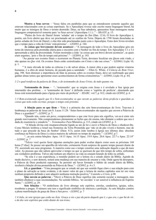 6



         Mostra a Seus servos – “Jesus falou em parábolas para que as entendessem somente aqueles que
estavam relacionados com as coisas espirituais. Se o Apocalipse tivesse sido escrito numa linguagem literal, há
muito que os inimigos de Deus o teriam destruído. Deus, na Sua sabedoria, apresentou Suas mensagens numa
linguagem compreensível somente para ‘os Seus servos’ (Apocalipse 1:1.) .” – SRA/EP, p. 15.
         “Partes do livro de Daniel foram ‘seladas’ até o tempo do fim (Dan. 12:4). O livro do Apocalipse é,
porém, um livro aberto que deve ser proclamado até os confins da Terra. Depois de 1798 foram desseladas as
partes seladas do livro de Daniel, e elas têm sido proclamadas junto com o Apocalipse. Estes dois livros revelam
que o tempo para a volta de Cristo ‘está próximo’. – LES893, p. 184.
         As coisas que brevemente devem acontecer - “A mensagem de todo o livro do Apocalipse gira em
torno do interesse pela prontidão diária para o encontro com o Senhor no fim do tempo. Em Apocalipse 1:1 e 3 é
apresentada a idéia da proximidade. Foram mostradas a João ‘as coisas que em breve devem acontecer’, as quais
eram urgentes, ‘pois o fim do tempo está próximo’.” – LES893, p. 183.
       “Ao pensar nos eventos finais a ocorrerem no Planeta Terra, devemos focalizar em Quem está vindo, e
não apenas no Que virá. Os eventos finais estão centralizados em Cristo e não nas crises.” – LES963, Lição 10,
p. 1.
       “’A mais elevada de todas as ciências é a de salvar almas. A maior obra a que podem aspirar criaturas
humanas, é a obra de atrair homens, do pecado para a santidade.’ – Ellen G. White, A Ciência do Bom Viver,
pág. 398. Sem diminuir a importância de falar às pessoas sobre os eventos finais, deve ser reafirmado que para
ganhar almas temos que apresentar esses acontecimentos de forma cristocêntrica.” – LES963, Lição 10, p. 4A.

1:2 o qual testificou da palavra de Deus, e do testemunho de Jesus Cristo, de tudo quanto viu.

         Testemunho de Jesus - “...’testemunho’ que se origina com Jesus e é revelado a Sua igreja por
intermédio dos profetas ... o ‘testemunho de Jesus’ é definido como o ‘espírito de profecia’...denotando que
Jesus está testemunhando para a Igreja por meio da profecia” – SDABC, vol.7, p. 812, citado em LES892, p. 6.

1:3 Bem-aventurado aquele que lê e bem-aventurados os que ouvem as palavras desta profecia e guardam as
coisas que nela estão escritas; porque o tempo está próximo.

         A bênção para os que lêem - “Esta é a primeira das sete bem-aventuranças do livro. Traz-nos à
lembrança as palavras de Jesus em S. Lucas 11:28: ‘Antes bem-aventurados são aqueles que ouvem a Palavra de
Deus e a guardam!’” - LES892, p. 7.
         “Quando nós, como um povo, compreendermos o que este livro para nós significa, ver-se-á entre nós
grande reavivamento. Não compreendemos plenamente as lições que ele ensina, não obstante a ordem que nos é
dada de examiná-lo e estudá-lo.” – Testemunhos Para Ministros, p. 113, citado em LES892, p. 3.
          “A bênção divina está inseparavelmente ligada ao ato de ler e ouvir a Palavra de Deus e obedecer-lhe.
Como Moisés lembrou a Israel nas fronteiras da Terra Prometida que ‘não só de pão viverá o homem, mas de
tudo o que procede da boca do Senhor’ (Deut. 8:3), assim João lembra à Igreja nos últimos dias: absoluta
confiança na Palavra de Deus é a única maneira de subsistir no tempo de angústia.” - LES892, p.7.
         “...as seis outras bênçãos: Apoc. 14:13 Apoc. 16:15 Apoc. 19:9 Apoc. 20:6 Apoc. 22:7 e Apoc. 22:14”
– LES892, p. 7
         “Talvez você queira fazer algumas anotações para poder avaliar depois como usou as próximas 168
horas [7 dias]. Se possui um aparelho de televisão, certamente ficará surpreso de quanto tempo passará diante da
TV, assistindo aos seus programas. A maneira como usa o tempo constitui uma indicação daquilo a que dá mais
valor. As pessoas que não sabem aproveitar o tempo ou que se queixam de que têm tempo de sobra, enfrentam
um verdadeiro problema. Talvez não tenham um objetivo na vida ou estejam lutando de tédio ou enfado.
         “Se esta é a sua experiência, o remédio poderá ser a leitura ou o estudo diário da Bíblia. Agindo de
modo decisivo, e sem demora, notará uma mudança em sua maneira de encarar a vida. Onde agora há desespero,
a Palavra de Deus produzirá esperança. Se persistir até haver formado o hábito de estudo diário da Bíblia,
receberá a bênção divina prometida na Palavra de Deus.” – LES892, p. 4 e 5.
         Lê...e guardam - “Uma passagem que se estude até que seu sentido fique claro e sua relação para com
o plano da salvação se torne evidente, é de maior valor do que a leitura de muitos capítulos sem ter em vista
nenhum propósito definido e sem adquirir nenhuma instrução positiva.” Caminho a Cristo, p.90.
         Que ouvem as palavras - “Ouvir a Palavra de Deus significa não somente escutar a mensagem, mas
também obedecer a suas recomendações. No sentido bíblico, ‘ter ouvidos’ é ser sensível à influência do Espírito
Santo.” - LES892, p. 29.
         Sete bênçãos - “O simbolismo do livro abrange sete espíritos, estrelas, candeeiros, igrejas, selos,
trombetas e pragas. O número sete tem o significado simbólico de inteireza e perfeição. As sete bênçãos contém
a plena manifestação da graça de Deus a Seu povo. - LES892, p. 7

1:4 João, às sete igrejas que estão na Ásia: Graça a vós e paz da parte daquele que é, e que era, e que há de vir,
e da dos sete espíritos que estão diante do seu trono;


                             O Apocalipse Comentado – Jeferson Antonio Quimelli – www.sermoes.com.br
 