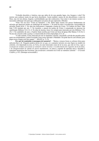 62



          “Colombo descobriu a América, mas que sabia ele de seus grandes lagos, rios, bosques e vales? Ele
morreu sem conhecer muito do que havia descoberto. Assim também, muitos de nós descobrimos o amor de
Deus, mas ele tem alturas, larguras e profundidades que não conhecemos. Esse amor é um imenso oceano e é
necessário submergir nele para que conheçamos um pouco do que representa. (Moody)
          “Nota: Em seu livro ‘Cristo no Santuário’, o Dr. Salim Japas mostra seis passos fundamentais da
salvação que aparecem nítidos na simbologia do santuário: 1. Na porta do átrio é reconhecida a necessidade de
salvação (Isaías 64:6). 2. No altar dos holocaustos é imputada a justiça de Cristo, ‘O Cordeiro de Deus’ (São
João 1:29) imolado por nós. 3. No lavatório, a pureza da justiça de Cristo é comunicada no processo de
santificação (Hebreus 12:6-11). 4. No altar de incenso, Jesus vive sempre para interceder por nós (Hebreus 7:24,
25). 5. No candelabro de ouro, o Espírito Santo testifica por Cristo em favor da Igreja (São Mateus 5:14-16). 6.
Na arca do concerto estão a justiça e a misericórdia de Cristo (Apocalipse 22:3, 4). ...
          “A todo instante, Cristo intercede por nós no Santuário celestial, cancelando a dívida dos pecados pelos
quais nos arrependemos, tendo-O aceitado como nosso Salvador e Mediador. Ele pode faze-lo com eficácia, pois
pagou nosso resgate com Seu sangue.” – SRA/EP, p. 71-74.
          Por que foi combatida a mensagem do santuário? – “Muitos e tenazes foram os esforços feitos para
subverter-lhes a fé. Ninguém poderia deixar de ver que, se o santuário terrestre era uma figura ou modelo do
celestial, a lei depositada na arca, na Terra, era uma transcrição exata da lei na arca, que está no Céu; e que a
aceitação da verdade concernente ao santuário celeste envolvia o reconhecimento dos requisitos da lei de Deus,
e da obrigatoriedade do sábado do quarto mandamento. Aí estava o segredo da oposição atroz e decidida à
exposição harmoniosa das Escrituras, que revelavam o ministério de Cristo no santuário celestial.” – O Grande
Conflito, p. 435. (Destaque acrescentado.)




                             O Apocalipse Comentado – Jeferson Antonio Quimelli – www.sermoes.com.br
 