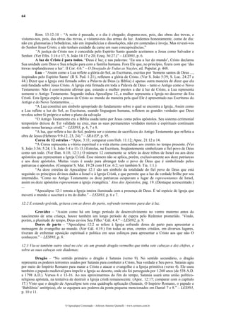 64



         Rom. 13:12-14 – “A noite é passada, e o dia é chegado; dispamo-nos, pois, das obras das trevas, e
vistamo-nos, pois, das obras das trevas, e vistamo-nos das armas da luz. Andemos honestamente, como de dia:
não em glutonarias e bebedeiras, não em impudicícias e dissoluções, não em contendas e inveja. Mas revesti-vos
do Senhor Jesus Cristo; e não tenhais cuidado da carne em suas concupiscências.”
         “A justiça de Cristo nos é concedida pelo Espírito Santo quando aceitamos a Jesus como Salvador e
Senhor. (Ver Efés. 3:16 e 17; S. João 14:17 e 20; Ezeq. 36:27.)” – LES893, p. 6.
         A luz de Cristo é para todos. “Deus é luz; e nas palavras: ‘Eu sou a luz do mundo’, Cristo declarou
Sua unidade com Deus e Sua relação para com a família humana. Fora Ele que, no princípio, fizera com que ‘das
trevas resplandecesse a luz’. II Cor. 4:6.” – O Desejado de Todas as Nações, ed. Popular, p. 448.
         Lua – “Assim como a Lua reflete a glória do Sol, as Escrituras, escritas por ‘homens santos de Deus ...,
inspirados pelo Espírito Santo’ (II S. Ped. 1:21), refletem a glória de Cristo. (Ver S. João 5:39; S. Luc. 24:27 e
44.) Dizer que a Igreja está firmada sobre a Palavra de Deus (a Bíblia) é apenas outra maneira de dizer que ela
está fundada sobre Jesus Cristo. A Igreja está firmada em toda a Palavra de Deus – tanto o Antigo como o Novo
Testamento. Não é convincente afirmar que, estando a mulher prestes a dar à luz de Cristo, a Lua representa
somente o Antigo Testamento. Segundo indica Apocalipse 12, a mulher representa a Igreja no decorrer da Era
Cristã. Esta Igreja expõe a pessoa de Cristo ao mundo da maneira pela qual Ele é apresentado nas Escrituras do
Antigo e do Novo Testamentos. ...
         “A Lua constitui um símbolo apropriado do fundamento sobre o qual se encontra a Igreja. Assim como
a Lua reflete a luz do Sol, as Escrituras, usando linguagem humana, refletem as grandes verdades que Deus
revelou sobre Si próprio e sobre o plano da salvação
         “O Antigo Testamento era a Bíblia usada tanto por Jesus como pelos apóstolos. Seu sistema cerimonial
temporário deixou de Ter validade na cruz, mas as suas permanentes verdades morais e espirituais continuam
sendo nossa herança cristã.” – LES893, p. 6, 7 e 8.
         “A lua, que reflete a luz do Sol, poderia ser o sistema de sacrifícios do Antigo Testamento que refletia a
obra de Jesus (Hebreus 9:9-12, 23, 24).” – SRA/EP, p. 95.
         Coroa de 12 estrelas - “Apoc. 3:11; comparar com Heb. 11:12; Apoc. 21:12 e 14.
         “A Coroa representa a vitória espiritual e a vida eterna concedidas aos crentes no tempo presente. (Ver
S. João 3:36; 5:24; I S. João 5:4 e 11-13.) Estrelas, na Escritura, freqüentemente simbolizam o fiel povo de Deus
como um todo. (Ver Dan. 8:10; 12:3.) O número 12 comumente se refere às doze tribos de Israel ou aos doze
apóstolos que representam a Igreja Cristã. Esse número não se aplica, porém, exclusivamente aos doze patriarcas
e aos doze apóstolos. Muitas vezes é usado para abranger todo o povo de Deus que é simbolizado pelos
patriarcas e apóstolos. (Comparar S. Mat. 19:28 com I Cor. 6:2; ver também S. Tia. 1:1.)
         “As doze estrelas de Apocalipse 12:1 são um símbolo da totalidade do fiel povo de Deus que está
seguindo os princípios divinos dados a Israel e à Igreja Cristã, e que permite que a luz da verdade brilhe por seu
intermédio. ‘Como no Antigo Testamento os doze patriarcas ocupavam o lugar de representantes de Israel,
assim os doze apóstolos representam a igreja evangélica.’ Atos dos Apóstolos, pág. 19. (Destaque acrescentado.)
...
         “Apocalipse 12:1 retrata a Igreja inteira iluminada com a presença de Deus. É tal espécie de Igreja que
moverá o mundo e suscitará a ira do diabo.” – LES893, p. 6 e 7.

12:2 E estando grávida, gritava com as dores do parto, sofrendo tormentos para dar à luz.

        Gravidez – “Assim como há um longo período de desenvolvimento no ventre materno antes do
nascimento de uma criança, houve também um longo período de espera pelo Redentor prometido. ‘Vindo,
porém, a plenitude do tempo, Deus enviou Seu Filho.’ Gál. 4:4.” – LES892, p. 9.
        Dores de parto – “Apocalipse 12:2 se refere à Igreja sofrendo dores de parto para apresentar a
mensagem do evangelho ao mundo. (Ver Gál. 4:19.) Em todas as eras, crentes cristãos, em diversos lugares,
tiveram de enfrentar oposição espiritual e política em seus esforços para apresentar a Cristo aos que não O
conhecem.” – LES893, p. 8.

12:3 Viu-se também outro sinal no céu: eis um grande dragão vermelho que tinha sete cabeças e dez chifres, e
sobre as suas cabeças sete diademas;

         Dragão – “No sentido primário o dragão é Satanás (verso 9). No sentido secundário, o dragão
representa os poderes terrestres usados por Satanás para combater a Cristo, Sua verdade e Seu povo. Satanás agiu
por meio do Império Romano para matar a Cristo e atacar o evangelho e a Igreja primitiva (verso 4). Ele usou
também o papado medieval para impelir a Igreja ao deserto, onde ela foi perseguida por 1.260 anos (de 538 A.D.
a 1798 A.D.). Versos 6 e 13-16. Ao nos aproximarmos do fim do tempo, Satanás usará uma união político-
religiosa apóstata, na tentativa de destruir a Igreja cristã remanescente. (Apoc. 12:17; comparar com o capítulo
17.) Visto que o dragão de Apocalipse tem essa quádrupla aplicação (Satanás, O Império Romano, o papado e
‘Babilônia’ antitípica), ele se equipara aos poderes da ponta pequena mencionados em Daniel 7 e 8.” – LES893,
p. 10 e 11.


                             O Apocalipse Comentado – Jeferson Antonio Quimelli – www.sermoes.com.br
 