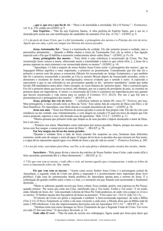 7



          ...que é, que era e que há de vir - “Deus é de eternidade a eternidade. Ele é O Eterno.” - Testimonies,
vol. 8, p. 270, citado em LES892, p. 9.
          Sete Espíritos - “Não há sete Espíritos Santos. A obra perfeita do Espírito Santo, que é um só, é
ilustrada pelo azeite nas sete ramificações do candelabro do santuário (Ver Zac. 4:1-6).” - LES892, p. 9.

1:5 e da parte de Jesus Cristo, que é a fiel testemunha, o primogênito dos mortos e o Príncipe dos reis da terra.
Àquele que nos ama, e pelo seu sangue nos libertou dos nossos pecados,

         Jesus, testemunha fiel - “Jesus é a testemunha da verdade. Ele não somente possui a verdade, mas a
personifica plenamente... . Quando a Bíblia chama a Jesus de Testemunha Fiel, ela se refere a Sua ligação
especial com o Pai que O habilita a transmitir conhecimento direto sobre Deus.” - LES892, p. 9 e 10.
         Jesus, primogênito dos mortos - “Este título é uma referência à ressurreição de Cristo. Por Sua
ressurreição Jesus venceu a morte, oferecendo assim a imortalidade a todos os que crêem nEle. [...] Jesus foi a
pessoa suprema ou mais eminente a ser ressuscitada dentre os mortos.”- LES892, p. 10.
         “Apocalipse 1:5 fala a respeito de nosso Senhor Jesus Cristo como ‘o primogênito dos mortos’, que na
linguagem bíblica significa o mais importante, o primeiro ou preeminente. Considerando que Ele não foi o
primeiro a morrer nem tão pouco a ressuscitar (Moisés foi ressuscitado no Antigo Testamento), e que também
não foi o primeiro ressuscitado a ascender ao Céu (o mesmo Moisés depois de ressuscitado ascendeu, como o
demonstra o incidente do monte da transfiguração), torna-se evidente que o sentido é outro. A expressão é
equivalente à que se usa referindo-se aos governantes quando se diz: ‘primeiro mandatário’ (ainda que tenha
havido 200 mandatários antes dele). Outro exemplo: às vezes falamos da ‘primeira dama’. Não é a primeira (pois
Eva foi a primeira dama que houve na terra), não obstante, por ser a esposa do presidente do país, se constitui na
primeira dama em importância. A morte e a ressurreição de Cristo é a primeira em importância pois nos garante
que haverá ressurreição e vida eterna para os crentes (I Coríntios 15:3; 20-23). Por isto é que Ele tem a
preeminência (é o primogênito) dos mortos.” – SRA/EP, p. 69.
         Jesus, príncipe dos reis da terra - “...referência indireta ao Salmo 89, verso 27: ‘Fá-lo-ei, por isso,
Meu primogênito, o mais elevado entre os Reis da Terra.’ Este salmo fala do concerto de Deus com Davi, e de
Seus benefícios. No Apocalipse, esse título denota a vocação messiânica de Jesus.” - LES892, p. 10.
         Jesus nos ama - “Jesus nos libertou de nossos pecados à custa de Sua própria vida. Ele não fez isto com
relutância ou má vontade, mas voluntariamente, e com alegria no coração (‘O qual em troca da alegria que Lhe
estava proposta, suportou a cruz, não fazendo caso da ignomínia.’ Heb. 12:2.)” - LES892, p. 11.
         “Muitos pensam que primeiro terão que limpar-se de seus pecados e depois alcançarão o amor de Deus.
Isto é um erro. ...
         - Primeiro nos amou. Manchados como estávamos por nossos pecados. Depois, porque nos amava, nos
lavou com Seu sangue, a maior prova do amor de Deus.” – SRA/EP, p. 78.
         Em Seu sangue nos lavou dos nosso pecados –
         “Quando o soldado feriu o lado de Jesus estando Ele suspenso na cruz, brotaram duas diferentes
correntes, sendo uma de sangue e outra de água. O sangue devia lavar os pecados dos que cressem em Seu nome,
e a água devia representar aquela água viva obtida de Jesus e que dá vida ao crente.” - Primeiros Escritos, p. 209.

1:6 e nos fez reino, sacerdotes para Deus, seu Pai, a ele seja glória e domínio pelos séculos dos séculos. Amém.

          Sacerdotes - “Pela graça divina e através dos méritos de Nosso Senhor Jesus Cristo, cada crente nEle é
feito sacerdote, permitindo-lhe ir a Deus diretamente.” – SRA/EP, p. 21.

1:7 Eis que vem com as nuvens, e todo olho o verá, até mesmo aqueles que o traspassaram; e todas as tribos da
terra se lamentarão sobre ele. Sim. Amém.

         Eis que vem com as nuvens - “Assim como nosso Senhor Jesus Cristo é o personagem central do
Apocalipse, a segunda vinda de Cristo em glória e majestade é o acontecimento mais importante deste livro
profético. Cada cena do estremecedor drama profético do Apocalipse aponta para o retorno de Jesus. É a
culminação do grande conflito entre o bem e o mal, e o momento em que Satanás será acorrentado e finalmente
destruído. ...
         “Muito se admiram quando ouvem que Jesus voltará. Essa verdade, porém, está expressa no Pai Nosso,
quando oramos: ‘Pai nosso que estás nos Céus, santificado seja o Teu nome. Venha o Teu reino’. E no credo,
onde, falando de Jesus, diz: ‘está assentado à direita de Deus Pai Todo-poderoso, de onde virá a julgar os vivos e
os mortos.’ O Senhor mesmo deu Sua palavra de honra ao prometer: ‘Virei outra vez’. (Ver S. João 14:1-3). ...
         “O retorno de Cristo em glória e majestade é também ‘a bem-aventurada esperança’ de toda a Bíblia
(Tito 2:13). O Novo Testamento se refere a ela num versículo a cada onze, e Moody dizia que na Bíblia toda há
umas 2.500 referências. Uma das impressionantes descrições está em Apocalipse 19:11-16.” – SRA/EP, p. 39.
          “Nenhum tema tem maior destaque no Novo Testamento do que a Segunda Vinda de Cristo. Um verso
em cada 25 fere este tema.” O Apocalipse Revelado, p. 14.
         Todo olho O verá – “Não há nada de secreto nos relâmpagos, figura usada por Jesus para dizer que

                             O Apocalipse Comentado – Jeferson Antonio Quimelli – www.sermoes.com.br
 