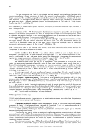 76



         “’Em suas mensagens João Paulo II tem reiterado seu forte apego à interpretação das Escrituras pelo
magisterium da Igreja, à função intercessora de Maria e dos santos, à transubstanciação, à infalibilidade papal, à
função sacramental dos sacerdotes, ao perdão só através do sacramento da penitência, à salvação pela fé mais
obras meritórias e às missas pelos mortos. Estes são alguns dos ensinos católicos que João Paulo II encara como
não sendo negociáveis.’ – Samuele Bachiochi, Signs of the Times (dezembro de 1987), pág. 21. (Ver O Grande
Conflito, pág. 602.)” – LES893, p. 39.

13:7 Também lhe foi permitido fazer guerra aos santos, e vencê-los; e deu-se-lhe autoridade sobre toda tribo, e
povo, e língua e nação.

         Guerra aos santos – “A História registra abundantes atos sanguinários produzidos pelo poder papal
durante os 1.260 anos em que legalmente teve poder de perseguir. Por exemplo, os ciclos de perseguições contra
os valdenses, nos vales de Piemonte; a cruel noite de São Bartolomeu, que se prolongou em Paris por sete dias e
no país por cerca de dois meses. Pereceram, na ocasião 70.000 pessoas.
         “Mas a Inquisição não só foi terrível na França, Espanha e Europa. Chegou a atuar com mão de ferro
em lugares distantes como nas colônias americanas. No México e em Lima, Peru, funcionaram tribunais do
‘Sant-Ofício da Inquisição’. Quem vai a Lima pode visitar o Museu da Inquisição, onde se conservam
instrumentos de tortura e os arquivos do dito tribunal.” – SRA/EP, p. 102.

13:8 E adorá-la-ão todos os que habitam sobre a terra, esses cujos nomes não estão escritos no livro do
Cordeiro que foi morto desde a fundação do mundo.

          Escritos ou não no livro da vida – “Ao adorar a besta, também se adora o dragão, do qual é
instrumento (Apocalipse 13:4) e de quem recebe seu poder (Apocalipse 13:2). Não estar inscrito no livro da vida,
significa estar perdido. Por isso é que nosso Senhor Jesus Cristo disse que por cima de toda alegria deveríamos
regozijar-nos porque nossos nomes estão escritos no Céu (São Lucas 10:20).” – SRA/EP, p. 104.
           “Nossa relação com Cristo determina a questão.” – LES893, p. 39.
          “Os nomes de todos aqueles que uma vez se entregaram a Deus são escritos no livro da vida, e seu
caráter está agora sendo examinado perante Ele. Anjos de Deus estão avaliando o valor moral. Observam o
desenvolvimento do caráter naqueles que vivem agora, para ver se os seus nomes podem ser retidos no livro da
vida. É-nos concedido um tempo de graça para lavarmos e alvejarmos as vestes de nosso caráter no sangue do
Cordeiro.” – Comentários de Ellen G. White, SDABC, vol. 7, p. 960, citado em LES893, p. 39. (Ver ainda Heb.
12:23; Luc. 10:20; Apoc. 3:5.)
          “O poder representado pela besta semelhante a leopardo, em Apocalipse 13, será o grande inimigo do
povo de Deus até que Jesus venha. Mas aqueles cujos nomes permanecerem no livro da vida experimentarão a
vitória final e verão a volta e Cristo para levá-los ‘ao lar’.” – LES893, p. 40.
          Morto desde a fundação do mundo - “Todo o que se salvar, será salvo por Jesus (São João 14:6). Não
houve um plano de redenção para o Antigo Testamento, pois o sacrifício que Jesus faria já estava disponível
desde o princípio do mundo. E São Pedro declara que já estava destinado desde antes da fundação do mundo (I
São Pedro 1:18-20). ...
          “Os crentes do Antigo Testamento se salvaram por meio do sangue que Cristo haveria de derramar na
Cruz (simbolizado pelo sangue dos sacrifícios desde os dias de Adão, incluindo os serviços do Santuário), e os
neotestamentários são salvos pelo mesmo sangue de Cristo que já foi derramado na cruz (Atos 15:10, 11).
‘Porque é impossível que sangue de touros e bodes remova pecados’ (Hebreus 10:4).” – SRA/EP, p. 30 e 31.
          N.C.: Ver comentário em 14:6 sobre “o Evangelho Eterno”.

13:9 Se alguém tem ouvidos, ouça.

13:10 Se alguém leva em cativeiro, em cativeiro irá; se alguém matar à espada, necessário é que à espada seja
morto. Aqui está a perseverança e a fé dos santos.

          “Um sistema de apostasia religiosa. Desde os tempos mais antigos, os cristãos têm considerado o poder
perseguidor de Daniel 7:25, a besta semelhante a leopardo de Apocalipse 13:1-10 e ‘o homem do pecado’ de II
Tessalonicenses 2:1-4 como símbolos do mesmo poder: o anticristo. ...
          “A versão corrente, mantida pela maioria dos protestantes conservadores, espera que o anticristo
apareça como figura política isolada... .
           “Em contraste com isso, já mesmo no século doze, na Europa medieval, vozes começaram a defender
um conceito mais amplo e bíblico dessas passagens sobre o anticristo. Salientou-se que essas passagens retratam
o anticristo como um sistema de apostasia religiosa então presente na cristandade. Os reformadores protestantes
viram o cumprimento dessas profecias no sistema do papado. Ao examinarmos as profecias certamente
chegaremos à mesma conclusão.
          “Convém notar, portanto, que a Bíblia não está tratando de personalidades. Deus tem crentes leais e
sinceros em todas as comunidades religiosas. Nosso propósito não é atacar igrejas ou outros cristãos, mas

                             O Apocalipse Comentado – Jeferson Antonio Quimelli – www.sermoes.com.br
 