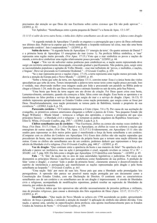 77



precisamos dar atenção ao que Deus diz nas Escrituras sobre certos sistemas que Ele não pode aprovar.” –
LES893, p. 32.
        Ver Apêndice: “Semelhanças entre a ponta pequena de Daniel 7 e a besta de Apoc. 13:1-10”.

13:11 E vi subir da terra outra besta, e tinha dois chifres semelhantes aos de um cordeiro; e falava como dragão

         “A segunda metade de Apocalipse 13 prediz os enganos e a perseguição que o povo de Deus enfrentará
nos últimos dias. Poder-se-ia esperar que a besta semelhante a leopardo realizasse tal coisa, mas não uma besta
‘parecendo cordeiro’. Isto é surpreendente.” – LES893, p. 43.
         Subiu da terra - “A segunda besta de Apocalipse 13 ‘emergiu da terra’. Os quatro animais de Daniel 7
e a primeira besta de Apocalipse 13 emergiram do mar (verso 1). Na profecia bíblica simbólica, o ‘mar’
representa uma região muito povoada. (Ver Apoc. 17:15.) Visto que o mar simboliza os povos e nações do
mundo, a terra deve simbolizar uma região relativamente pouco povoada.” LES893, p. 44.
         Lugar - “Em vez de subverter outras potências para estabelecer-se, a nação assim representada deve
surgir em território anteriormente desocupado, crescendo gradual e pacificamente. Não poderia, pois, surgir entre
as nacionalidades populosas e agitadas do Velho Mundo – esse mar turbulento de ‘povos, e multidões, e nações,
e línguas’. Deve ser procurada no Continente Ocidental.” – O Grande Conflito, p. 439.
         “Se o mar representa povos e nações (Apoc. 17:15), a terra representa uma região menos povoada. Isto
desvia a atenção da Europa para o Novo Mundo.” – LES893, p. 45.
         “Sobre a besta que sobe da terra, em Apocalipse 13:11, convém notar: Essa é a única besta das visões
apocalípticas que sobe da terra. Temos interpretado a palavra terra nesse texto como região pouco povoada. Isso
é verdade, mas observando melhor essa imagem usada por João e procurando um paralelo na Bíblia pode-se
chegar a Gênesis 1:24, onde diz que Deus criou bestas e animais fazendo-os sair da terra, pela Sua Palavra.
         “Uma besta que brota da terra sugere um ato divino de criação. Foi Deus quem criou essa besta,
Lamentavelmente, entretanto, quando ela começou a falar, falou como um dragão. Essa besta se apostatou e se
transformou no falso profeta a serviço da besta que surgiu do mar e a serviço do dragão. (Apoc. 16:13). O
símbolo representa apropriadamente os Estados Unidos como nação protestante, que surgiu como se fosse por
Deus. Desafortunadamente, essa nação protestante se tornou parte de Babilônia, traindo o propósito de sua
existência.” – LES963, Lição 8, p. 5A.
         Parecendo cordeiro – “O Cordeiro representa a Cristo (Apoc. 5:6 e 9). Por causa de sua aceitação do
evangelho, os primitivos colonos americanos chegaram a refletir a pureza de Cristo. ‘Seu pequeno Estado [de
Roger Williams] – Rhode Island – tornou-se o refúgio dos oprimidos, e cresceu e prosperou até que seus
princípios básicos – a liberdade civil e religiosa – se tornaram as pedras angulares da República Americana.’ –
Ellen G. White, O Grande Conflito, pág. 295.” – LES963, Lição 8, p. 6.
         Chifres semelhantes aos de cordeiro – “Nas Escrituras, chifres ou cornos são muitas vezes símbolo de
força. (Ver Deut. 33:17; I Sam. 2:1.) Em Daniel e no Apocalipse, os chifres às vezes se referem a nações que
emergiram de outras nações. (Ver Dan. 7:8; Apoc. 12:3;17:3.) Evidentemente, em Apocalipse 13:11 eles são
usados para representar os dois meios pelos quais é manifestada a força da besta semelhante a um cordeiro.
(Comparar com os chifres do Cordeiro em Apocalipse 5:6.) Esses dois chifres não são nações separadas que
precederam da besta, mas importantes características da própria besta que a tornam uma nação diferente das
outras. Como os chifres são semelhantes aos de um cordeiro, podemos deduzir que representam a força que
advém da liberdade civil e religiosa. (Ver O Grande Conflito, pág. 440.)” – LES893, p. 45.
         Voz de dragão- “Que contraste entre a aparência da besta e sua maneira de falar! ‘Na aparência ela é
delicada e parece ser inofensiva, mas na ação é perseguidora e cruel, segundo revelam os versos 12 a 18.’ –
SDABC, vol. 7, pág. 820. Ela fala como o dragão que Apocalipse 12:9 identifica com Satanás.” – LES893, p. 45.
         Fala – “A ‘fala’ da nação são os atos de suas autoridades legislativas e judiciárias. Por esses atos
desmentirá os princípios liberais e pacíficos que estabeleceu como fundamento de sua política. A predição de
falar ‘como o dragão’, e exercer ‘todo o poder da primeira besta’, claramente anuncia o desenvolvimento do
espírito de intolerância e perseguição que manifestaram as nações representadas pelo dragão e pela besta
semelhante ao leopardo.” – O Grande Conflito, p. 441.
         “Uma nação ‘fala’ por meio de suas leis. Nesse país que ama a liberdade serão promulgadas leis
perseguidoras. A opressão não parece ser possível numa nação protegida por um documento como a
Constituição dos Estados Unidos, com sua Declaração de Direitos. O contraste entre os característicos
semelhantes aos de um cordeiro e os semelhantes aos de um dragão é impressionante. A erosão de liberdades
civis e religiosas, acompanhada de modificações repentinas, poderá resultar na supressão de liberdades da
minoria, por ordem da maioria.
         “A profecia indica que leis opressivas não advirão necessariamente de pressões políticas e militares,
mas de pressões religiosas, para causar a destruição dos fiéis seguidores de Deus (Apoc. 12:17; 13:11-17).” –
LES893, p. 47.
         Identificação - “Que nação do Novo Mundo se achava em 1798 ascendendo ao poder, apresentando
indícios de força e grandeza, e atraindo a atenção do mundo? A aplicação do símbolo não admite dúvidas. Uma
nação, e apenas uma, satisfaz às especificações desta profecia; esta aponta insofismavelmente para os Estados
Unidos da América do Norte.” – O Grande Conflito, p. 439.

                            O Apocalipse Comentado – Jeferson Antonio Quimelli – www.sermoes.com.br
 