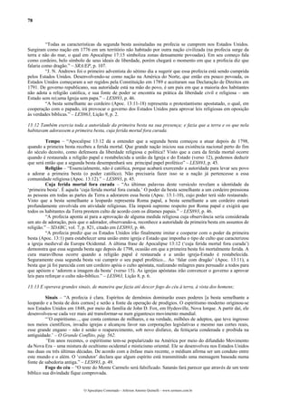 78



          “Todas as características da segunda besta assinaladas na profecia se cumprem nos Estados Unidos.
Surgiram como nação em 1776 em um território não habitado por outra nação civilizada (na profecia surge da
terra e não do mar, o qual em Apocalipse 17:15 simboliza zonas densamente povoadas). Em seu começo fala
como cordeiro, belo símbolo de seus ideais de liberdade, porém chegará o momento em que a profecia diz que
falaria como dragão.” – SRA/EP, p. 107.
          “J. N. Andrews foi o primeiro adventista do sétimo dia a sugerir que essa profecia está sendo cumprida
pelos Estados Unidos. Desenvolvendo-se como nação na América do Norte, que então era pouco povoada, os
Estados Unidos começaram a ser regidos pela Constituição em 1789 e aceitaram sua Declaração de Direitos em
1791. De governo republicano, sua autoridade está na mão do povo, é um país em que a maioria dos habitantes
não adota a religião católica, e sua fonte de poder se encontra na prática da liberdade civil e religiosa – um
Estado sem rei;uma Igreja sem papa.” – LES893, p. 46.
          “A besta semelhante ao cordeiro (Apoc. 13:11-18) representa o protestantismo apostatado, o qual, em
cooperação com o papado, irá provocar o governo dos Estados Unidos para aprovar leis religiosas em oposição
às verdades bíblicas.” – LES963, Lição 9, p. 2.

13:12 Também exercia toda a autoridade da primeira besta na sua presença; e fazia que a terra e os que nela
habitavam adorassem a primeira besta, cuja ferida mortal fora curada.

          Tempo – “Apocalipse 13:12 dá a entender que a segunda besta começou a atuar depois de 1798,
quando a primeira besta recebeu a ferida mortal. Que grande nação iniciou sua existência nacional perto do fim
do século dezoito, como defensora da liberdade religiosa e política? Visto que a cura da ferida mortal ocorre
quando é restaurada a religião papal e restabelecida a união da Igreja e do Estado (verso 12), podemos deduzir
que será então que a segunda besta desempenhará seu principal papel profético” – LES893, p. 45.
          Religião – “Essencialmente, não é católica, porque acabará exercendo a autoridade para levar seu povo
a adorar a primeira besta (o poder católico). Não precisaria fazer isso se a nação já pertencesse a essa
comunidade religiosa (Apoc. 13:12).” – LES893, p. 45.
          Cuja ferida mortal fora curada – “As últimas palavras deste versículo revelam a identidade da
‘primeira besta’. É aquela ‘cuja ferida mortal fora curada.’ O poder da besta semelhante a um cordeiro pressiona
as pessoas em todas as partes da Terra a adorarem essa besta (Apoc. 13:1-10), cujo poder terá sido restaurado.
Visto que a besta semelhante a leopardo representa Roma papal, a besta semelhante a um cordeiro estará
profundamente envolvida em atividade religiosas. Ela imporá supremo respeito por Roma papal e exigirá que
todos os habitantes da Terra prestem culto de acordo com os ditames papais.” – LES893, p. 46.
          “A profecia aponta aí para a aprovação de alguma medida religiosa cuja observância seria considerada
um ato de adoração, pois que o adorador, observando-a, reconhece a autoridade da primeira besta em assuntos de
religião.” – SDABC, vol. 7, p. 821, citado em LES893, p. 46.
          “A profecia prediz que os Estados Unidos irão finalmente imitar e cooperar com o poder da primeira
besta (Apoc. 13:1) para estabelecer uma união entre igreja e Estado que imponha o tipo de culto que caracterizou
a igreja medieval da Europa Ocidental. A última frase de Apocalipse 13:12 (‘cuja ferida mortal fora curada’)
demonstra que essa segunda besta age depois de 1798, ocasião em que a primeira besta foi mortalmente ferida. A
cura maravilhosa ocorre quando a religião papal é restaurada e a união igreja-Estado é restabelecida.
Seguramente essa segunda besta vai cumprir o seu papel profético... Ao ‘falar com dragão’ (Apoc. 13:11), a
besta que já foi parecida com um cordeiro apóia o culto apóstata, realizando milagres para persuadir a todos para
que apóiem e ‘adorem a imagem da besta’ (verso 15). As igrejas apóstatas irão convencer o governo a aprovar
leis para reforçar o culto não-bíblico.” – LES963, Lição 8, p. 6.

13:13 E operava grandes sinais, de maneira que fazia até descer fogo do céu à terra, à vista dos homens;

         Sinais – “A profecia é clara. Espíritos de demônios dominarão esses poderes [a besta semelhante a
leopardo e a besta de dois cornos] e serão a fonte da operação de prodígios. O espiritismo moderno originou-se
nos Estados Unidos em 1848, por meio da família de John D. Fox, em Hydesville, Nova Iorque. A partir daí, ele
desenvolveu-se cada vez mais até transformar-se num gigantesco movimento mundial.
         “’O espiritismo..., que conta centenas de milhares, e na verdade, milhões de adeptos, que teve ingresso
nos meios científicos, invadiu igrejas e alcançou favor nas corporações legislativas e mesmo nas cortes reais,
esse grande engano – não é senão o reaparecimento, sob novo disfarce, da feitiçaria condenada e proibida na
antiguidade.’ – O Grande Conflito, pág. 562.
         “Em anos recentes, o espiritismo tem-se popularizado na América por meio do difundido Movimento
da Nova Era – uma mistura de ocultismo ocidental e misticismo oriental. Ele se desenvolveu nos Estados Unidos
nas duas ou três últimas décadas. De acordo com a ênfase mais recente, o médium afirma ser um conduto entre
este mundo e o além. O ‘condutor’ declara que algum espírito está transmitindo uma mensagem baseada numa
fonte de sabedoria antiga.” – LES893, p. 49.
         Fogo do céu – “O teste do Monte Carmelo será falsificado. Satanás fará parecer que através de um teste
bíblico sua divindade fique comprovada.


                            O Apocalipse Comentado – Jeferson Antonio Quimelli – www.sermoes.com.br
 