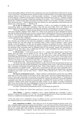 8



virá em forma pública [Mateus 24:23-27]. Isto se harmoniza com o que foi profetizado no Salmo 50:3-6, que diz:
‘Vem o nosso Deus e não guarda silêncio; perante Ele arde um fogo devorador, ao Seu redor esbraveja grande
tormenta. Intima os céus lá em cima, e a terra para julgar o seu povo...’ A mesma realidade reflete Jeremias
25:30-35 onde diz: ‘O Senhor lá do alto rugirá, e da Sua santa morada fará ouvir a Sua voz... Chegará o estrondo
até à extremidade da terra, porque o Senhor tem contenda com as nações...’ Em I Tessalonicenses 4:16, S. Paulo
declara que ‘o Senhor mesmo, dada a Sua palavra de ordem, ouvida a voz do arcanjo, e ressoada a trombeta de
Deus, descerá dos céus,...’ Não há nada de secreto nem silencioso no mais espetacular acontecimento que este
planeta verá: o retorno de Jesus. .” – SRA/EP, p. 40.
          Até os que O traspassaram – “Jesus assegurou a Caifás e aos membros do Sinédrio que eles
ressuscitariam dentre os mortos para contemplar a Sua volta nas nuvens (Mat. 26:63 e 64). Todos os que
tomaram parte em Seu injusto julgamento e crucifixão irão ressuscitar e testemunhar esse evento glorioso.”
          “Abrem-se sepulturas, ‘e muitos dos que dormem no pó da terra ressuscitarão, uns para a vida eterna, e
outros para vergonha e desprezo eterno’ Daniel 12:2. Todos os que morreram na fé da mensagem do terceiro
anjo saem do túmulo glorificados, para ouvirem o concerto de paz, estabelecido por Deus com os que guardaram
a Sua lei. ‘Os mesmos que O traspassaram’ (Apocalipse 1:7), os que zombaram e escarneceram da agonia de
Cristo, e os mais acérrimos inimigos de Sua verdade e povo, ressuscitam para contemplá-Lo em Sua glória, e ver
a honra conferida aos fiéis e obedientes.
          “Os que escarneceram de Sua declaração de ser Ele o Filho de Deus, estão agora mudos. Ali está o
altivo Herodes, que zombou de Seu título real, mandando os soldados mofadores coroa-Lo rei. Estão ali os
mesmos homens que com mãos ímpias Lhe colocaram sobre o corpo o manto de púrpura, e sobre a fronte
sagrada a coroa de espinhos, e na mão, que não opunha resistência, um simulacro de cetro, e diante dEle se
curvaram em zombaria blasfema. Os homens que bateram e cuspiram no Príncipe da vida, agora se desviam de
Seu penetrante olhar, procurando fugir da subjugante glória de Sua presença. Aqueles que introduziram os
cravos através de Suas mãos e pés, o soldado que Lhe feriu o lado, contemplam esses sinais com terror e
remorso. ” – O Grande Conflito, p. 637 e 643.
          A volta de Jesus – “a. Em forma pessoal, Atos 1:11 ‘...porque estais olhando para as alturas? Esse
mesmo Jesus que dentre vós foi assunto ao Céu, virá do modo como O vistes subir.’ (Outra passagem
iluminadora é I Tessalonicenses 4:16). b. Em forma real. São Tomé tocou o corpo real (glorificado) de Jesus
ressuscitado (São João 20:24-49). Jesus ressuscitado disse que tinha corpo, carne e ossos, e assim subiu ao Céu.
(São Lucas 23:36-43, 50, 51). A Santa Bíblia também diz em Atos 1:11: ‘Esse mesmo Jesus que dentre vós foi
assunto ao Céu, há de vir do modo como O vistes subir.’ c. Em forma visível. Apocalipse 1:7 ‘Eis que vem com
as nuvens e todo olho O verá...’ Sim, será em forma visível.” – SRA/EP, p. 40.
          “No dia de Sua vinda, a última grande trombeta é ouvida, e há um terrível estremecimento da terra e do
Céu. A Terra inteira, das mais elevadas montanhas às mais profunda minas, ouvirá. Tudo será atravessado pelo
fogo. A atmosfera contaminada será purificada pelo fogo. Tendo o fogo cumprido a sua missão, os mortos que
foram depositados na sepultura sairão – alguns para a ressurreição da vida, para serem arrebatados para o
encontro com o seu Senhor nos ares – e alguns para contemplarem a vinda dAquele que desprezaram e que agora
reconhecem como sendo o juiz de toda a Terra.” – Ellen G. White, Olhando para o Alto, p. 255, citado em
LES892, p. 168 .
          Não haverá arrebatamento secreto – “Alguns estudiosos contemporâneos querem dizer que a Bíblia
ensina que os fiéis serão levados ao Céu através de um ‘rapto secreto’ sete anos do aparecimento glorioso de
Cristo. O único rapto mencionado nas Escrituras ocorre quando Cristo e Seus anjos chegam. I Tessalonicenses
4:14 não quer dizer que Deus trará os justos do Céu quando vier. Significa que Ele tirará os justos das sepulturas,
exatamente como Jesus saiu do túmulo ao ressuscitar após a crucifixão. Os ‘mortos em Cristo’ ressuscitarão,
‘porquanto o Senhor mesmo, dada a Sua palavra de ordem, ouvida a voz do arcanjo, e ressoada a trombeta de
Deus’ (verso 16). Os justos não vêm acompanhando a Cristo em Seu grande e público retorno. Eles ressuscitam
para estar com Ele por toda a eternidade.” – LES963, Lição 13, p. 2.
          Ver ainda: “Pós-milenismo/arrebatamento secreto”, na introdução do capítulo 20.

1:8 Eu sou o Alfa e o Ômega, diz o Senhor Deus, aquele que é, e que era, e que há de vir, o Todo-Poderoso.

          Alfa e Ômega - “...inteireza e amplitude, e tem o mesmo significado que ‘o princípio e o fim, o
primeiro e o último’ (ver SDABC, vol. 7, p. 734). Ao ser aplicado diversas vezes a Cristo, esse título enfatiza a
inteireza e a amplitude da mensagem profética do Apocalipse.” - LES892, p.12.

1:9 Eu, João, irmão vosso e companheiro convosco na aflição, no reino, e na perseverança em Jesus, estava na
ilha chamada Patmos por causa da palavra de Deus e do testemunho de Jesus.

         João, companheiro na aflição - “João sofreu por sua fé. Na última década do primeiro século A.D.,
João, o discípulo amado, pastoreou as igrejas da Ásia Menor, e sua sede ficava em Éfeso. Posteriormente ele foi
preso, levado a Roma, julgado pelo imperador Domiciano e lançado num caldeirão de azeite fervente. Foi tirado
ileso de lá e exilado para a ilha de Patmos. Escrevendo aproximadamente cem anos mais tarde, Tertuliano,
presbítero de Cartago, afirmou o seguinte: ‘Já que, além disso, está perto da Itália, você tem Roma, da qual nos

                             O Apocalipse Comentado – Jeferson Antonio Quimelli – www.sermoes.com.br
 