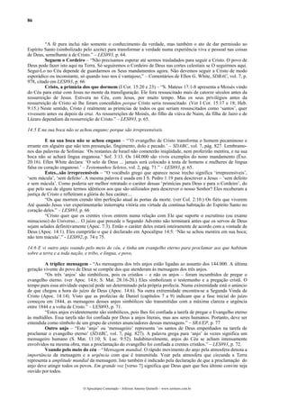 86



         “A fé pura inclui não somente o conhecimento da verdade, mas também o ato de dar permissão ao
Espírito Santo (simbolizado pelo azeite) para transformar a verdade numa experiência viva e pessoal nas coisas
de Deus, semelhante à de Cristo.” – LES893, p. 64.
         Seguem o Cordeiro – “Não precisamos esperar até sermos trasladados para seguir a Cristo. O povo de
Deus pode fazer isto aqui na Terra. Só seguiremos o Cordeiro de Deus nas cortes celestiais se O seguirmos aqui.
Segui-Lo no Céu depende de guardarmos os Seus mandamentos agora. Não devemos seguir a Cristo de modo
esporádico ou inconstante, só quando isso nos é vantajoso,” – Comentários de Ellen G. White, SDBAC, vol. 7, p.
978, citado em LES893, p. 66
         Cristo, a primícia dos que dormem (I Cor. 15:20 e 23) – “S. Mateus 17:1-8 apresenta a Moisés vindo
do Céu para estar com Jesus no monte da transfiguração. Ele fora ressuscitado mais de catorze séculos antes da
ressurreição de Jesus. Estivera no Céu, com Jesus, por muito tempo. Mas os seus privilégios antes da
ressurreição de Cristo só lhe foram concedidos porque Cristo seria ressuscitado. (Ver I Cor. 15:17 e 18; Heb.
9:15.) Neste sentido, Cristo é realmente as primícias de todos os que seriam ressuscitados como ‘santos’, quer
vivessem antes ou depois da cruz. As ressurreições de Moisés, do filho da viúva de Naim, da filha de Jairo e de
Lázaro dependiam da ressurreição de Cristo.” – LES893, p. 65.

14:5 E na sua boca não se achou engano; porque são irrepreensíveis.

          E na sua boca não se achou engano – “’O evangelho de Cristo transforma o homem pecaminoso e
errante em alguém que não tem presunção, fingimento, dolo e pecado.’ – SDABC, vol. 7, pág. 827. Lembramo-
nos das palavras de Sofonias: ‘Os restantes de Israel não cometerão iniqüidade, nem proferirão mentira, e na sua
boca não se achará língua enganosa.’ Sof. 3:13. Os 144.000 são vivos exemplos do nono mandamento (Êxo.
20:16). Ellen White declara: ‘O selo de Deus ... jamais será colocado à testa de homens e mulheres de língua
falsa ou coração enganoso.’ – Testemunhos Seletos, vol. 2, pág. 71.” – LES893, p. 65.
          Estes...são irrepreensíveis – “O vocábulo grego que aparece nesse trecho significa ‘irrepreensíveis’,
‘sem mácula’, ‘sem defeito’. A mesma palavra é usada em I S. Pedro 1:19 para descrever a Jesus – ‘sem defeito
e sem mácula’. Como poderia ser melhor retratado o caráter dessas ‘primícias para Deus e para o Cordeiro’, do
que pelo uso de alguns termos idênticos aos que são utilizados para descrever o nosso Senhor? Eles receberam a
justiça de Cristo e refletiram a glória do Seu caráter....
          “Os que morrem crendo têm perfeição atual às portas da morte. (ver Col. 2:10.) Os fiéis que viverem
Até quando Jesus vier experimentarão initerrupta vitória em virtude da contínua habitação do Espírito Santo no
coração deles.” – LES893, p. 66
          “Cristo quer que os crentes vivos entrem numa relação com Ele que suporte o escrutínio (ou exame
minucioso) do Universo.... O juízo que precede o Segundo Advento não terminará antes que os servos de Deus
sejam selados definitivamente (Apoc. 7:3). Então o caráter deles estará inteiramente de acordo com a vontade de
Deus (Apoc. 14:1). Eles cumprirão o que é declarado em Apocalipse 14:5: ‘Não se achou mentira em sua boca;
não tem mácula’.” - LES892, p. 74 e 75.

14:6 E vi outro anjo voando pelo meio do céu, e tinha um evangelho eterno para proclamar aos que habitam
sobre a terra e a toda nação, e tribo, e língua, e povo,

         A tríplice mensagem - “As mensagens dos três anjos estão ligadas ao assunto dos 144.000. A última
geração vivente do povo de Deus se compõe dos que atenderam às mensagens dos três anjos.
         “Os três ‘anjos’ são simbólicos, pois os cristãos – e não os anjos – foram incumbidos de pregar o
evangelho eterno. (ver Apoc. 14:6; S. Mat. 28:16-20.) Eles simbolizam o testemunho e a pregação cristã. O
tempo para essa atividade especial pode ser determinado pela própria profecia. Numa extremidade está o anúncio
de que chegou a hora do juízo de Deus (Apoc. 14:6). Na outra extremidade encontra-se a Segunda Vinda de
Cristo (Apoc. 14:14). Visto que as profecias de Daniel (capítulos 7 a 9) indicam que a fase inicial do juízo
começou em 1844, as mensagens desses anjos simbólicos são transmitidas com a máxima clareza e urgência
entre 1844 e a volta de Cristo.” – LES893, p. 71.
         “Estes anjos evidentemente são simbólicos, pois lhes foi confiada a tarefa de pregar o Evangelho eterno
às multidões. Essa tarefa não foi confiada por Deus a anjos literais, mas aos seres humanos. Portanto, deve ser
entendida como símbolo de um grupo de crentes anunciadores dessas mensagens.” – SRA/EP, p. 77
         Outro anjo – “Este ‘anjo’ ou ‘mensageiro’ representa ‘os santos de Deus empenhados na tarefa de
proclamar o evangelho eterno’ (SDABC, vol. 7, pág. 827). A palavra grega para ‘anjo’ às vezes significa um
mensageiro humano (S. Mat. 11:10; S. Luc. 9:52). Indubitavelmente, anjos do Céu se acham intensamente
envolvidos na mesma obra, mas a proclamação do evangelho foi confiada a crentes cristãos.” – LES893, p. 72.
         Voando pelo meio do céu – “Mensagem mundial. O rápido movimento do anjo pela atmosfera denota a
importância da mensagem e a urgência com que é transmitida. Voar pela atmosfera que circunda a Terra
representa a amplitude mundial da mensagem. Isto também é indicado pela declaração de que a proclamação do
anjo deve atingir todos os povos. Em grande voz [verso 7] significa que Deus quer que Seu último convite seja
ouvido por todos.


                            O Apocalipse Comentado – Jeferson Antonio Quimelli – www.sermoes.com.br
 