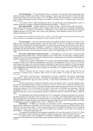 95



         Será atormentado – “Os que rejeitarem a Deus e receberem o sinal da besta serão atormentados. Eles
sofrerão as pragas. Quando Jesus voltar, no fim das pragas, os ímpios que ainda estiverem vivendo, morrerão.
Permanecerão mortos por mil anos (Apoc. 20:5 e 6). Depois disso, serão ressuscitados e viverão por pouco
tempo. Então serão lançados no lago de fogo, com o diabo e seus anjos. Esta é a ‘segunda morte’. (Ver Apoc.
20:9, 10 e 14.)
         “A revelação divina é impressionantemente clara e nos adverte que, se não abandonarmos o erro e a
rebelião, sofreremos as pragas e estaremos irremediavelmente perdidos.” – SRA/EP, p. 131.
         Dois enganos fatais – “Satanás induziu-os a crer que o pecador viverá em eterno estado de miséria... .
Outro extremo que Satanás tem levado o povo a adotar consiste em não tomarem em nenhuma consideração a
justiça de Deus e as ameaças de Sua Palavra, e representa-Lo como sendo todo misericórdia, de modo que
ninguém perecerá, mas que todos, tanto santos como pecadores, serão finalmente salvos em Seu reino.” –
História da Redenção, p. 389.

14:11 A fumaça do seu tormento sobe para todo o sempre; e não têm repouso nem de dia nem de noite os que
adoram a besta e a sua imagem, nem aquele que recebe o sinal do seu nome.

          Não tem repouso – “Assim foi também descrita a destruição de Sodoma e Gomorra em Gênesis 19:24.
Judas diz que essas duas cidades sofreram ‘a pena do fogo eterno’ (S. Jud. 7). Os ímpios que viviam nessas
cidades foram completamente destruídos pelo fogo, mas não foram atormentados além da morte. Nosso Deus é
sempre um fogo consumidor para a iniqüidade e o pecado. É verdade que os ímpios não têm descanso em sua
iniqüidade. Eles não terão descanso ‘nem de dia nem de noite’, durante as pragas e ao serem lançados no lago de
fogo, no fim dos mil anos. (Ver O Desejado de Todas as Nações, ed. Popular, págs. 94 e 734.)” – LES893, p. 102
e 103.
          Para todo o sempre/pelos séculos dos séculos – “A frase grega é eis aionas aionon, e transmite a idéia
de que algo durará enquanto durar a natureza daquilo a que se refere. Deus vive para todo o sempre porque é
imortal (I Tim. 6:16). A vida eterna dos justos durará para todo o sempre porque eles receberão a imortalidade na
segunda vinda de Jesus (I Cor. 15:51-54).
          “A palavra aion, usada em Apocalipse 14:11, muitas vezes designa períodos de duração limitada. Por
exemplo, S. Mateus 13:39 fala da ‘consumação do século [aion]’. (Comparar com II Tim. 4:10; I Cor. 2:7.) Visto
que os ímpios são mortais, eles serão inteiramente consumidos no fogo do último grande dia. O aion dos justos e
o dos ímpios serão diferentes porque suas naturezas serão diferentes. Como seres mortais e perdidos, os ímpios
serão completamente destruídos pelo fogo e reduzidos a cinzas (Mal. 4:1-3; comparar com Sal. 37:10 e 20; 68: 1
e 2).” – LES893, p. 103.
          “Embora a punição dos que rejeitam a graça de Deus seja severa, como sabemos que ela não
consistirá no tormento eterno? (Comparar Apoc. 14:10 e 11 com S. Judas 7; II S. Ped. 2:6; Apoc. 20:14 e 15;
21:1 e 5.)
          “’Para sempre’ não tem sempre a significação de ‘por toda a eternidade’. Nas versões em português,
‘para sempre’ e ‘pelos séculos dos séculos’, são traduções do substantivo grego aion e do adjetivo aionios, e não
designam automaticamente algo que nunca tem fim. A idéia básica transmitida por eles é a de duração
initerrupta.
          “O fator que determina a duração do substantivo aion ou do adjetivo aionios é a natureza daquilo com o
que eles são relacionados. Deus é imortal por natureza (I Tim. 6:15 e 16). Ele é a fonte de vida (Sal. 36:9).
Portanto, ao serem aplicadas a Deus, essas palavras gregas sempre significam algo que é eterno. Os remidos são
mortais por natureza (Jó 4:17), mas pela fé em Jesus Cristo como seu Salvador, eles receberão o dom da
imortalidade (II Tim. 1:10; I Cor. 15:51-54). Portanto, quando aio e aionios são aplicados a eles, também
significam algo que é eterno ou interminável, porque sua natureza tornar-se-á imortal pela dádiva e poder de
Deus.
          “Os impenitentes são mortais por natureza (Jó 4:17), e rejeitaram a salvação provida pelo Céu; portanto,
não têm a promessa da vida eterna. (Ver I S. João 3:15; 5:11 e 12; Rom. 6:23.) Serão punidos de acordo com as
ações que praticaram, e privados de sua existência (Rom. 2:6). ‘Para sempre’ ou ‘para todo o sempre’ em relação
aos impenitentes só podem designar um período de tempo ininterrupto até que sua vida mortal deixe de existir.
‘A lâmpada dos perversos se apagará.’ Prov. 24:20.” – LES893, p. 103 e 104.
          Advertência - “O Objetivo das mensagens de advertência é salvar. Johan Bengel, teólogo alemão do
século dezoito, declarou que Apocalipse 14:9-12 constitui a ‘mais terrível ameaça que a Bíblia contém’. Ellen
White faz uma observação similar: ‘A mais terrível ameaça que já foi dirigida aos mortais, acha-se contida na
mensagem do terceiro anjo. Deverá ser um terrível pecado que acarretará a ira de Deus, sem mistura de
misericórdia.’ – O Grande Conflito, pág. 450.
          “Como podemos harmonizar essa mensagem ameaçadora com o que está escrito em S. João 3:17: ‘Deus
enviou o Seu Filho ao mundo, não para que julgasse o mundo, mas para que o mundo fosse salvo por Ele?’?
          “O Senhor nunca envia mensagens de advertência simplesmente para condenar pecadores. Toda
mensagem de advertência tem o mesmo objetivo que o primeiro advento de Cristo: salvar pecadores! (Ver Ezeq.
18:23.)


                             O Apocalipse Comentado – Jeferson Antonio Quimelli – www.sermoes.com.br
 