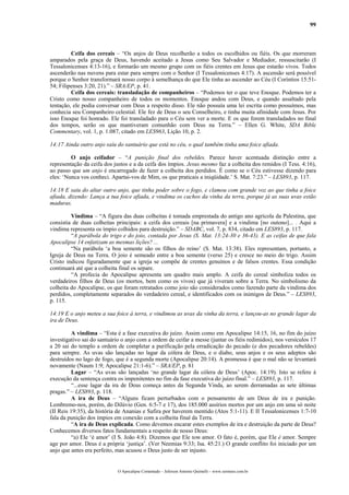 99



         Ceifa dos cereais – “Os anjos de Deus recolherão a todos os escolhidos ou fiéis. Os que morreram
amparados pela graça de Deus, havendo aceitado a Jesus como Seu Salvador e Mediador, ressuscitarão (I
Tessalonicenses 4:13-16), e formarão um mesmo grupo com os fiéis crentes em Jesus que estarão vivos. Todos
ascenderão nas nuvens para estar para sempre com o Senhor (I Tessalonicenses 4:17). A ascensão será possível
porque o Senhor transformará nosso corpo à semelhança do que Ele tinha ao ascender ao Céu (I Coríntios 15:51-
54; Filipenses 3:20, 21).” – SRA/EP, p. 41.
         Ceifa dos cereais: transladação de companheiros – “Podemos ter o que teve Enoque. Podemos ter a
Cristo como nosso companheiro de todos os momentos. Enoque andou com Deus, e quando assaltado pela
tentação, ele podia conversar com Deus a respeito disso. Ele não possuía uma lei escrita como possuímos, mas
conhecia seu Companheiro celestial. Ele fez de Deus o seu Conselheiro, e tinha muita afinidade com Jesus. Por
isso Enoque foi honrado. Ele foi transladado para o Céu sem ver a morte. E os que forem transladados no final
dos tempos, serão os que mantiveram comunhão com Deus na Terra.” – Ellen G. White, SDA Bible
Commentary, vol. 1, p. 1.087, citado em LES963, Lição 10, p. 2.

14:17 Ainda outro anjo saiu do santuário que está no céu, o qual também tinha uma foice afiada.

         O anjo ceifador – “A punição final dos rebeldes. Parece haver acentuada distinção entre a
representação da ceifa dos justos e a da ceifa dos ímpios. Jesus mesmo faz a colheita dos remidos (I Tess. 4:16),
ao passo que um anjo é encarregado de fazer a colheita dos perdidos. É como se o Céu estivesse dizendo para
eles: ‘Nunca vos conheci. Apartai-vos de Mim, os que praticais a iniqüidade.’ S. Mat. 7:23.” – LES893, p. 117.

14:18 E saiu do altar outro anjo, que tinha poder sobre o fogo, e clamou com grande voz ao que tinha a foice
afiada, dizendo: Lança a tua foice afiada, e vindima os cachos da vinha da terra, porque já as suas uvas estão
maduras.

         Vindima – “A figura das duas colheitas é tomada emprestada do antigo ano agrícola da Palestina, que
consistia de duas colheitas principais: a ceifa dos cereais [na primavera] e a vindima [no outono]... . Aqui a
vindima representa os ímpio colhidos para destruição.” – SDABC, vol. 7, p. 834, citado em LES893, p. 117.
         “A parábola do trigo e do joio, contada por Jesus (S. Mat. 13:24-30 e 36-43). E as ceifas de que fala
Apocalipse 14 enfatizam as mesmas lições? ...
         “Na parábola ‘a boa semente são os filhos do reino’ (S. Mat. 13:38). Eles representam, portanto, a
Igreja de Deus na Terra. O joio é semeado entre a boa semente (verso 25) e cresce no meio do trigo. Assim
Cristo indicou figuradamente que a igreja se compõe de crentes genuínos e de falsos crentes. Essa condição
continuará até que a colheita final os separe.
         “A profecia do Apocalipse apresenta um quadro mais amplo. A ceifa do cereal simboliza todos os
verdadeiros filhos de Deus (os mortos, bem como os vivos) que já viveram sobre a Terra. No simbolismo da
colheita do Apocalipse, os que foram retratados como joio são considerados como fazendo parte da vindima dos
perdidos, completamente separados do verdadeiro cereal, e identificados com os inimigos de Deus.” – LES893,
p. 115.

14:19 E o anjo meteu a sua foice à terra, e vindimou as uvas da vinha da terra, e lançou-as no grande lagar da
ira de Deus.

         A vindima – “Esta é a fase executiva do juízo. Assim como em Apocalipse 14:15, 16, no fim do juízo
investigativo sai do santuário o anjo com a ordem de ceifar a messe (juntar os fiéis redimidos), nos versículos 17
a 20 sai do templo a ordem de completar a purificação pela erradicação do pecado (e dos pecadores rebeldes)
para sempre. As uvas são lançadas no lagar da cólera de Deus, e o diabo, seus anjos e os seus adeptos são
destruídos no lago de fogo, que é a segunda morte (Apocalipse 20:14). A promessa é que o mal não se levantará
novamente (Naum 1:9; Apocalipse 21:1-6).” – SRA/EP, p. 81
         Lagar – “As uvas são lançadas ‘no grande lagar da cólera de Deus’ (Apoc. 14:19). Isto se refere à
execução da sentença contra os impenitentes no fim da fase executiva do juízo final.” – LES893, p. 117.
         “...esse lagar da ira de Deus começa antes da Segunda Vinda, ao serem derramadas as sete últimas
pragas.” – LES893, p. 118.
         A ira de Deus – “Alguns ficam perturbados com o pensamento de um Deus de ira e punição.
Lembremo-nos, porém, do Dilúvio (Gen. 6:5-7 e 17), dos 185.000 assírios mortos por um anjo em uma só noite
(II Reis 19:35), da história de Ananias e Safira por haverem mentido (Atos 5:1-11). E II Tessalonicenses 1:7-10
fala da punição dos ímpios em conexão com a colheita final da Terra.
         “A ira de Deus explicada. Como devemos encarar estes exemplos de ira e destruição da parte de Deus?
Conhecemos diversos fatos fundamentais a respeito de nosso Deus:
         “a) Ele ‘é amor’ (I S. João 4:8). Dizemos que Ele tem amor. O fato é, porém, que Ele é amor. Sempre
age por amor. Deus é a própria ‘justiça’. (Ver Neemias 9:33; Isa. 45:21.) O grande conflito foi iniciado por um
anjo que antes era perfeito, mas acusou o Deus justo de ser injusto.


                             O Apocalipse Comentado – Jeferson Antonio Quimelli – www.sermoes.com.br
 