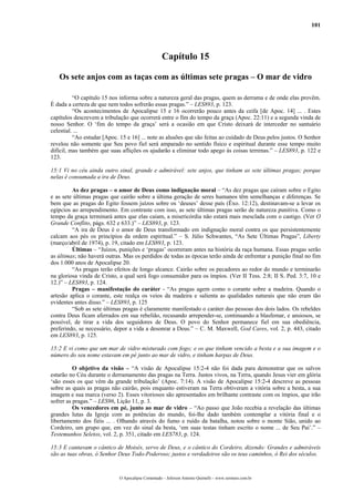 101
Capítulo 15
Os sete anjos com as taças com as últimas sete pragas – O mar de vidro
“O capítulo 15 nos informa sobre a natureza geral das pragas, quem as derrama e de onde elas provêm.
É dada a certeza de que nem todos sofrerão essas pragas.” – LES893, p. 123.
“Os acontecimentos de Apocalipse 15 e 16 ocorrerão pouco antes da ceifa [de Apoc. 14] ... . Estes
capítulos descrevem a tribulação que ocorrerá entre o fim do tempo da graça (Apoc. 22:11) e a segunda vinda de
nosso Senhor. O ‘fim do tempo da graça’ será a ocasião em que Cristo deixará de interceder no santuário
celestial. ...
“Ao estudar [Apoc. 15 e 16] ... note as alusões que são feitas ao cuidado de Deus pelos justos. O Senhor
revelou não somente que Seu povo fiel será amparado no sentido físico e espiritual durante esse tempo muito
difícil, mas também que suas aflições os ajudarão a eliminar todo apego às coisas terrenas.” – LES893, p. 122 e
123.
15:1 Vi no céu ainda outro sinal, grande e admirável: sete anjos, que tinham as sete últimas pragas; porque
nelas é consumada a ira de Deus.
As dez pragas – o amor de Deus como indignação moral – “As dez pragas que caíram sobre o Egito
e as sete últimas pragas que cairão sobre a última geração de seres humanos têm semelhanças e diferenças. Se
bem que as pragas do Egito fossem juízos sobre os ‘deuses’ desse país (Êxo. 12:12), destinavam-se a levar os
egípcios ao arrependimento. Em contraste com isso, as sete últimas pragas serão de natureza punitiva. Como o
tempo da graça terminará antes que elas caiam, a misericórdia não estará mais mesclada com o castigo. (Ver O
Grande Conflito, págs. 632 e 633.)” – LES893, p. 123.
“A ira de Deus é o amor de Deus transformado em indignação moral contra os que persistentemente
calcam aos pés os princípios da ordem espiritual.” – S. Júlio Schwantes, “As Sete Últimas Pragas”, Liberty
(março/abril de 1974), p. 19, citado em LES893, p. 123.
Últimas – “Juízos, punições e ‘pragas’ ocorreram antes na história da raça humana. Essas pragas serão
as últimas; não haverá outras. Mas os perdidos de todas as épocas terão ainda de enfrentar a punição final no fim
dos 1.000 anos de Apocalipse 20.
“As pragas terão efeitos de longo alcance. Cairão sobre os pecadores ao redor do mundo e terminarão
na gloriosa vinda de Cristo, a qual será fogo consumidor para os ímpios. (Ver II Tess. 2:8; II S. Ped. 3:7, 10 e
12.)” – LES893, p. 124.
Pragas – manifestação do caráter - “As pragas agem como o corante sobre a madeira. Quando o
artesão aplica o corante, este realça os veios da madeira e salienta as qualidades naturais que não eram tão
evidentes antes disso.” – LES893, p. 125
“Sob as sete últimas pragas é claramente manifestado o caráter das pessoas dos dois lados. Os rebeldes
contra Deus ficam aferrados em sua rebelião, recusando arrepender-se, continuando a blasfemar, e ansiosos, se
possível, de tirar a vida dos seguidores de Deus. O povo do Senhor permanece fiel em sua obediência,
preferindo, se necessário, depor a vida a desonrar a Deus.” – C. M. Maxwell, God Cares, vol. 2, p. 443, citado
em LES893, p. 125.
15:2 E vi como que um mar de vidro misturado com fogo; e os que tinham vencido a besta e a sua imagem e o
número do seu nome estavam em pé junto ao mar de vidro, e tinham harpas de Deus.
O objetivo da visão – “A visão de Apocalipse 15:2-4 não foi dada para demonstrar que os salvos
estarão no Céu durante o derramamento das pragas na Terra. Justos vivos, na Terra, quando Jesus vier em glória
‘são esses os que vêm da grande tribulação’ (Apoc. 7:14). A visão de Apocalipse 15:2-4 descreve as pessoas
sobre as quais as pragas não cairão, pois enquanto estiveram na Terra obtiveram a vitória sobre a besta, a sua
imagem e sua marca (verso 2). Esses vitoriosos são apresentados em brilhante contraste com os ímpios, que irão
sofrer as pragas.” – LES96, Lição 11, p. 3.
Os vencedores em pé, junto ao mar de vidro – “Ao passo que João recebia a revelação das últimas
grandes lutas da Igreja com as potências do mundo, foi-lhe dado também contemplar a vitória final e o
libertamento dos fiéis ... . Olhando através do fumo e ruído da batalha, notou sobre o monte Sião, unido ao
Cordeiro, um grupo que, em vez do sinal da besta, ‘em suas testas tinham escrito o nome ... de Seu Pai’.” –
Testemunhos Seletos, vol. 2, p. 351, citado em LES783, p. 124.
15:3 E cantavam o cântico de Moisés, servo de Deus, e o cântico do Cordeiro, dizendo: Grandes e admiráveis
são as tuas obras, ó Senhor Deus Todo-Poderoso; justos e verdadeiros são os teus caminhos, ó Rei dos séculos.
O Apocalipse Comentado – Jeferson Antonio Quimelli – www.sermoes.com.br
 