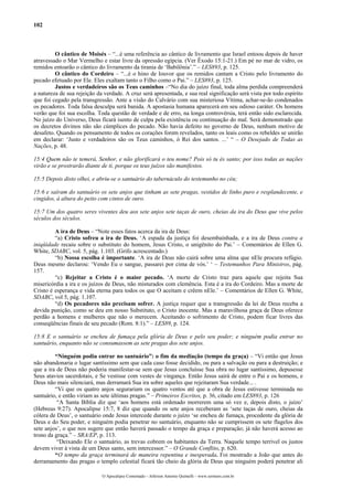 102
O cântico de Moisés – “...é uma referência ao cântico de livramento que Israel entoou depois de haver
atravessado o Mar Vermelho e estar livre da opressão egípcia. (Ver Êxodo 15:1-21.) Em pé no mar de vidro, os
remidos entoarão o cântico do livramento da tirania de ‘Babilônia’.” – LES893, p. 125.
O cântico do Cordeiro – “...é o hino de louvor que os remidos cantam a Cristo pelo livramento do
pecado efetuado por Ele. Eles exaltam tanto o Filho como o Pai.” – LES893, p. 125.
Justos e verdadeiros são os Teus caminhos –“No dia do juízo final, toda alma perdida compreenderá
a natureza de sua rejeição da verdade. A cruz será apresentada, e sua real significação será vista por todo espírito
que foi cegado pela transgressão. Ante a visão do Calvário com sua misteriosa Vítima, achar-se-ão condenados
os pecadores. Toda falsa desculpa será banida. A apostasia humana aparecerá em seu odioso caráter. Os homens
verão que foi sua escolha. Toda questão de verdade e de erro, na longa controvérsia, terá então sido esclarecida.
No juízo do Universo, Deus ficará isento de culpa pela existência ou continuação do mal. Será demonstrado que
os decretos divinos não são cúmplices do pecado. Não havia defeito no governo de Deus, nenhum motivo de
desafeto. Quando os pensamento de todos os corações forem revelados, tanto os leais como os rebeldes se unirão
em declarar: ‘Justo e verdadeiros são os Teus caminhos, ó Rei dos santos. ...’ “ – O Desejado de Todas as
Nações, p. 48.
15:4 Quem não te temerá, Senhor, e não glorificará o teu nome? Pois só tu és santo; por isso todas as nações
virão e se prostrarão diante de ti, porque os teus juízos são manifestos.
15:5 Depois disto olhei, e abriu-se o santuário do tabernáculo do testemunho no céu;
15:6 e saíram do santuário os sete anjos que tinham as sete pragas, vestidos de linho puro e resplandecente, e
cingidos, à altura do peito com cintos de ouro.
15:7 Um dos quatro seres viventes deu aos sete anjos sete taças de ouro, cheias da ira do Deus que vive pelos
séculos dos séculos.
A ira de Deus – “Note esses fatos acerca da ira de Deus:
“a) Cristo sofreu a ira de Deus. ‘A espada da justiça foi desembainhada, e a ira de Deus contra a
iniqüidade recaiu sobre o substituto do homem, Jesus Cristo, o unigênito do Pai.’ – Comentários de Ellen G.
White, SDABC, vol. 5, pág. 1.103. (Grifo acrescentado.)
“b) Nossa escolha é importante. ‘A ira de Deus não cairá sobre uma alma que nEle procura refúgio.
Deus mesmo declarou: ‘Vendo Eu o sangue, passarei por cima de vós.’ ‘ – Testemunhos Para Ministros, pág.
157.
“c) Rejeitar a Cristo é o maior pecado. ‘A morte de Cristo traz para aquele que rejeita Sua
misericórdia a ira e os juízos de Deus, não misturados com clemência. Esta é a ira do Cordeiro. Mas a morte de
Cristo é esperança e vida eterna para todos os que O aceitam e crêem nEle.’ – Comentários de Ellen G. White,
SDABC, vol 5, pág. 1.107.
“d) Os pecadores não precisam sofrer. A justiça requer que a transgressão da lei de Deus receba a
devida punição, como se deu em nosso Substituto, o Cristo inocente. Mas a maravilhosa graça de Deus oferece
perdão a homens e mulheres que não o merecem. Aceitando o sofrimento de Cristo, podem ficar livres das
conseqüências finais de seu pecado (Rom. 8:1).” – LES89, p. 124.
15:8 E o santuário se encheu de fumaça pela glória de Deus e pelo seu poder; e ninguém podia entrar no
santuário, enquanto não se consumassem as sete pragas dos sete anjos.
“Ninguém podia entrar no santuário”: o fim da mediação (tempo da graça) – “Vi então que Jesus
não abandonaria o lugar santíssimo sem que cada caso fosse decidido, ou para a salvação ou para a destruição; e
que a ira de Deus não poderia manifestar-se sem que Jesus concluísse Sua obra no lugar santíssimo, depusesse
Seus atavios sacerdotais, e Se vestisse com vestes de vingança. Então Jesus sairá de entre o Pai e os homens, e
Deus não mais silenciará, mas derramará Sua ira sobre aqueles que rejeitaram Sua verdade... .
“Vi que os quatro anjos segurariam os quatro ventos até que a obra de Jesus estivesse terminada no
santuário, e então viriam as sete últimas pragas.” – Primeiros Escritos, p. 36, citado em LES893, p. 126
“A Santa Bíblia diz que ‘aos homens está ordenado morrerem uma só vez e, depois disto, o juízo’
(Hebreus 9:27). Apocalipse 15:7, 8 diz que quando os sete anjos receberam as ‘sete taças de ouro, cheias da
cólera de Deus’, o santuário onde Jesus intercede durante o juízo ‘se encheu de fumaça, procedente da glória de
Deus e do Seu poder, e ninguém podia penetrar no santuário, enquanto não se cumprissem os sete flagelos dos
sete anjos’, o que nos sugere que então haverá passado o tempo da graça e preparação; já não haverá acesso ao
trono da graça.” – SRA/EP, p. 113.
“Deixando Ele o santuário, as trevas cobrem os habitantes da Terra. Naquele tempo terrível os justos
devem viver à vista de um Deus santo, sem intercessor.” – O Grande Conflito, p. 620.
“O tempo da graça terminará de maneira repentina e inesperada. Foi mostrado a João que antes do
derramamento das pragas o templo celestial ficará tão cheio da glória de Deus que ninguém poderá penetrar ali
O Apocalipse Comentado – Jeferson Antonio Quimelli – www.sermoes.com.br
 