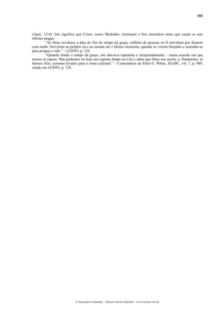 103
(Apoc. 15:8). Isto significa que Cristo, nosso Mediador, terminará o Seu ministério antes que caiam as sete
últimas pragas.
“Se Deus revelasse a data do fim do tempo da graça, milhões de pessoas só O serviriam por ficarem
com medo. Serviriam ao próprio eu e ao mundo até o último momento, quando se veriam forçados a emendar-se
para poupar a vida.” – LES893, p. 128.
“Quando findar o tempo da graça, isto dar-se-á repentina e inesperadamente – numa ocasião em que
menos se espera. Mas podemos ter hoje um registro limpo no Céu e saber que Deus nos aceita; e, finalmente, se
formos fiéis, seremos levados para o reino celestial.” – Comentários de Ellen G. White, SDABC, vol. 7, p. 989,
citado em LES893, p. 128.
O Apocalipse Comentado – Jeferson Antonio Quimelli – www.sermoes.com.br
 