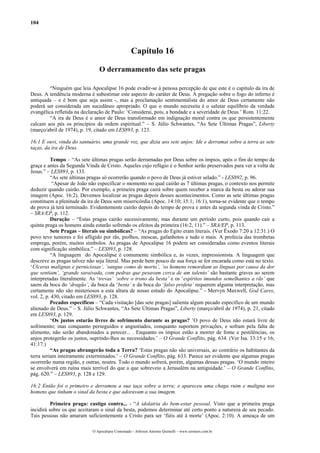 104
Capítulo 16
O derramamento das sete pragas
“Ninguém que leia Apocalipse 16 pode evadir-se à penosa percepção de que este é o capítulo da ira de
Deus. A tendência moderna é subestimar este aspecto do caráter de Deus. A pregação sobre o fogo do inferno é
antiquada – e é bom que seja assim -, mas a proclamação sentimentalista do amor de Deus certamente não
poderá ser considerada um sucedâneo apropriado. O que o mundo necessita é o salutar equilíbrio da verdade
evangélica refletida na declaração de Paulo: ‘Considerai, pois, a bondade e a severidade de Deus.’ Rom. 11:22.
“A ira de Deus é o amor de Deus transformado em indignação moral contra os que persistentemente
calcam aos pés os princípios da ordem espiritual.” – S. Júlio Schwantes, “As Sete Últimas Pragas”, Liberty
(março/abril de 1974), p. 19, citado em LES893, p. 123.
16:1 E ouvi, vinda do santuário, uma grande voz, que dizia aos sete anjos: Ide e derramai sobre a terra as sete
taças, da ira de Deus.
Tempo – “As sete últimas pragas serão derramadas por Deus sobre os ímpios, após o fim do tempo da
graça e antes da Segunda Vinda de Cristo. Aqueles cujo refúgio é o Senhor serão preservados para ver a volta de
Jesus.” – LES893, p. 133.
“As sete últimas pragas só ocorrerão quando o povo de Deus já estiver selado.” - LES892, p. 96.
“Apesar de João não especificar o momento no qual cairão as 7 últimas pragas, o contexto nos permite
deduzir quando cairão. Por exemplo, a primeira praga cairá sobre quem receber a marca da besta ou adorar sua
imagem (Apoc. 16:2). Devemos localizar as pragas depois desses acontecimentos. Como as sete últimas pragas
constituem a plenitude da ira de Deus sem misericórdia (Apoc. 14:10; 15:1; 16:1), torna-se evidente que o tempo
de prova já terá terminado. Evidentemente cairão depois do tempo de prova e antes da segunda vinda de Cristo.”
– SRA/EP, p. 112.
Duração – “Estas pragas cairão sucessivamente, mas durante um período curto, pois quando cair a
quinta praga os homens ainda estarão sofrendo os efeitos da primeira (16:2, 11).” – SRA/EP, p. 113.
Sete Pragas – literais ou simbólicas? – “As pragas do Egito eram literais. (Ver Êxodo 7:20 a 12:31.) O
povo teve tumores e foi afligido por rãs, piolhos, moscas, gafanhotos e tudo o mais. A profecia das trombetas
emprega, porém, muitos símbolos. As pragas de Apocalipse 16 podem ser consideradas como eventos literais
com significação simbólica.” – LES893, p. 128.
“A linguagem do Apocalipse é comumente simbólica e, às vezes, impressionista. A linguagem que
descreve as pragas talvez não seja literal. Mas perde bem pouco de sua força se for encarada como está no texto.
‘Úlceras malignas e perniciosas’, ‘sangue como de morto’, ‘os homens remordiam as línguas por causa da dor
que sentiam’, ‘grande saraivada, com pedras que pesavam cerca de um talento’ são bastante graves ao serem
interpretadas literalmente. As ‘trevas’ ‘sobre o trono da besta’ e os ‘espíritos imundos semelhantes a rãs’ que
saem da boca do ‘dragão’, da boca da ‘besta’ e da boca do ‘falso profeta’ requerem alguma interpretação, mas
certamente não são misteriosos a esta altura de nosso estudo do Apocalipse.” - Mervyn Maxwell, God Cares,
vol. 2, p. 430, citado em LES893, p. 128.
Pecados específicos – “Cada visitação [das sete pragas] salienta algum pecado específico de um mundo
alienado de Deus.” – S. Júlio Schwantes, “As Sete Últimas Pragas”, Liberty (março/abril de 1974), p. 21, citado
em LES893, p. 129.
“Os justos estarão livres de sofrimento durante as pragas? ’O povo de Deus não estará livre de
sofrimento; mas conquanto perseguidos e angustiados, conquanto suportem privações, e sofram pela falta de
alimento, não serão abandonados a perecer... . Enquanto os ímpios estão a morrer de fome e pestilências, os
anjos protegerão os justos, suprindo-lhes as necessidades.’ – O Grande Conflito, pág. 634. (Ver Isa. 33:15 e 16;
41:17.)
“As pragas abrangerão toda a Terra? ‘Estas pragas não são universais, ao contrário os habitantes da
terra seriam inteiramente exterminados.’ – O Grande Conflito, pág. 633. Parece ser evidente que algumas pragas
ocorrerão numa região, e outras, noutra. Todo o mundo sofrerá, porém, algumas dessas pragas. ‘O mundo inteiro
se envolverá em ruína mais terrível do que a que sobreveio a Jerusalém na antiguidade.’ – O Grande Conflito,
pág. 620.” – LES893, p. 128 e 129.
16:2 Então foi o primeiro e derramou a sua taça sobre a terra; e apareceu uma chaga ruim e maligna nos
homens que tinham o sinal da besta e que adoravam a sua imagem.
Primeira praga: castigo contra... - “A idolatria do bem-estar pessoal. Visto que a primeira praga
incidirá sobre os que aceitaram o sinal da besta, podemos determinar até certo ponto a natureza de seu pecado.
Tais pessoas não amaram suficientemente a Cristo para ser ‘fiéis até à morte’ (Apoc. 2:10). A ameaça de um
O Apocalipse Comentado – Jeferson Antonio Quimelli – www.sermoes.com.br
 