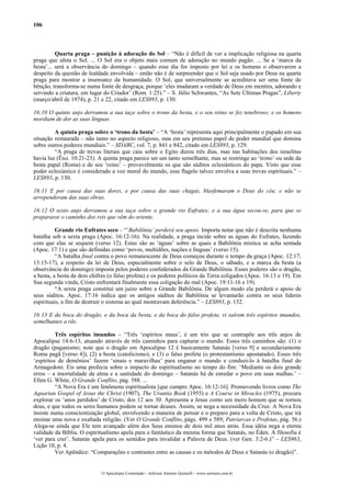 106
Quarta praga – punição à adoração do Sol – “Não é difícil de ver a implicação religiosa na quarta
praga que afeta o Sol. ... O Sol era o objeto mais comum de adoração no mundo pagão. ... Se a ‘marca da
besta’... será a observância do domingo – quando esse dia for imposto por lei e os homens o observarem a
despeito da questão de lealdade envolvida – então não é de surpreender que o Sol seja usado por Deus na quarta
praga para mostrar a insensatez da humanidade. O Sol, que universalmente se acreditava ser uma fonte de
bênção, transforma-se numa fonte de desgraça, porque ‘eles mudaram a verdade de Deus em mentira, adorando e
servindo a criatura, em lugar do Criador’ (Rom. 1:25).” – S. Júlio Schwantes, “As Sete Últimas Pragas”, Liberty
(março/abril de 1974), p. 21 e 22, citado em LES893, p. 130.
16:10 O quinto anjo derramou a sua taça sobre o trono da besta, e o seu reino se fez tenebroso; e os homens
mordiam de dor as suas línguas.
A quinta praga sobre o ‘trono da besta’ – “A ‘besta’ representa aqui principalmente o papado em sua
situação restaurada – não tanto no aspecto religioso, mas em seu pretenso papel de poder mundial que domina
sobre outros poderes mundiais.” – SDABC, vol. 7, p. 841 e 842, citado em LES893, p. 129.
“A praga de trevas literais que caiu sobre o Egito durou três dias, mas nas habitações dos israelitas
havia luz (Êxo. 10:21-23). A quinta praga parece ser um tanto semelhante, mas se restringe ao ‘trono’ ou sede da
besta papal (Roma) e de seu ‘reino’ – provavelmente os que são súditos eclesiásticos do papa. Visto que esse
poder eclesiástico é considerado a voz moral do mundo, esse flagelo talvez envolva a suas trevas espirituais.” –
LES893, p. 130.
16:11 E por causa das suas dores, e por causa das suas chagas, blasfemaram o Deus do céu; e não se
arrependeram das suas obras.
16:12 O sexto anjo derramou a sua taça sobre o grande rio Eufrates; e a sua água secou-se, para que se
preparasse o caminho dos reis que vêm do oriente.
Grande rio Eufrates seco – “’Babilônia’ perderá seu apoio. Importa notar que não é descrita nenhuma
batalha sob a sexta praga (Apoc. 16:12-16). Na realidade, a praga incide sobre as águas do Eufrates, fazendo
com que elas se sequem (verso 12). Estas são as ‘águas’ sobre as quais a Babilônia mística se acha sentada
(Apoc. 17:1) e que são definidas como ‘povos, multidões, nações e línguas’ (verso 15).
“A batalha final contra o povo remanescente de Deus começou durante o tempo da graça (Apoc. 12:17;
13:15-17), a respeito da lei de Deus, especialmente sobre o selo de Deus, o sábado, e a marca da besta (a
observância do domingo) imposta pelos poderes confederados da Grande Babilônia. Esses poderes são o dragão,
a besta, a besta de dois chifres (o falso profeta) e os poderes políticos da Terra coligados (Apoc. 16:13 e 19). Em
Sua segunda vinda, Cristo enfrentará finalmente essa coligação do mal (Apoc. 19:11-16 e 19).
“A sexta praga constitui um juízo sobre a Grande Babilônia. De algum modo ela perderá o apoio de
seus súditos. Apoc. 17:16 indica que os antigos súditos de Babilônia se levantarão contra os seus líderes
espirituais, a fim de destruir o sistema ao qual mostravam deferência.” – LES893, p. 132.
16:13 E da boca do dragão, e da boca da besta, e da boca do falso profeta, vi saírem três espíritos imundos,
semelhantes a rãs.
Três espíritos imundos – “Três ‘espíritos maus’, é um trio que se contrapõe aos três anjos de
Apocalipse 14:6-13, atuando através de três caminhos para capturar o mundo. Esses três caminhos são: (1) o
dragão (paganismo; note que o dragão em Apocalipse 12 é basicamente Satanás [verso 9] e secundariamente
Roma pagã [verso 4]), (2) a besta (catolicismo), e (3) o falso profeta (o protestantismo apostatado). Esses três
‘espíritos de demônios’ fazem ‘sinais e maravilhas’ para enganar o mundo e conduzi-lo à batalha final do
Armagedom. Eis uma profecia sobre o impacto do espiritualismo no tempo do fim: ‘Mediante os dois grande
erros – a imortalidade da alma e a santidade do domingo – Satanás há de enredar o povo em suas malhas.’ –
Ellen G. White, O Grande Conflito, pág. 588. ...
“A Nova Era é um fenômeno espiritualista [que cumpre Apoc. 16:12-16]. Promovendo livros como The
Aquarian Gospel of Jesus the Christ (1907), The Urantia Book (1955) e A Course in Miracles (1975), procura
explorar os ‘anos perdidos’ de Cristo, dos 12 aos 30. Apresenta a Jesus como um mero homem que se tornou
deus, e que todos os seres humanos podem se tornar deuses. Assim, se nega a necessidade da Cruz. A Nova Era
insiste numa conscientização global, envolvendo a maneira de pensar e o preparo para a volta de Cristo, que irá
ensinar uma nova e exaltada religião. (Ver O Grande Conflito, págs. 499 e 589; Patriarcas e Profetas, pág. 56.)
Alega-se ainda que Ele tem avançado além dos Seus ensinos de dois mil anos atrás. Essa idéia nega a eterna
validade da Bíblia. O espiritualismo apela para o fantástico da mesma forma que Satanás, no Éden. A filosofia é
‘ver para crer’. Satanás apela para os sentidos para invalidar a Palavra de Deus. (ver Gen. 3:2-6.)” – LES963,
Lição 10, p. 4.
Ver Apêndice: “Comparações e contrastes entre as causas e os métodos de Deus e Satanás (o dragão)”.
O Apocalipse Comentado – Jeferson Antonio Quimelli – www.sermoes.com.br
 