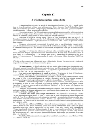 109
Capítulo 17
A prostituta assentada sobre a besta
“A apostasia atinge seu clímax no período de tempo estudado [em Apoc. 17 e 18] ... . Satanás conduz
todas as forças do mal, tanto políticas como religiosas, contra Deus e Seu povo. O apelo final de Deus (Apoc.
18:4), que ocorre antes que termine o tempo da graça, reúne Seu povo num corpo unido. Quando se completar a
queda de Babilônia, Cristo se preparará para vir à Terra. ...
“...[no estudo de Apoc. 17 e 18] consideraremos mais detalhadamente as condições políticas e religiosas
que existirão no tempo em que Satanás atuará por meio dos esforços conjuntos de soberanos e religiões, na
tentativa de exterminar o povo de Deus. O mundo inteiro será instigado contra eles.
“Apocalipse 17 divide-se em duas partes. Primeira: a visão simbólica de João, nos versos 3 a 6.
Segunda: a explicação da visão, nos versos 8 a 18. A visão trata principalmente do julgamento da mulher impura
que é vista sentada numa besta. A explicação consiste de dez versículos sobre a besta e de apenas um versículo
sobre a mulher.
“Conquanto a interpretação pormenorizada do capítulo tenha as suas dificuldades, o quadro total é
claro. A visão é muito importante para nossa compreensão da confederação do mal que existirá no fim do tempo.
O livramento final do povo de Deus resultará de sua fidelidade, a despeito das forças que se levantarão contra
eles.
“Apocalipse 17 e 18 provêem informações adicionais sobre as sete últimas pragas do capítulo 16. Três
dessas pragas são dirigidas especificamente contra Babilônia mística. A quinta praga incide sobre ‘o trono da
besta’ (apoc. 16:12; comparar com 17:15). A sétima praga divide ‘a grande cidade’de Babilônia em três partes
(Apoc. 16:19; comparar com 17:18), enquanto pedras de granizo pulverizam as cidades das nações.”- LES893, p.
136 e 137.
17:1 Veio um dos sete anjos que tinham as sete taças, e falou comigo, dizendo: Vem, mostrar-te-ei a condenação
da grande prostituta que está assentada sobre muitas águas;
Um dos sete anjos – “A identificação deste anjo com um dos anjos portadores das pragas denota que a
informação que seria transmitida a João estava relacionada com as sete últimas pragas. Esta relação é confirmada
pelo fato de que o anunciado assunto desse capítulo – ‘o julgamento da grande meretriz’- ocorre sob a sétima
praga.” – SDABC, vol. 7, p. 849, citado em LES893, p. 137.
Vem, mostrar-te-ei a condenação da grande prostituta - “A declaração de Apoc. 17:1 esclarece o
secamento do Rio Eufrates que deverá ocorrer durante a sexta praga (Apoc. 16:12) ...
“O juízo contra a meretriz é mencionado em Apocalipse 17:1 e 16. O juízo contra a besta é o assunto
dos versos 10, 12 e 14. O principal assunto do capítulo é, portanto, o juízo de Deus contra a apostasia. É
proferida a sentença contra todo procedimento que se opõe à vontade de Deus.” – LES893, p. 137.
Prostituta – “A mulher de Apocalipse 17 representa crenças deturpadas, oposição organizada e aberta
às verdades e ao povo de Deus. Apocalipse 12:1 retrata a verdadeira Igreja Cristã como mulher virtuosa.
Apocalipse 17 representa a depravação e deslealdade de ‘Babilônia’, no fim do tempo, pela figura de uma
prostituta.”- LES893, p. 137.
“’Babilônia’, a confederação final da apostasia religiosa é retratada como mulher impura. Representa os
professos seguidores de Deus que adotaram o erro e estabeleceram ilícita conexão com os poderes políticos da
terra (Apoc. 17:1 e 2). – LES893, p. 153.
“Assentada sobre muitas águas”: ampla má influência – “No capítulo 17, é declarado que a mulher
‘se acha sentada sobre muitas águas’. O verso 15 explica que as águas representam as massas humanas nas
nações da Terra. O verso 2 indica que os reis colocam sua autoridade e recursos à disposição dessa mulher que o
verso 3 afirma estar sentada numa ‘besta escarlate’ – Satanás e seus representantes terrestres. O quadro de seu
poder mundial e da fonte do qual ele provém nos deixa perplexos, como aconteceu com o apóstolo João (verso
6).” – LES893, p. 138.
Doutrinas não-bíblicas de Babilônia – “Jesus não ensinou que a igreja é construída sobre Pedro ou
sobre os bispos de Roma através dos séculos. Mateus 16:18 faz um contraste entre Pedro (Petros, em grego),
uma pedra móvel, com a Rocha inamovível (Petra, em grego), Cristo, sobre a qual a igreja é estabelecida.
‘Porque ninguém pode lançar outro fundamento, além do que foi posto, o qual é Jesus Cristo” (I Cor. 3:11). O
próprio Pedro ensinou que Cristo é o fundamento da igreja (I Ped. 2:6-8; comparar com Efés. 2:20). Somente
Ele, e ninguém mais, é o Cabeça da igreja. Nenhum bispo humano pode usurpar Sua autoridade divina. (Ver
Efés. 1:22 e 23; 5:23.)
“Não há base bíblica para a confissão de pecado ao sacerdote. Somente Cristo é nosso Mediador (I Tim.
2:5; I João 2:1; Heb. 9:15).
O Apocalipse Comentado – Jeferson Antonio Quimelli – www.sermoes.com.br
 