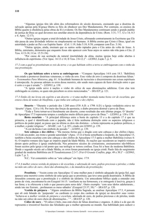 110
“Algumas igrejas têm ido além dos reformadores do século dezesseis, ensinando que a doutrina da
salvação apenas pela fé/graça liberta os fiéis de obedecer aos Dez Mandamentos. Por contraste, os ensinos da
Bíblia quanto à obediência pelas obras da fé é evidente. Os Dez Mandamentos continuam sendo o grande padrão
de justiça de Deus ao qual devemos nos amoldar através da dependência de Cristo. (Rom. 3:31; 7:7, 12 e 14; 8:3
e 4; Apoc. 12:17).
“Outras igrejas negam a total divindade de Jesus Cristo, afirmando contrariamente às Escrituras que Ele
não passa de uma divindade inferior ou simplesmente ser humano. A Bíblia ensina que Cristo é Deus, igual em
autoridade e poder ao Pai e ao Espírito Santo (Col. 1:19; João 5:18; 8:58; comparar com Êxo. 3:14).
“Outras igrejas, ainda, ensinam que os santos serão raptados para o Céu antes da volta de Jesus. A
Bíblia, entretanto, demonstra que enquanto Jesus não aparecer com Seus anjos os santos não irão para o Céu. (I
Tess. 4:13-18; I Cor. 15:51-54).
“Por causa de sua aceitação da natural imortalidade da alma, muitas igrejas hoje estão abertas à
influência do espiritismo. (Ver Apoc. 16:13 e 14; II Tess. 2:8-12.)” – LES963, Lição 7, p. 5.
17:2 com a qual se prostituíram os reis da terra; e os que habitam sobre a terra se embriagaram com o vinho da
sua prostituição.
Os que habitam sobre a terra se embriagaram – “Compare Apocalipse 14:8 com 18:3. ‘Babilônia
tem estado a promover doutrinas venenosas, o vinho do erro. Esse vinho do erro é composto de doutrinas falsas.’
– Testemunhos Para Ministros, pág. 61. A faculdade humana de raciocínio e discernimento nas coisas espirituais
é entorpecida. As pessoas adotam os erros dessa meretriz, não sendo mais capazes de fazer distinção entre o que
é certo e o que é errado.” – LES893, p. 138.
“A igreja caída serve à nações o vinho do cálice de suas abominações adúlteras. Com elas tem
embriagado os crentes, os quais não percebem os erros mencionados.” – SRA/EP, p. 121.
17:3 Então ele me levou em espírito a um deserto; e vi uma mulher montada numa besta cor de escarlata, que
estava cheia de nomes de blasfêmia, e que tinha sete cabeças e dez chifres.
Deserto – “Durante o período dos 1.260 anos (538 A.D. a 1798 A.D.) a Igreja verdadeira esteve no
‘deserto’ (Apoc. 12:6 e 14). Por meio das forças da apostasia, o diabo procurou destruir o povo de Deus.
“Toda a Terra tornar-se-á literalmente um deserto, como resultado das sete últimas pragas. O ‘deserto’
de Apocalipse 17:3 representa tempos e condições muito difíceis para o povo de Deus.” – LES893, p. 138 e 139.
Besta escarlate – “A principal diferença entre a besta do capítulo 13 e a do capítulo 17 é que na
primeira, a qual é identificada com o papado, não é feita nenhuma distinção entre os aspectos religiosos e
políticos do poder papal, ao passo que na última os dois são distintos – a besta representa os poderes políticos, e
a mulher, o poder religioso.” – SDABC, vol. 7, p. 851, citado em LES893, p. 139.
“A cor da besta é um símbolo do pecado.” – LES893, p. 139.
Sete cabeças e dez chifres - “Da mesma forma que o dragão com sete cabeças e dez chifres (Apoc.
12:3) dá seu poder, seu trono e grande autoridade’ (Apoc. 13:2) à besta semelhante a leopardo, de Apocalipse 13,
também a besta escarlate com sete cabeças e dez chifres de Apocalipse 17:3 apóia a mulher Babilônia (versos 4-
6). O império romano deu lugar ao império papal da Idade Média. As nações que sucederam ao império romano
deram apoio político à igreja estabelecida. Nos primeiros séculos do cristianismo, ensinamentos não-bíblicos
foram aceitos pela igreja a tal ponto que sua teologia se tornou confusa. Essa foi a base da moderna Babilônia.
Desde o segundo século até a Idade Média, os erros foram penetrando na igreja cristã. Paulo fala do surgimento
gradual da moderna Babilônia em II Tessalonicenses 2:3-7. (Ver O Grande Conflito, págs. 49 e 50.)“ – LES963,
Lição 7, p. 3.
N.C.: Ver comentário sobre as “sete cabeças” em Apoc. 17:9.
17:4 A mulher estava vestida de púrpura e de escarlata, e adornada de ouro, pedras preciosas e pérolas; e tinha
na mão um cálice de ouro, cheio das abominações, e da imundícia da prostituição;
Prostituta – “Assim como em Apocalipse 12 uma mulher pura é símbolo adequado da igreja fiel, aqui
aparece uma meretriz como símbolo de uma igreja que se prostituiu; que teve uma queda doutrinária. A Bíblia de
Jerusalém comenta que a prostituição é o símbolo da idolatria. Um antecedente bíblico ajuda a entender este
ponto de vista, encontramo-lo em Ezequiel 16:15: ‘confiaste na tua formosura, e te entregaste à lascívia, graças à
tua fama; e te ofereceste a todo o que passava para seres dele’. Outro exemplo: ‘com seus ídolos adulteraram...
ainda isto me fizeram... profanaram os meus sábados’ (Ezequiel 23:37, 38).” – SRA/EP, p. 120.
Vestida de púrpura – “Alguns estudiosos da Bíblia Sagrada, ao analisar Apocalipse 17:3, 4 pensam
que ali está falando do ‘purpurado’ ou cardinato (o corpo dos cardeais da igreja) ao descobrir suas vestes:
‘Achava-se a mulher vestida de púrpura e escarlata, adornada de ouro, de pedras preciosas e de pérolas, tendo
na mão um cálice de ouro cheio de abominações...’ “ – SRA/EP, p. 120.
Cálice de ouro – “O cálice é belo, mas está cheio de falsas doutrinas e enganos. A idéia é a de que ele
representa o irresistível fascínio das falsidades que a mulher apresenta ao mundo. Sua habilidade para seduzir e
O Apocalipse Comentado – Jeferson Antonio Quimelli – www.sermoes.com.br
 