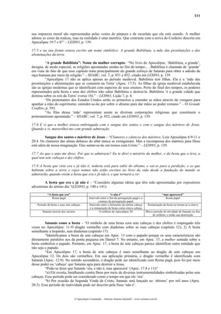 111
sua impureza moral são representadas pelas vestes de púrpura e de escarlata que ela está usando. A mulher
adotou as cores da realeza, mas na realidade é uma meretriz. Que contraste com a noiva do Cordeiro descrita em
Apocalipse 19:7 e 8!” – LES893, p. 139.
17:5 e na sua fronte estava escrito um nome simbólico: A grande Babilônia, a mãe das prostituições e das
abominações da terra.
“A grande Babilônia”: Nome da mulher corrupta– “No livro do Apocalipse, ‘Babilônia, a grande’,
designa, de modo especial, as religiões apostatadas unidas no fim do tempo... . Babilônia é chamada de ‘grande’
em vista do fato de que esse capítulo trata principalmente do grande esforço de Satanás para obter a adesão da
raça humana por meio da religião.” – SDABC, vol. 7, p. 851 e 852, citado em LES893, p. 139.
“Apocalipse 17 não se aplica apenas ao período medieval. Babilônia tem filhas. Ela é a ‘mãe das
prostituições e abominações que se cometem na Terra’ (Apoc. 17:5). As filhas da igreja medieval estabelecida
são as igrejas modernas que se identificam com aspectos de seus ensinos. Perto do final dos tempos, os poderes
representados pela besta e seus dez chifres irão odiar Babilônia e destruí-la. Babilônia ‘é a grande cidade que
domina sobre os reis da Terra’ (verso 18).” – LES963, Lição 7, p. 4.
“Os protestantes dos Estados Unidos serão os primeiros a estender as mãos através da voragem para
apanhar a mão do espiritismo; estender-se-ão por sobre o abismo para dar mãos ao poder romano.” – O Grande
Conflito, p. 593.
“As filas dessa ‘mãe’ representam assim as diversas corporações religiosas que constituem o
protestantismo apostatado.” – SDABC, vol. 7, p. 852, citado em LES893, p. 139.
17:6 E vi que a mulher estava embriagada com o sangue dos santos e com o sangue dos mártires de Jesus.
Quando a vi, maravilhei-me com grande admiração.
Sangue dos santos e mártires de Jesus – “Clamores e cânticos dos mártires. Leia Apocalipse 6:9-11 e
20:4. Os clamores das almas debaixo do altar nunca se extinguiram. Mas a recompensa dos mártires para Deus
está além de nossa imaginação. Eles sentar-se-ão em tronos com Cristo.” – LES893, p. 139.
17:7 Ao que o anjo me disse: Por que te admiraste? Eu te direi o mistério da mulher, e da besta que a leva, a
qual tem sete cabeças e dez chifres.
17:8 A besta que viste era e já não é; todavia está para subir do abismo, e vai-se para a perdição; e os que
habitam sobre a terra e cujos nomes não estão escritos no livro da vida desde a fundação do mundo se
admirarão, quando virem a besta que era e já não é, e que tornará a vir.
A besta que era e já não é – “Considere algumas idéias que têm sido apresentadas por expositores
adventistas do sétimo dia “(LES893, p. 140 e 141):
“A besta que era” “e não é” “mas aparecerá”
Roma pagã Intervalo entre o fim da perseguição pagã e o
começo da perseguição papal
Roma papal
Período da besta e suas sete cabeças Intervalo entre o ferimento da sétima cabeça
e a restauração da besta como oitava cabeça
Restauração da besta ao tornar-se a oitava
Satanás através dos séculos O milênio de Apocalipse 20 Breve período de atividade de Satanás no fim
do milênio, e então sua destruição
Satanás como a besta – “O símbolo de uma besta com sete cabeças e dez chifres é empregado três
vezes no Apocalipse: 1) O dragão vermelho com diademas sobre as suas cabeças (capítulo 12); 2) A besta
semelhante a leopardo, sem diademas (capítulo 17).
“Identificamos a besta de sete cabeças em Apoc. 13 com o papado porque os seus característicos são
diretamente paralelos aos da ponta pequena em Daniel 7. No entanto, em Apoc. 17, a mulher sentada sobre a
besta simboliza o papado. Portanto, em Apoc. 17, a besta de sete cabeças parece identificar outra entidade que
não seja o papado.
“Em Apocalipse 17, a besta de sete cabeças é mais semelhante ao dragão de sete cabeças em
Apocalipse 12. Os dois são vermelhos. Em sua aplicação primária, o dragão vermelho é identificado com
Satanás (Apoc. 12:9). No sentido secundário, o dragão pode ser identificado com Roma pagã, pois foi por meio
desse poder ou ‘cabeça’ que Satanás agiu para destruir a Jesus.
“Pode-se dizer que Satanás ‘era, e não é, mas aparecerá’ (Apoc. 17:8 e 11)?
“a) Ele existia, batalhando contra Deus por meio de diversas instrumentalidades simbolizadas pelas sete
cabeças. Esse período pode ser considerado como o tempo em que ele ‘era’.
“b) Por ocasião da Segunda Vinda de Cristo, Satanás será lançado no ‘abismo’ por mil anos (Apoc.
20:3). Esse período de inatividade pode ser descrito pela frase ‘não é’.
O Apocalipse Comentado – Jeferson Antonio Quimelli – www.sermoes.com.br
 