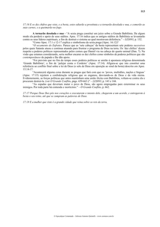 113
17:16 E os dez chifres que viste, e a besta, estes odiarão a prostituta e a tornarão desolada e nua, e comerão as
suas carnes, e a queimarão no fogo.
A tornarão desolada e nua - “A sexta praga constitui um juízo sobre a Grande Babilônia. De algum
modo ela perderá o apoio de seus súditos. Apoc. 17:16 indica que os antigos súditos de Babilônia se levantarão
contra os seus líderes espirituais, a fim de destruir o sistema ao qual mostravam deferência.” – LES893, p. 132.
“Como Apoc. 17:1 e 12-17 explica o simbolismo da sexta praga (Apoc. 16:12)?
“O secamento do Eufrates. Parece que as ‘sete cabeças’ da besta representam sete poderes sucessivos
pelos quais Satanás atuou e continua atuando para frustrar o programa de Deus na terra. Os ‘dez chifres’ dizem
respeito a poderes políticos representados pelos cornos que Daniel viu na cabeça do quarto animal (Dan. 7). Na
visão que estamos considerando, seria melhor encarar os dez chifres como símbolos de poderes políticos que são
contemporâneos do papado e lhe dão apoio.
“Foi previsto que no fim do tempo esses poderes políticos se unirão à apostasia religiosa denominada
‘Grande Babilônia’, a fim de ‘pelejar conta o Cordeiro’ (Apoc. 17:14). Afigura-se que isto constitui uma
referência ao conflito final sobre a lei de Deus (o selo de Deus em oposição ao sinal da besta) descrito em Apoc.
13:14-17.
“Acontecerá alguma coisa durante as pragas que fará com que os ‘povos, multidões, nações e línguas’
(Apoc. 17:15) rejeitem a confederação religiosa que os enganou, desviando-os de Deus e da vida eterna.
Evidentemente, as forças políticas que antes mantinham uma união ilícita com Babilônia, voltam-se contra ela e
procuram destruí-la. (ver O Grande Conflito, págs. 659-663.)” – LES893, p. 143 e 144.
“As espadas que deveriam matar o povo de Deus, são agora empregadas para exterminar os seus
inimigos. Por toda parte há contenda e morticínio.” – O Grande Conflito, p. 662.
17:17 Porque Deus lhes pôs nos corações o executarem o intento dele, chegarem a um acordo, e entregarem à
besta o seu reino, até que se cumpram as palavras de Deus.
17:18 E a mulher que viste é a grande cidade que reina sobre os reis da terra.
O Apocalipse Comentado – Jeferson Antonio Quimelli – www.sermoes.com.br
 