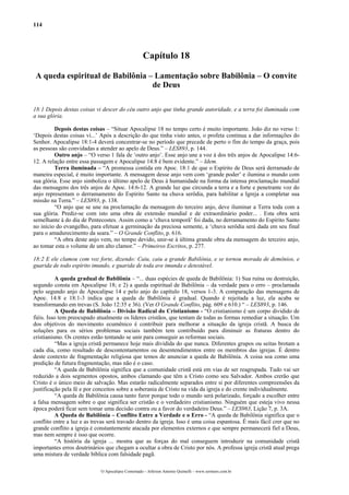 114
Capítulo 18
A queda espiritual de Babilônia – Lamentação sobre Babilônia – O convite
de Deus
18:1 Depois destas coisas vi descer do céu outro anjo que tinha grande autoridade, e a terra foi iluminada com
a sua glória.
Depois destas coisas – “Situar Apocalipse 18 no tempo certo é muito importante. João diz no verso 1:
‘Depois destas coisas vi...’ Após a descrição do que tinha visto antes, o profeta continua a dar informações do
Senhor. Apocalipse 18:1-4 deverá concentrar-se no período que precede de perto o fim do tempo da graça, pois
as pessoas são convidadas a atender ao apelo de Deus.” – LES893, p. 144.
Outro anjo – “O verso 1 fala de ‘outro anjo’. Esse anjo une a voz à dos três anjos de Apocalipse 14:6-
12. A relação entre essa passagem e Apocalipse 14:8 é bem evidente.” – Idem.
Terra iluminada – “A promessa contida em Apoc. 18:1 de que o Espírito de Deus será derramado de
maneira especial, é muito importante. A mensagem desse anjo vem com ‘grande poder’ e ilumina o mundo com
sua glória. Esse anjo simboliza o último apelo de Deus á humanidade na forma da intensa proclamação mundial
das mensagens dos três anjos de Apoc. 14:6-12. A grande luz que circunda a terra e a forte e penetrante voz do
anjo representam o derramamento do Espírito Santo na chuva serôdia, para habilitar a Igreja a completar sua
missão na Terra.” – LES893, p. 138.
“O anjo que se une na proclamação da mensagem do terceiro anjo, deve iluminar a Terra toda com a
sua glória. Prediz-se com isto uma obra de extensão mundial e de extraordinário poder... . Esta obra será
semelhante à do dia de Pentecostes. Assim como a ‘chuva temporã’ foi dada, no derramamento do Espírito Santo
no início do evangelho, para efetuar a germinação da preciosa semente, a ‘chuva serôdia será dada em seu final
para o amadurecimento da seara.” – O Grande Conflito, p. 616.
“A obra deste anjo vem, no tempo devido, unir-se à última grande obra da mensagem do terceiro anjo,
ao tomar esta o volume de um alto clamor.” – Primeiros Escritos, p. 277.
18:2 E ele clamou com voz forte, dizendo: Caiu, caiu a grande Babilônia, e se tornou morada de demônios, e
guarida de todo espírito imundo, e guarida de toda ave imunda e detestável.
A queda gradual de Babilônia – “... duas espécies de queda de Babilônia: 1) Sua ruína ou destruição,
segundo consta em Apocalipse 18; e 2) a queda espiritual de Babilônia – da verdade para o erro – proclamada
pelo segundo anjo de Apocalipse 14 e pelo anjo do capítulo 18, versos 1-3. A comparação das mensagens de
Apoc. 14:8 e 18:1-3 indica que a queda de Babilônia é gradual. Quando é rejeitada a luz, ela acaba se
transformando em trevas (S. João 12:35 e 36). (Ver O Grande Conflito, pág. 609 e 610.) “ – LES893, p. 146.
A Queda de Babilônia – Divisão Radical do Cristianismo - “O cristianismo é um corpo dividido de
fiéis. Isso tem preocupado atualmente os líderes cristãos, que tentam de todas as formas remediar a situação. Um
dos objetivos do movimento ecumênico é contribuir para melhorar a situação da igreja cristã. A busca de
soluções para os sérios problemas sociais também tem contribuído para diminuir as fraturas dentro do
cristianismo. Os crentes estão tentando se unir para conseguir as reformas sociais.
“Mas a igreja cristã permanece hoje mais dividida do que nunca. Diferentes grupos ou seitas brotam a
cada dia, como resultado de descontentamentos ou desentendimentos entre os membros das igrejas. É dentro
deste contexto de fragmentação religiosa que temos de anunciar a queda de Babilônia. A coisa soa como uma
predição de futura fragmentação, mas não é o caso.
“A queda de Babilônia significa que a comunidade cristã está em vias de ser reagrupada. Tudo vai ser
reduzido a dois segmentos opostos, ambos clamando que têm a Cristo como seu Salvador. Ambos crerão que
Cristo é o único meio de salvação. Mas estarão radicalmente separados entre si por diferentes compreensões da
justificação pela fé e por conceitos sobre a soberania de Cristo na vida da igreja e do crente individualmente.
“A queda de Babilônia causa tanto furor porque todo o mundo será polarizado, forçado a escolher entre
a falsa mensagem sobre o que significa ser cristão e o verdadeiro cristianismo. Ninguém que esteja vivo nessa
época poderá ficar sem tomar uma decisão contra ou a favor do verdadeiro Deus.” – LES963, Lição 7, p. 3A.
A Queda de Babilônia – Conflito Entre a Verdade e o Erro - “A queda de Babilônia significa que o
conflito entre a luz e as trevas será travado dentro da igreja. Isso é uma coisa espantosa. É mais fácil crer que no
grande conflito a igreja é constantemente atacada por elementos externos e que sempre permanecerá fiel a Deus,
mas nem sempre é isso que ocorre.
“A história da igreja ... mostra que as forças do mal conseguem introduzir na comunidade cristã
importantes erros doutrinários que chegam a ocultar a obra de Cristo por nós. A professa igreja cristã atual prega
uma mistura de verdade bíblica com falsidade pagã.
O Apocalipse Comentado – Jeferson Antonio Quimelli – www.sermoes.com.br
 