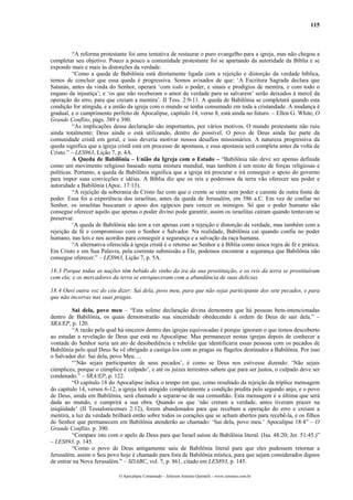 115
“A reforma protestante foi uma tentativa de restaurar o puro evangelho para a igreja, mas não chegou a
completar seu objetivo. Pouco a pouco a comunidade protestante foi se apartando da autoridade da Bíblia e se
expondo mais e mais às distorções da verdade.
“Como a queda de Babilônia está diretamente ligada com a rejeição e distorção da verdade bíblica,
temos de concluir que essa queda é progressiva. Somos avisados de que: ‘A Escritura Sagrada declara que
Satanás, antes da vinda do Senhor, operará ‘com todo o poder, e sinais e prodígios de mentira, e com todo o
engano da injustiça’; e ‘os que não receberam o amor da verdade para se salvarem’ serão deixados à mercê da
operação do erro, para que creiam a mentira’. II Tess. 2:9-11. A queda de Babilônia se completará quando esta
condição for atingida, e a união da igreja com o mundo se tenha consumado em toda a cristandade. A mudança é
gradual, e o cumprimento perfeito de Apocalipse, capítulo 14, verso 8, está ainda no futuro. – Ellen G. White, O
Grande Conflito, págs. 389 e 390.
“As implicações dessa declaração são importantes, por vários motivos. O mundo protestante não ruiu
ainda totalmente; Deus ainda o está utilizando, dentro do possível. O povo de Deus ainda faz parte da
comunidade cristã em geral, e isso deveria motivar nossos desafios missionários. A natureza progressiva da
queda significa que a igreja cristã está em processo de apostasia, e essa apostasia será completa antes da volta de
Cristo.” – LES963, Lição 7, p. 4A.
A Queda de Babilônia – União da Igreja com o Estado – “Babilônia não deve ser apenas definida
como um movimento religioso baseado numa mistura mundial, mas também é um misto de forças religiosas e
políticas. Portanto, a queda de Babilônia significa que a igreja irá procurar e irá conseguir o apoio do governo
para impor suas convicções e idéias. A Bíblia diz que os reis e poderosos da terra vão oferecer seu poder e
autoridade a Babilônia (Apoc. 17:13).
“A rejeição da soberania de Cristo faz com que o crente se sinta sem poder e carente de outra fonte de
poder. Essa foi a experiência dos israelitas, antes da queda de Jerusalém, em 586 a.C. Em vez de confiar no
Senhor, os israelitas buscaram o apoio dos egípcios para vencer os inimigos. Só que o poder humano não
consegue oferecer aquilo que apenas o poder divino pode garantir, assim os israelitas caíram quando tentavam se
preservar.
‘A queda de Babilônia não tem a ver apenas com a rejeição e distorção da verdade, mas também com a
rejeição da fé e compromisso com o Senhor e Salvador. Na realidade, Babilônia cai quando confia no poder
humano, nas leis e nos acordos para conseguir a segurança e a salvação da raça humana.
“A alternativa oferecida à igreja cristã é o retorno ao Senhor e à Bíblia como única regra de fé e prática.
Em Cristo e em Sua Palavra, pela coerente submissão a Ele, podemos encontrar a segurança que Babilônia não
consegue oferecer.” – LES963, Lição 7, p. 5A.
18:3 Porque todas as nações têm bebido do vinho da ira da sua prostituição, e os reis da terra se prostituíram
com ela; e os mercadores da terra se enriqueceram com a abundância de suas delícias.
18:4 Ouvi outra voz do céu dizer: Sai dela, povo meu, para que não sejas participante dos sete pecados, e para
que não incorras nas suas pragas.
Sai dela, povo meu – “Esta solene declaração divina demonstra que há pessoas bem-intencionadas
dentro de Babilônia, os quais demonstrarão sua sinceridade obedecendo à ordem de Deus de sair dela.” –
SRA/EP, p. 120.
“A razão pela qual há sinceros dentro das igrejas equivocadas é porque ignoram o que temos descoberto
ao estudar a revelação de Deus que está no Apocalipse. Mas permanecer nestas igrejas depois de conhecer a
vontade do Senhor seria um ato de desobediência e rebelião que identificaria essas pessoas com os pecados de
Babilônia pelo qual Deus Se vê obrigado a castiga-los com as pragas ou flagelos destinados a Babilônia. Por isso
o Salvador diz: Sai dela, povo Meu. ...
“’Não sejais participantes de seus pecados’, é como se Deus nos estivesse dizendo: ‘Não sejais
cúmplices, porque o cúmplice é culpado’, e até os juízes terrestres sabem que para ser justos, o culpado deve ser
condenado.” – SRA/EP, p. 122.
“O capítulo 18 do Apocalipse indica o tempo em que, como resultado da rejeição da tríplice mensagem
do capítulo 14, versos 6-12, a igreja terá atingido completamente a condição predita pelo segundo anjo, e o povo
de Deus, ainda em Babilônia, será chamado a separar-se de sua comunhão. Esta mensagem é a última que será
dada ao mundo, e cumprirá a sua obra. Quando os que ‘não creram a verdade, antes tiveram prazer na
iniqüidade’ (II Tessalonicenses 2:12), forem abandonados para que recebam a operação do erro e creiam a
mentira, a luz da verdade brilhará então sobre todos os corações que se acham abertos para recebê-la, e os filhos
do Senhor que permanecem em Babilônia atenderão ao chamado: ‘Sai dela, povo meu.’ Apocalipse 18:4” – O
Grande Conflito, p. 390.
“Compare isto com o apelo de Deus para que Israel saísse de Babilônia literal. (Isa. 48:20; Jer. 51:45.)”
– LES893, p. 145.
“Como o povo de Deus antigamente saiu de Babilônia literal para que eles pudessem retornar a
Jerusalém, assim o Seu povo hoje é chamado para fora de Babilônia mística, para que sejam considerados dignos
de entrar na Nova Jerusalém.” – SDABC, vol. 7, p. 861, citado em LES893, p. 145.
O Apocalipse Comentado – Jeferson Antonio Quimelli – www.sermoes.com.br
 