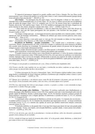 116
“É impossível permanecer imparcial no grande conflito entre Cristo e Satanás. Por isso Deus revela
amorosamente o que o homem não poderia ver na luta entre o bem e o mal e misericordiosamente (porque deseja
nossa salvação) exige uma decisão.” – SRA/EP, p. 132.
Alto Clamor – “As mensagens dos três anjos (Apoc. 14:6-13) atingirão o clímax no ‘alto clamor’, o
chamado final a toda humanidade para vir a Cristo (Apoc. 18:1-4). Esse é o último convite para sair de Babilônia
antes da queda das pragas (Apoc. 18:4 e 8; comparar com 16:1-21). Da mesma forma que a contrafação de
Satanás, através dos ‘três espíritos maus’ (Apoc. 16:12-16), também as mensagens dos três anjos, chegam ao seu
ponto máximo no alto clamor, atingindo o mundo todo (Apoc. 14:6).” – LES963, Lição 10. p. 6.
“...Deus ainda tem um povo em Babilônia; e, antes de sobrevirem Seus juízos, esses fiéis devem ser
chamados a sair, para que não sejam participantes dos seus pecados e não incorram nas suas pragas.” – O
Grande Conflito, p. 610.
“Ao chegar o tempo para que... [a mensagem do terceiro anjo] seja dada com o máximo poder, o Senhor
operará por meio de humildes instrumentos... . Milhares de milhares que nunca ouviram palavras como essas,
escutá-las-ão.” – Idem, p. 612.
“Deus usará maneiras e meio pelos quais se verá que Ele está tomando as rédeas em Suas próprias
mãos.” – Testemunhos Para Ministros, p. 300, citado em LES893, p. 145.
Decadência de Babilônia – pecados acumulados – “Da verdade para o secularismo e para o
espiritismo. Desde o desapontamento em 1844, a teoria da evolução e a influência da crítica destrutiva da Bíblia
têm causado muita descrença na cristandade. No pensamento de grande número de pessoas não há lugar para
milagres ou para a intervenção sobrenatural de Deus.
“Muitos cristãos deixaram de lado a oração a um Deus pessoal. A divindade de Cristo, Seu nascimento
virginal, ações miraculosas, ressurreição literal e corpórea têm também sido rejeitados.
“O quadro tornou-se mais confuso com a vasta difusão do espiritismo e o volver de muitos cristãos para
religiões orientais e numerosas seitas. O Movimento da Nova Era, com suas raízes no ocultismo e no misticismo
oriental, impregna todos os níveis da sociedade, influenciando as pessoas nos negócios de saúde, na educação e
nos entretenimentos. Não é de admirar que Deus nos advirta da queda de Babilônia e apele para que Seu povo se
retire dela (Apoc. 18:4 e 5).” – LES893, p. 92.
18:5 Porque os seus pecados se acumularam até o céu, e Deus se lembrou das iniqüidades dela.
18:6 Tornai a dar-lhe como também ela vos tem dado, e retribuí-lhe em dobro conforme as suas obras; no
cálice em que vos deu de beber dai-lhe a ela em dobro.
“A última mensagem do Céu para a humanidade. Apoc. 18:6-24 parece explicar melhor como a sétima
praga desfaz a confederação de forças religiosas, políticas e econômicas que conspiram contra a causa e o povo
de Deus, no fim do tempo.” – LES893, p. 138.
18:7 Quanto ela se glorificou, e em delícias esteve, tanto lhe dai de tormento e de pranto; pois que ela diz em
seu coração: Estou assentada como rainha, e não sou viúva, e de modo algum verei o pranto.
18:8 Por isso, num mesmo dia virão as suas pragas, a morte, e o pranto, e a fome; e será consumida no fogo;
porque forte é o Senhor Deus que a julga.
Efeito das pragas sobre Babilônia – “Apocalipse 18 continua explicando mais detalhadamente os
efeitos das pragas sobre Babilônia mística (versos 4-8). Esse capítulo como que é uma lamentação pela ruína da
grande cidade de Babilônia, durante a sétima praga (Apoc. 16:19). Os lamentos mostram a aliança corrupta de
forças políticas e econômicas com a religião apóstata. O simbolismo é extraído de Isaías 13, 14 e 47; Jeremias
25, 50 e 51; Ezequiel 26-28.
“A lamentação sobre a destruição de Babilônia se divide em três partes: 1) o lamento dos reis da terra –
os poderes políticos (versos 9 e 10; 2) o lamento dos mercadores que negociaram com ela – as forças econômicas
envolvidas (versos 11-17); 3) o lamento dos capitães de navios que também mantiveram relações comerciais
com ela (versos 18 e 19).
“O desfecho simbólico se dá quando João vê um anjo forte lançar para dentro do mar uma grande pedra
de moinho dizendo: ‘Assim, com ímpeto, será arrojada Babilônia, a grande cidade, e nunca jamais será achada.’
Verso 21” – LES893, p. 145 e 146.
18:9 E os reis da terra, que com ela se prostituíram e viveram em delícias, sobre ela chorarão e prantearão,
quando virem a fumaça do seu incêndio;
18:10 e, estando de longe por medo do tormento dela, dirão: Ai! ai da grande cidade, Babilônia, a cidade forte!
pois numa só hora veio o teu julgamento.
O Apocalipse Comentado – Jeferson Antonio Quimelli – www.sermoes.com.br
 