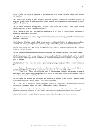 117
18:11 E sobre ela choram e lamentam os mercadores da terra; porque ninguém compra mais as suas
mercadorias:
18:12 mercadorias de ouro, de prata, de pedras preciosas, de pérolas, de linho fino, de púrpura, de seda e de
escarlata; e toda espécie de madeira odorífera, e todo objeto de marfim, de madeira preciosíssima, de bronze,
de ferro e de mármore;
18:13 e canela, especiarias, perfume, mirra e incenso; e vinho, azeite, flor de farinha e trigo; e gado, ovelhas,
cavalos e carros; e escravos, e até almas de homens.
18:14 Também os frutos que a tua alma cobiçava foram-se de ti; e todas as coisas delicadas e suntuosas se
foram de ti, e nunca mais se acharão.
18:15 Os mercadores destas coisas, que por ela se enriqueceram, ficarão de longe por medo do tormento dela,
chorando e lamentando,
18:16 dizendo: Ai! ai da grande cidade, da que estava vestida de linho fino, de púrpura, de escarlata, e
adornada com ouro, e pedras preciosas, e pérolas! porque numa só hora foram assoladas tantas riquezas.
18:17 E todo piloto, e todo o que navega para qualquer porto e todos os marinheiros, e todos os que trabalham
no mar se puseram de longe;
18:18 e, contemplando a fumaça do incêndio dela, clamavam: Que cidade é semelhante a esta grande cidade?
18:19 E lançaram pó sobre as suas cabeças, e clamavam, chorando e lamentando, dizendo: Ai! ai da grande
cidade, na qual todos os que tinham naus no mar se enriqueceram em razão da sua opulência! porque numa só
hora foi assolada.
18:20 Exulta sobre ela, ó céu, e vós, santos e apóstolos e profetas; porque Deus vindicou a vossa causa contra
ela.
Exulta – “Porque santos apóstolos e profetas são convidados a exultar sobre a queda definitiva e
completa de Babilônia? Apoc. 18:20-24; comparar com Jer. 51:48 e 49.” – LES893, p. 145.
“Então o céu e a terra, com tudo quanto neles há, jubilarão sobre Babilônia; pois do norte lhe virão os
destruidores, diz o Senhor. Babilônia há de cair pelos mortos de Israel, assim como por Babilônia têm caído os
mortos de toda a terra.” – Jer. 51:48 e 49.
18:21 Um forte anjo levantou uma pedra, qual uma grande mó, e lançou-a no mar, dizendo: Com igual ímpeto
será lançada Babilônia, a grande cidade, e nunca mais será achada.
18:22 E em ti não se ouvirá mais o som de harpistas, de músicos, de flautistas e de trombeteiros; e nenhum
artífice de arte alguma se achará mais em ti; e em ti não mais se ouvirá ruído de mó;
18:23 e luz de candeia não mais brilhará em ti, e voz de noivo e de noiva não mais em ti se ouvirá; porque os
teus mercadores eram os grandes da terra; porque todas as nações foram enganadas pelas tuas feitiçarias.
18:24 E nela se achou o sangue dos profetas, e dos santos, e de todos os que foram mortos na terra.
O Apocalipse Comentado – Jeferson Antonio Quimelli – www.sermoes.com.br
 