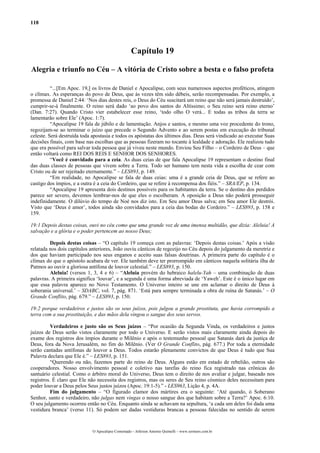 118
Capítulo 19
Alegria e triunfo no Céu – A vitória de Cristo sobre a besta e o falso profeta
“...[Em Apoc. 19,] os livros de Daniel e Apocalipse, com seus numerosos aspectos proféticos, atingem
o clímax. As esperanças do povo de Deus, que às vezes têm sido débeis, serão recompensadas. Por exemplo, a
promessa de Daniel 2:44: ‘Nos dias destes reis, o Deus do Céu suscitará um reino que não será jamais destruído’,
cumprir-se-á finalmente. O reino será dado ‘ao povo dos santos do Altíssimo; o Seu reino será reino eterno’
(Dan. 7:27). Quando Cristo vier estabelecer esse reino, ‘todo olho O verá... E todas as tribos da terra se
lamentarão sobre Ele’ (Apoc. 1:7).
“Apocalipse 19 fala de júbilo e de lamentação. Anjos e santos, e mesmo uma voz procedente do trono,
regozijam-se ao terminar o juízo que precede o Segundo Advento e ao serem postas em execução do tribunal
celeste. Será destruída toda apostasia e todos os apóstatas dos últimos dias. Deus será vindicado ao executar Suas
decisões finais, com base nas escolhas que as pessoas fizeram no tocante à lealdade e adoração. Ele realizou tudo
que era possível para salvar toda pessoa que já viveu neste mundo. Enviou Seu Filho – o Cordeiro de Deus – que
então voltará como REI DOS REIS E SENHOR DOS SENHORES.
“Você é convidado para a ceia. As duas ceias de que fala Apocalipse 19 representam o destino final
das duas classes de pessoas que vivem sobre a Terra. Todo ser humano tem nesta vida a escolha de cear com
Cristo ou de ser rejeitado eternamente.” – LES893, p. 149.
“Em realidade, no Apocalipse se fala de duas ceias: uma é a grande ceia de Deus, que se refere ao
castigo dos ímpios, e a outra é a ceia do Cordeiro, que se refere à recompensa dos fiéis.” – SRA/EP, p. 134.
“Apocalipse 19 apresenta dois destinos possíveis para os habitantes da terra. Se o destino dos perdidos
parece ser severo, devemos lembrar-nos de que eles o escolheram. A oposição a Deus não poderá prosseguir
indefinidamente. O dilúvio do tempo de Noé nos diz isto. Em Seu amor Deus salva; em Seu amor Ele destrói.
Visto que ‘Deus é amor’, todos ainda são convidados para a ceia das bodas do Cordeiro.” – LES893, p. 158 e
159.
19:1 Depois destas coisas, ouvi no céu como que uma grande voz de uma imensa multidão, que dizia: Aleluia! A
salvação e a glória e o poder pertencem ao nosso Deus;
Depois destas coisas – “O capítulo 19 começa com as palavras: ‘Depois destas coisas.’ Após a visão
relatada nos dois capítulos anteriores, João ouviu cânticos de regozijo no Céu depois do julgamento da meretriz e
dos que haviam participado nos seus enganos e aceito suas falsas doutrinas. A primeira parte do capítulo é o
clímax do que o apóstolo acabara de ver. Ele também deve ter prorrompido em cânticos naquela solitária ilha de
Patmos ao ouvir a gloriosa antífona de louvor celestial.” – LES893, p. 150.
Aleluia! (versos 1, 3, 4 e 6) – “Aleluia provém do hebraico halelu-Yah – uma combinação de duas
palavras. A primeira significa ‘louvar’, e a segunda é uma forma abreviada de ‘Yaweh’. Este é o único lugar em
que essa palavra aparece no Novo Testamento. O Universo inteiro se une em aclamar o direito de Deus à
soberania universal.’ – SDABC, vol. 7, pág. 871. ‘Está para sempre terminada a obra de ruína de Satanás.’ – O
Grande Conflito, pág. 679.” – LES893, p. 150.
19:2 porque verdadeiros e justos são os seus juízos, pois julgou a grande prostituta, que havia corrompido a
terra com a sua prostituição, e das mãos dela vingou o sangue dos seus servos.
Verdadeiros e justo são os Seus juízos – “Por ocasião da Segunda Vinda, os verdadeiros e justos
juízos de Deus serão vistos claramente por todo o Universo. E serão vistos mais claramente ainda depois do
exame dos registros dos ímpios durante o Milênio e após o testemunho pessoal que Satanás dará da justiça de
Deus, fora da Nova Jerusalém, no fim do Milênio. (Ver O Grande Conflito, pág. 677.) Por toda a eternidade
serão cantadas antífonas de louvor a Deus. Todos estarão plenamente convictos de que Deus é tudo que Sua
Palavra declara que Ele é.” – LES893, p. 151.
“Querendo ou não, fazemos parte do reino de Deus. Alguns estão em estado de rebelião, outros são
cooperadores. Nosso envolvimento pessoal e coletivo nas tarefas do reino fica registrado nas crônicas do
santuário celestial. Como o árbitro moral do Universo, Deus tem o direito de nos avaliar e julgar, baseado nos
registros. É claro que Ele não necessita dos registros, mas os seres de Seu reino cósmico deles necessitam para
poder louvar a Deus pelos Seus justos juízos (Apoc. 19:1-5).” - LES963, Lição 4, p. 4A.
Fim do julgamento – “O figurado clamor dos mártires era o seguinte: ‘Até quando, ó Soberano
Senhor, santo e verdadeiro, não julgas nem vingas o nosso sangue dos que habitam sobre a Terra?’ Apoc. 6:10.
O seu julgamento ocorreu então no Céu. Enquanto ainda se achavam na sepultura, ‘a cada um deles foi dada uma
vestidura branca’ (verso 11). Só podem ser dadas vestiduras brancas a pessoas falecidas no sentido de serem
O Apocalipse Comentado – Jeferson Antonio Quimelli – www.sermoes.com.br
 