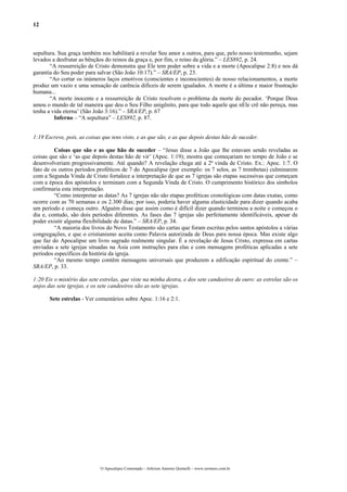 12
sepultura. Sua graça também nos habilitará a revelar Seu amor a outros, para que, pelo nosso testemunho, sejam
levados a desfrutar as bênçãos do reinos da graça e, por fim, o reino da glória.” – LES892, p. 24.
“A ressurreição de Cristo demonstra que Ele tem poder sobre a vida e a morte (Apocalipse 2:8) e nos dá
garantia do Seu poder para salvar (São João 10:17).” – SRA/EP, p. 23.
“Ao cortar os inúmeros laços emotivos (conscientes e inconscientes) de nosso relacionamentos, a morte
produz um vazio e uma sensação de carência difíceis de serem igualados. A morte é a última e maior frustração
humana...
“A morte inocente e a ressurreição de Cristo resolvem o problema da morte do pecador. ‘Porque Deus
amou o mundo de tal maneira que deu o Seu Filho unigênito, para que todo aquele que nEle crê não pereça, mas
tenha a vida eterna’ (São João 3:16).” – SRA/EP, p. 67
Inferno – “A sepultura” – LES892, p. 87.
1:19 Escreve, pois, as coisas que tens visto, e as que são, e as que depois destas hão de suceder.
Coisas que são e as que hão de suceder – “Jesus disse a João que lhe estavam sendo reveladas as
coisas que são e ‘as que depois destas hão de vir’ (Apoc. 1:19); mostra que começariam no tempo de João e se
desenvolveriam progressivamente. Até quando? A revelação chega até a 2ª vinda de Cristo. Ex.: Apoc. 1:7. O
fato de os outros períodos proféticos de 7 do Apocalipse (por exemplo: os 7 selos, as 7 trombetas) culminarem
com a Segunda Vinda de Cristo fortalece a interpretação de que as 7 igrejas são etapas sucessivas que começam
com a época dos apóstolos e terminam com a Segunda Vinda de Cristo. O cumprimento histórico dos símbolos
confirmaria esta interpretação.
“Como interpretar as datas? As 7 igrejas não são etapas proféticas cronológicas com datas exatas, como
ocorre com as 70 semanas e os 2.300 dias; por isso, poderia haver alguma elasticidade para dizer quando acaba
um período e começa outro. Alguém disse que assim como é difícil dizer quando terminou a noite e começou o
dia e, contudo, são dois períodos diferentes. As fases das 7 igrejas são perfeitamente identificáveis, apesar de
poder existir alguma flexibilidade de datas.” – SRA/EP, p. 34.
“A maioria dos livros do Novo Testamento são cartas que foram escritas pelos santos apóstolos a várias
congregações, e que o cristianismo aceita como Palavra autorizada de Deus para nossa época. Mas existe algo
que faz do Apocalipse um livro sagrado realmente singular. É a revelação de Jesus Cristo, expressa em cartas
enviadas a sete igrejas situadas na Ásia com instruções para elas e com mensagens proféticas aplicadas a sete
períodos específicos da história da igreja.
“Ao mesmo tempo contêm mensagens universais que produzem a edificação espiritual do crente.” –
SRA/EP, p. 33.
1:20 Eis o mistério das sete estrelas, que viste na minha destra, e dos sete candeeiros de ouro: as estrelas são os
anjos das sete igrejas, e os sete candeeiros são as sete igrejas.
Sete estrelas - Ver comentários sobre Apoc. 1:16 e 2:1.
O Apocalipse Comentado – Jeferson Antonio Quimelli – www.sermoes.com.br
 