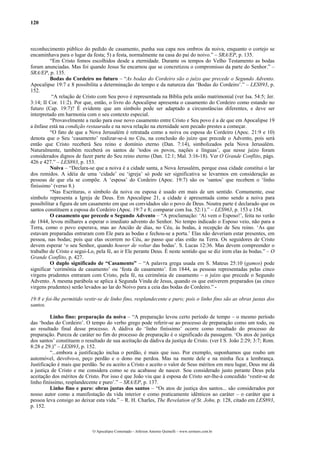 120
reconhecimento público do pedido de casamento, punha sua capa nos ombros da noiva, enquanto o cortejo se
encaminhava para o lugar da festa; 5) a festa, normalmente na casa do pai do noivo.” – SRA/EP, p. 135.
“Em Cristo fomos escolhidos desde a eternidade. Durante os tempos do Velho Testamento as bodas
foram anunciadas. Mas foi quando Jesus Se encarnou que se concretizou o compromisso da parte do Senhor.” –
SRA/EP, p. 135.
Bodas do Cordeiro no futuro – “As bodas do Cordeiro são o juízo que precede o Segundo Advento.
Apocalipse 19:7 e 8 possibilita a determinação do tempo e da natureza das ‘Bodas do Cordeiro’.” – LES893, p.
152.
“A relação de Cristo com Seu povo é representada na Bíblia pela união matrimonial (ver Isa. 54:5; Jer.
3:14; II Cor. 11:2). Por que, então, o livro do Apocalipse apresenta o casamento do Cordeiro como estando no
futuro (Cap. 19:7)? É evidente que um símbolo pode ser adaptado a circunstâncias diferentes, e deve ser
interpretado em harmonia com o seu contexto especial.
“Provavelmente a razão para esse novo casamento entre Cristo e Seu povo é a de que em Apocalipse 19
a ênfase está na condição restaurada e na nova relação na eternidade sem pecado prestes a começar.
“O fato de que a Nova Jerusalém é retratada como a noiva ou esposa do Cordeiro (Apoc. 21:9 e 10)
denota que o Seu ‘casamento’ realizar-se-á no Céu, na conclusão do juízo que precede o Advento, pois será
então que Cristo receberá Seu reino e domínio eterno (Dan. 7:14), simbolizados pela Nova Jerusalém.
Naturalmente, também receberá os santos de ’todos os povos, nações e línguas’, que nesse juízo foram
considerados dignos de fazer parte do Seu reino eterno (Dan. 12:1; Mal. 3:16-18). Ver O Grande Conflito, págs.
426 e 427.” – LES893, p. 153.
Noiva – “Declara-se que a noiva é a cidade santa, a Nova Jerusalém, porque essa cidade constitui o lar
dos remidos. A idéia de uma ‘cidade’ ou ‘igreja’ só pode ser significativa se levarmos em consideração as
pessoas de que ela se compõe. A ‘esposa’ do Cordeiro (Apoc. 19:7) são os ‘santos’ que recebem o ‘linho
finíssimo’ (verso 8.)
“Nas Escrituras, o símbolo da noiva ou esposa é usado em mais de um sentido. Comumente, esse
símbolo representa a Igreja de Deus. Em Apocalipse 21, a cidade é apresentada como sendo a noiva para
possibilitar a figura de um casamento em que os convidados são o povo de Deus. Noutra parte é declarado que os
santos constituem a esposa do Cordeiro (Apoc. 19:7 e 8; comparar com Isa. 52:1).” – LES963, p. 153 e 154.
O casamento que precede o Segundo Advento – “A proclamação: ‘Aí vem o Esposo!’, feita no verão
de 1844, levou milhares a esperar o imediato advento do Senhor. No tempo indicado o Esposo veio, não para a
Terra, como o povo esperava, mas ao Ancião de dias, no Céu, às bodas, à recepção de Seu reino. ‘As que
estavam preparadas entraram com Ele para as bodas e fechou-se a porta.’ Elas não deveriam estar presentes, em
pessoa, nas bodas; pois que elas ocorrem no Céu, ao passo que elas estão na Terra. Os seguidores de Cristo
devem esperar ‘o seu Senhor, quando houver de voltar das bodas’. S. Lucas 12:36. Mas devem compreender o
trabalho de Cristo e segui-Lo, pela fé, ao ir Ele perante Deus. É neste sentido que se diz irem elas às bodas.” – O
Grande Conflito, p. 427.
O duplo significado de “Casamento” – “A palavra grega usada em S. Mateus 25:10 (gamos) pode
significar ‘cerimônia de casamento’ ou ‘festa de casamento’. Em 1844, as pessoas representadas pelas cinco
virgens prudentes entraram com Cristo, pela fé, na cerimônia de casamento – o juízo que precede o Segundo
Advento. A mesma parábola se aplica à Segunda Vinda de Jesus, quando os que estiverem preparados (as cinco
virgens prudentes) serão levados ao lar do Noivo para a ceia das bodas do Cordeiro.” -
19:8 e foi-lhe permitido vestir-se de linho fino, resplandecente e puro; pois o linho fino são as obras justas dos
santos.
Linho fino: preparação da noiva – “A preparação levou certo período de tempo – o mesmo período
das ‘bodas do Cordeiro’. O tempo do verbo grego pode referir-se ao processo de preparação como um todo, ou
ao resultado final desse processo. A dádiva do ‘linho finíssimo’ ocorre como resultado do processo de
preparação. Pureza de caráter no fim do processo de preparação é o significado da passagem. ‘Os atos de justiça
dos santos’ constituem o resultado de sua aceitação da dádiva da justiça de Cristo. (ver I S. João 2:29; 3:7; Rom.
8:28 e 29.)” – LES893, p. 152.
“...embora a justificação inclua o perdão, é mais que isso. Por exemplo, suponhamos que roubo um
automóvel, devolvo-o, peço perdão e o dono me perdoa. Mas na mente dele e na minha fica a lembrança.
Justificação é mais que perdão. Se eu aceito a Cristo e aceito o valor de Seus méritos em meu lugar, Deus me dá
a justiça de Cristo e me considera como se eu acabasse de nascer. Sou considerado justo perante Deus pela
aceitação dos méritos de Cristo. Por isso é que João viu que à esposa de Cristo ser-lhe-á concedido ‘vestir-se de
linho finíssimo, resplandecente e puro’.” – SRA/EP, p. 137.
Linho fino e puro: obras justas dos santos – “Os atos de justiça dos santos... são considerados por
nosso autor como a manifestação da vida interior e como praticamente idênticos ao caráter – o caráter que a
pessoa leva consigo ao deixar esta vida.” – R. H. Charles, The Revelation of St. John, p. 128, citado em LES893,
p. 152.
O Apocalipse Comentado – Jeferson Antonio Quimelli – www.sermoes.com.br
 