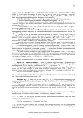 123
Chegou o tempo de o Bom Pastor usar a ‘vara de ferro’ contra as nações, para o livramento de Seu assediado
rebanho na Terra. O ato de reger ou ferir as nações com vara de ferro resulta no seu extermínio, e não no seu
governo durante o milênio, segundo afirmam alguns.’ – SDABC, vol. 7, págs. 874 e 875.” – LES893, p. 158. Ver
ainda: “Pós-milenismo/arrebatamento secreto” na introdução do capítulo 20.
Cristo, Rei-Guerreiro – “Quatro principais apresentações simbólicas de Cristo no Apocalipse:
“1. Sacerdote, andando entre os candeeiros, símbolos das igrejas (Apoc. 1:10-20).
“2. Cordeiro, ‘como tinha sido morto’, com sete chifres e sete olhos, denotando não somente o poder e
a sabedoria do Salvador, mas também os Seus méritos sempre válidos e acessíveis para purificar o crente de toda
injustiça (Apoc. 5:6).
“3. Ceifeiro, tendo na cabeça uma coroa de ouro, e na mão uma foice afiada, para colher o Seu povo e
leva-lo para o Seu celeiro (Apoc. 14:14).
“4. Rei-Guerreiro – ‘O Verbo (ou a Palavra) de Deus’, montado num cavalo branco. Tem na cabeça
muitos diademas, e conduz os exércitos do Céu contra Seus inimigos e contra os inimigos de Seu povo na terra
(Apoc. 19:11-21).
“’Em suma, o livro do Apocalipse transmite a mensagem de esperança e certeza de que Cristo virá
como Messias real para livrar Seu povo na última guerra do mundo [armagedom] contra Deus.’ – Hans. K. La
Rondelle, Chariots os Salvation (Hagerstown, MD.: Review & Herald, 1987), p. 68.” - LES893, p. 150.
“Compare o simbolismo de Cristo como Sacerdote (Apoc. 1:12-20) e o simbolismo de Cristo como
Rei-Guerreiro (Apoc. 19:11-16). Quais são as semelhanças e as diferenças?
“Cristo enfrenta Seus inimigos. Em geral, admite-se que as figuras de Apoc. 19:11-16 são extraídas de
Isaías 63:1-6, que apresenta o Messias como ‘poderoso para salvar’ Seu povo e vitorioso sobre os Seus inimigos.
“As duas representações de Cristo no Apocalipse têm algumas semelhanças e várias diferenças. Em vez
das suntuosas vestes sacerdotais, o Rei-Guerreiro usa ‘um manto tinto de sangue’; está montado num cavalo
branco, à frente de um conjunto de cavalarianos. Em Apoc. 1 a 3, Cristo, como Sacerdote, defronta Suas igrejas;
ao passo que em Apoc. 19, como Guerreiro, Ele enfrenta Seus inimigos.
“Em ambos os lugares, o caráter de Cristo é retratado como ‘fiel e verdadeiro’ (Apoc. 1:5; 3:14; 19:11).
Seus olhos são ‘como chama de fogo’ (Apoc. 1:14; 19:12) e ‘da boca saía-Lhe uma espada afiada (Apoc. 1:16;
19:15), o que provavelmente constitui uma referência à autorizada palavra proferida por Ele, que pode significar
vida ou morte. (Comparar com Isa. 11:4; II Tess. 2:8.) “ – LES893, p. 156.
19:16 No manto, sobre a sua coxa tem escrito o nome: Rei dos reis e Senhor dos senhores.
Rei dos reis e Senhor dos senhores – “Nosso Rei vindouro merece todo nome e homenagem nessa
passagem. Homens pecaminosos e até dirigentes de igreja blasfemaram dEle. Apocalipse 1:7 diz que alguns
deles ressuscitarão para ver Sua vinda. (Comparar com Dan. 12:2.)” – LES893, p. 157.
“Em suma, o livro do Apocalipse transmite a mensagem de esperança e certeza de que Cristo virá como
Messias real para livrar Seu povo na última guerra do mundo [armagedom] contra Deus.” – Hans. K. La
Rondelle, Chariots of Salvation (Hagerstown, MD.: Review & Herald, 1987), p. 68, citado em LES893, p. 150.
N.C.: Ver ainda comentário sobre Apoc. 5:5.
19:17 E vi um anjo em pé no sol; e clamou com grande voz, dizendo a todas as aves que voavam pelo meio do
céu: Vinde, ajuntai-vos para a grande ceia de Deus,
A ceia das aves – “A grande ceia das aves (Apoc. 19:17, 18 e 21) também simboliza a destruição dos
inimigos do Céu quando Cristo voltar. (Comparar com Sal. 79:2; I Sam. 17:44 e 46; Ezeq. 39:17-20.)” –
LES893, p. 158
“Esta ‘ceia das aves’ afeta o mesmo grupo descrito em Apocalipse 6:15-17, o qual não pode resistir à
presença do Senhor por não haver aceito a salvação em Cristo e conseqüentemente não haver-se preparado para
recebê-lo. No final do milênio, serão destruídos definitivamente pela segunda morte (20:9, 14).” – SRA/EP, p.
135.
19:18 para comerdes carnes de reis, carnes de comandantes, carnes de poderosos, carnes de cavalos e dos que
neles montavam, sim, carnes de todos os homens, livres e escravos, pequenos e grandes.
19:19 E vi a besta, e os reis da terra, e os seus exércitos reunidos para fazerem guerra àquele que estava
montado no cavalo, e ao seu exército.
N.C.: Ver comentário sobre “Armagedom” em 16:16.
19:20 E a besta foi presa, e com ela o falso profeta que fizera diante dela os sinais com que enganou os que
receberam o sinal da besta e os que adoraram a sua imagem. Estes dois foram lançados vivos no lago de fogo
que arde com enxofre.
O Apocalipse Comentado – Jeferson Antonio Quimelli – www.sermoes.com.br
 