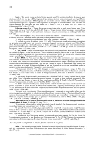 130
Santo – “De acordo com a revelação bíblica, quem é santo? No sentido etimológico da palavra, quer
dizer separado. É por isso que a Bíblia Sagrada diz que a igreja deve ser santa, sem mácula nem ruga (Efésios
5:27). Os santos, dos quais fala a Bíblia Sagrada, não são mortos nem são estátuas. São os membros de igreja
que se separam do pecado e seguem a Cristo, respeitando os princípios da Palavra de Deus. Você, eu, todos nós
somos chamados por Deus para ser esses santos. (I S. Pedro 1:15-16; II S. Pedro 3:11; I S. Pedro 2:9;
Colossenses 1:22).” – SRA/EP, p. 45
Primeira ressurreição – “Quais são as duas ressurreições sobre as quais nosso Senhor Jesus Cristo
falou quando esteve na Terra? São João 5:28, 29. Resp.: a. ‘Os que tiverem feito o bem para a ressurreição da
vida; ...’ (São João 5:29 p.p.). b. ‘...Os que tiverem praticado o mal para a ressurreição da condenação’ (São João
5:29 ú.p.). ...
“Este versículo [Apoc. 20:6] diz que são os justos que voltarão à vida (ressuscitarão) e reinarão com
Cristo mil anos. Este é o milênio bíblico que começa com a primeira ressurreição. ...
“A primeira ressurreição ocorrerá quando Jesus voltar em glória e majestade.” – SRA/EP, p. 44.
“A profecia a respeito do milênio (Apoc. 19:11 a 20:15) profere uma bênção sobre os que ressuscitam
na ‘primeira ressurreição’, pois não morrerão nunca mais (segunda morte), mas reinarão com Cristo (Apoc.
20:6). Nesta passagem não é declarado quando se dará a ‘primeira ressurreição’. Para obter esta informação
precisamos volver-nos para outros textos, como I Tess. 4:16-18 e I Cor. 15:51-54, que situam essa ressurreição
na Segunda Vinda.” – LES893, p. 165.
I Tess. 4:16-18: “Porque o Senhor mesmo descerá do céu com grande brado, à voz do arcanjo, ao som
da trombeta de Deus, e os que morreram em Cristo ressuscitarão primeiro. Depois nós, os que ficarmos vivos
seremos arrebatados juntamente com eles, nas nuvens, ao encontro do Senhor nos ares, e assim estaremos para
sempre com o Senhor. Portanto, consolai-vos uns aos outros com estas palavras.”
I Cor. 15:51-54: “Eis aqui vos digo um mistério: Nem todos dormiremos mas todos seremos
transformados, num momento, num abrir e fechar de olhos, ao som da última trombeta; porque a trombeta soará,
e os mortos serão ressuscitados incorruptíveis, e nós seremos transformados. Porque é necessário que isto que é
corruptível se revista da incorruptibilidade e que isto que é mortal se revista da imortalidade. Mas, quando isto
que é corruptível se revestir da incorruptibilidade, e isto que é mortal se revestir da imortalidade, então se
cumprirá a palavra que está escrito: Tragada foi a morte na vitória.”
“’Os mortos em Cristo’ (I Tess. 4:16) abrangem os justos que morreram desde o tempo de Abel até o
fim do tempo. ‘Porque assim como em Adão todos morrem, assim também todos serão vivificados em Cristo.’ I
Cor. 15:22 e 23. Esse ‘todos’ inclui os santos do Antigo Testamento, bem como os do Novo Testamento.” –
LES893, p. 164.
“A vida depois da morte começa na ressurreição. A Segunda Vinda de Cristo é o grande dia da vitória
para o Céu. Cristo, o Salvador que possui a natureza humana, virá buscar os Seus, conforme prometeu (S. João
14:1-3). Os anjos, que formam os ‘carros de fogo’ mencionados na Bíblia (II Reis 2:11; Sal. 68:17), reunirão os
remidos ‘para o encontro do Senhor nos ares’ (S. Mat. 24:31; I Tess. 4:17).
“A Bíblia nunca recomenda que o crente encontre conforto na idéia de que na ocasião da morte ele
passará a desfrutar as glórias do Céu. A ênfase incide sempre sobre a esperança da ressurreição. (Ver S. João
11:24). A ressurreição de Jesus consolidou a esperança cristã de que Ele despertará os crentes falecidos quando
voltar à Terra (S. João 6:40).
“Os justos terão corpo imortal. ‘Nossa identidade pessoal é preservada na ressurreição, se bem que não
as mesmas partículas de matéria ou substância material que foram para a sepultura. ... Nenhuma lei de Deus na
natureza demonstra que Ele restitui as mesmas partículas de matéria que compunham o corpo antes da morte.
Deus dará aos justos mortos o corpo que Lhe aprouver.’ – Comentários de Ellen G. White, SDABC, vol.6, pág.
1.093. (Ver I Cor. 15:35-49.)” – LES893, p. 165.
“Para onde serão levados os justos ressuscitados e os justos que estiverem vivos por ocasião da
Segunda Vinda de Jesus? S. João 14:1-3; Apoc. 7:9-17.
“Jesus chamou o lar dos salvos após a Sua volta de ‘casa de Meu Pai’. Ele disse que voltaria para levar-
nos ao lugar para o qual ascenderia em breve (S. João 14:2 e 3).
“O apóstolo João viu os remidos, logo depois de ter sido completada a redenção deles, em pé ‘diante do
trono de Deus’, servindo-O ‘de dia e de noite no Seu santuário’ (Apoc. 7:15). O trono de Deus está dentro do
Seu templo no Céu. (Ver Apoc. 4:1 e 2; 11:19; 15:5.) No fim do Milênio, o trono de Deus será estabelecido na
terra.” – LES893, p. 164 e 165.
“A ressurreição de Cristo torna possível a ressurreição dos justos mortos. Se Ele não tivesse Se
levantado dentre os mortos ‘os que dormiram em Cristo pereceram’ (I Cor. 15:18). Fiéis que viveram antes ou
depois da cruz não teriam esperança de vida se Jesus não tivesse ressuscitado.” – LES963, Lição 12, p. 6.
20:7 Ora, quando se completarem os mil anos, Satanás será solto da sua prisão,
Solto – “Ao ressuscitarem os ímpios, desaparecem as circunstâncias que impedem Satanás de atuar,
pois terá a quem tentar. Apocalipse 20:8 demonstra que apesar dos mil anos de prisão, Satanás não mudará.” –
SRA/EP, p. 46.
O Apocalipse Comentado – Jeferson Antonio Quimelli – www.sermoes.com.br
 