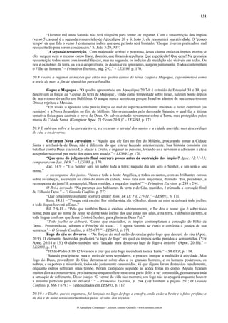 131
“Durante mil anos Satanás não terá ninguém para tentar ou enganar. Com a ressurreição dos ímpios
(verso 5), a qual é a segunda ressurreição de Apocalipse 20 e S. João 5, ele reassumirá sua atividade. O ‘pouco
tempo’ de que fala o verso 3 certamente indica que esse período será limitado. ‘Os que tiverem praticado o mal
ressuscitarão para serem condenados.’ S. João 5:29, NIV.
“A segunda ressurreição. ‘Com majestade terrível e pavorosa, Jesus chama então os ímpios mortos; e
eles surgem com o mesmo corpo fraco, doentio, que foram à sepultura. Que espetáculo! Que cena! Na primeira
ressurreição todos saem com imortal frescor, mas na segunda, os indícios da maldição são visíveis em todos. Os
reis e os nobres da terra, os vis e desprezíveis, os doutos e os ignorantes, surgem juntamente. Todos contemplam
o Filho do homem.’ – Primeiros Escritos, pág. 292.” – LES893, p. 170.
20:8 e sairá a enganar as nações que estão nos quatro cantos da terra, Gogue e Magogue, cujo número é como
a areia do mar, a fim de ajuntá-las para a batalha.
Gogue e Magogue - “O quadro apresentado em Apocalipse 20:7-9 é extraído de Ezequiel 38 e 39, que
descrevem as forças de ‘Gogue, da terra de Magogue’, vindo como tempestade sobre Israel, nalgum ponto depois
do seu retorno do exílio em Babilônia. O ataque nunca aconteceu porque Israel se afastou de seu concerto com
Deus e rejeitou o Messias.
“Em visão, o apóstolo João previu forças do mal de aspecto semelhante atacando o Israel espiritual (os
remidos) e a Nova Jerusalém no fim do Milênio. São organizadas pelo derrotado Satanás, o qual faz a última
tentativa física para destruir o povo de Deus. Os salvos estarão novamente sobre a Terra, mas protegidos pelos
muros da Cidade Santa. (Comparar Apoc. 21:2 com 20:9.)” – LES893, p. 171.
20:9 E subiram sobre a largura da terra, e cercaram o arraial dos santos e a cidade querida; mas desceu fogo
do céu, e os devorou;
Cercaram Nova Jerusalém - “Aquilo que ele fará no fim do Milênio, procurando tomar a Cidade
Santa e arrebatá-la de Deus, não é diferente do que esteve fazendo anteriormente. Sua história consistiu em
batalhar contra Deus e acusá-Lo, atacar a Cristo, e enganar as pessoas, levando-as a servirem e adorarem a ele e
aos poderes do mal por meio dos quais tem atuado.” – LES893, p. 170.
“Que cena do julgamento final ocorrerá pouco antes da destruição dos ímpios? Apoc. 12:11-13;
comparar com Zac. 14:9.” – LES893, p. 170.
Zac. 14:9 – “E o Senhor será rei sobre toda a terra; naquele dia um será o Senhor, e um será o seu
nome.”
A recompensa dos justos. “Jesus e toda a hoste Angélica, e todos os santos, com as brilhantes coroas
sobre as cabeças, ascendem ao cimo do muro da cidade. Jesus fala com majestade, dizendo: ‘Eis, pecadores, a
recompensa do justo! E contemplai, Meus remidos, a paga dos ímpios!’“ – Primeiros Escritos, p. 293 e 294.
O Rei é coroado. “Na presença dos habitantes da terra e do Céu, reunidos, é efetuada a coroação final
do Filho de Deus.” – O Grande Conflito, p. 272.
“Que cena impressionante ocorrerá então? Rom. 14:11; Fil. 2:9-11.” – LES893, p. 171.
Rom. 14:11 – “Porque está escrito: Por minha vida, diz o Senhor, diante de mim se dobrará todo joelho,
e toda língua louvará a Deus.”
Fil. 2:9-11 – “Pelo que também Deus o exaltou soberanamente, e lhe deu o nome que é sobre todo
nome; para que ao nome de Jesus se dobre todo joelho dos que estão nos céus, e na terra, e debaixo da terra, e
toda língua confesse que Jesus Cristo é Senhor, para glória de Deus Pai.”
“Todo joelho se dobrará. ‘Como que extasiados, os ímpios contemplaram a coroação do Filho de
Deus... Prostrando-se, adoram o Príncipe da vida... . E agora Satanás se curva e confessa a justiça de sua
sentença.’ – O Grande Conflito, p. 675-677.” – LES893, p. 171.
Fogo do céu os devorou – ‘As forças do mal serão devoradas pelo fogo que descerá do céu (Apoc.
20:9). O elemento destruidor produzirá ‘o lago de fogo’ no qual os ímpios serão punidos e consumidos. (Ver
Apoc. 20:14 e 15.) O diabo também será ‘lançado para destro do lago de fogo e enxofre’ (Apoc. 20:10).” –
LES893, p. 171.
“II São Pedro 3:10-12 leva-nos a crer que este fogo incendiará toda a Terra.” – SRA/EP, p. 114.
“Satanás precipita-se para o meio de seus seguidores, e procura instigar a multidão à atividade. Mas
fogo do Deus, procedente do Céu, derrama-se sobre eles e os grandes homens, e os homens poderosos, os
nobres, e os pobres e miseráveis, todos são juntamente consumidos. Vi que alguns foram destruídos rapidamente,
enquanto outros sofreram mais tempo. Foram castigados segundo as ações feitas no corpo. Alguns ficaram
muitos dias a consumir-se e, precisamente enquanto houvesse uma parte deles a ser consumida, permaneceu toda
a sensação de sofrimento. Disse o anjo: ‘O verme da vida não morrerá; seu fogo não se apagará enquanto houver
a mínima partícula para ele devorar.’ “ – Primeiros Escritos, p. 294. (ver também a página 291; O Grande
Conflito, p. 666 e 679.) – Textos citados em LES893, p. 117.
20:10 e o Diabo, que os enganava, foi lançado no lago de fogo e enxofre, onde estão a besta e o falso profeta; e
de dia e de noite serão atormentados pelos séculos dos séculos.
O Apocalipse Comentado – Jeferson Antonio Quimelli – www.sermoes.com.br
 