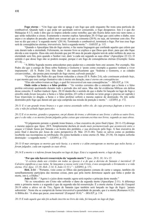 132
Fogo eterno – “Um fogo que não se apaga é um fogo que arde enquanto lhe resta uma partícula de
combustível. Quando tudo o que pode ser queimado estiver consumido, o fogo desaparece. Isto é o que diz
Malaquias 4:1-3, onde é dito que os ímpios arderão como restolho; que não ficaria deles nem raiz nem ramo; e
que serão reduzidos a cinzas. Exatamente o mesmo explica Apocalipse 20. O fogo que cairá sobre o diabo, seus
anjos e os adeptos do pecado, arderá sem cessar até que os consuma (20:9); ou seja, até terminar com eles. Por
isso se diz que esta é ‘a segunda morte’ (20:14). Terminado o combustível, terminará o fogo. Por isso esse fogo
será de conseqüências eternas, irreversíveis. Será a segunda morte.” – SAR/EP, p. 115.
“Quando o Apocalipse fala do fogo eterno, o faz numa linguagem que confunde aqueles que crêem que
este durará toda a eternidade. Felizmente, no mesmo livro se explica o que Deus quis dizer, para que não fique
dúvida a este respeito. Deus não está dizendo que por 80 anos de pecado alguém terá de arder milhões de anos na
eternidade sem fim, pois quando o Senhor vier, dará ‘a cada um segundo as suas obras’ (Apocalipse 22:12). O
sentido é que desse fogo não se poderá escapar, porque é um fogo de conseqüências eternas (Exemplo: Isaías
47:14). ...
“A Bíblia Sagrada mostra antecedentes para ajudar-nos a entender bem este assunto. Por exemplo, São
Pedro diz que o castigo de Deus sobre Sodoma e Gomorra é ‘posto como exemplo a quantos venham a viver
impiamente’. (II S. Pedro 2:6). São Judas 7 diz especificamente que ‘Sodoma e Gomorra, e as cidades
circunvizinhas... são postas para exemplo do fogo eterno, sofrendo punição’.
“O próprio São Pedro diz que foram reduzidas a cinzas (II S. Pedro 2:6), não continuam ardendo hoje,
o que mostra que esse castigo ilustrativo não é eterno em duração, mas é eterno em conseqüências.
“Eles não sobreviveram ao fogo, o qual foi irreversível em suas conseqüências.” – SRA/EP, p. 114.
Onde estão a besta e o falso profeta – “As versões correntes dão a entender que a besta e o falso
profeta estiveram queimando durante todo o período dos mil anos. Mas não há evidências bíblicas em defesa
desse conceito. É melhor traduzir Apoc. 20:10 dando-lhe o sentido de que o diabo foi lançado no lago de fogo e
enxofre onde foram lançados a besta e o falso profeta. (O verbo é omitido no texto grego e precisa ser suprido.)
Esse triunvirato (o dragão, a besta e o falso profeta) sofrerá a mesma espécie de destruição. Os três serão
destruídos pelo fogo que durará até que seja cumprida sua missão de punição e morte.” – LES893, p. 172.
20:11 E vi um grande trono branco e o que estava assentado sobre ele, de cuja presença fugiram a terra e o
céu; e não foi achado lugar para eles.
20:12 E vi os mortos, grandes e pequenos, em pé diante do trono; e abriram-se uns livros; e abriu-se outro livro,
que é o da vida; e os mortos foram julgados pelas coisas que estavam escritas nos livros, segundo as suas obras.
“O julgamento perante o grande trono branco, a fase executiva do juízo final (Apoc. 20:11-15) abrange
o mesmo aspecto que Apoc. 20:9. Simplesmente declara de modo mais pormenorizado que acontecerá entre o
ataque à Cidade Santa por Satanás e as hostes dos perdidos, e sua destruição pelo fogo. A fase executiva do
juízo final é descrita por Jesus de outra perspectiva (S. Mat. 25:31-46). Tanto os salvos como os perdidos
receberão sua recompensa ou retribuição. Os justos herdarão o reino eterno (S. Mat. 25:34). Os ímpios sofrerão
destruição – a segunda morte.” – LES893, p. 172.
20:13 O mar entregou os mortos que nele havia; e a morte e o além entregaram os mortos que neles havia; e
foram julgados, cada um segundo as suas obras.
20:14 E a morte e o inferno foram lançados no lago de fogo. Esta é a segunda morte, o lago de fogo.
“Por que não haverá ressurreição da ‘segunda morte’? Apoc. 20:9, 10, 14 e 15.
“A certeza dada aos cristãos em todas as épocas é a de que a derrota de Satanás é inevitável. O
Calvário significou a sua ruína. Se lançamos a nossa sorte com Cristo, é-nos assegurado o livramento e a vida
eterna. (Ver Apoc. 12:10; Heb. 2:14; S. João 12:31.)” – LES893, p. 171.
Heb. 2:14 – ”Portanto, visto como os filhos são participantes comuns de carne e sangue, também ele
semelhantemente participou das mesmas coisas, para que pela morte derrotasse aquele que tinha o poder da
morte, isto é, o Diabo;”
João 12:31 – “Agora é o juízo deste mundo; agora será expulso o príncipe deste mundo.”
“Só os vencedores em Cristo não sofrerão o dano da segunda morte (Apocalipse 2:11). A diferença
entre a primeira morte e a segunda é que da segunda não há ressurreição. É a morte eterna. Como diz Ezequiel
28:19 sobre o altivo rei de Tiro, figura de Satanás (que também será lançado no lago de fogo): ‘jamais
subsistirás’. Neste dia se cumprirá de forma irreversível a penalidade do pecado, que é a morte (Romanos 6:23).
A Bíblia diz: ‘A alma que pecar, essa morrerá’ (Ezequiel 18:4).” – SRA/EP, p. 114.
20:15 E todo aquele que não foi achado inscrito no livro da vida, foi lançado no lago de fogo.
O Apocalipse Comentado – Jeferson Antonio Quimelli – www.sermoes.com.br
 