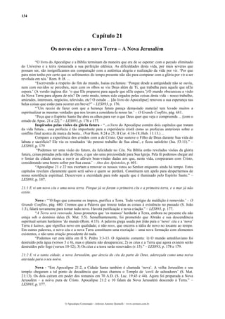 134
Capítulo 21
Os novos céus e a nova Terra – A Nova Jerusalém
“O livro do Apocalipse e a Bíblia terminam da maneira que era de se esperar: com o pecado eliminado
do Universo e a terra restaurada a sua perfeição edênica. As dificuldades desta vida, por mais severas que
possam ser, são insignificantes em comparação com a autêntica alegria e realização da vida por vir. ‘Por que
para mim tenho por certo que os sofrimentos do tempo presente não são para comparar com a glória por vir a ser
revelada em nós.’ Rom. 8:18. ...
“Escrevendo a respeito do fim do mundo, Isaías exclamou: ‘Porque desde a antiguidade não se ouviu,
nem com ouvidos se percebeu, nem com os olhos se viu Deus além de Ti, que trabalha para aquele que nEle
espera.’ (A versão inglesa diz: ‘o que Ele preparou para aquele que nEle espera.’) O mundo obscureceu a visão
da Nova Terra para alguns de nós? De certo modo, temos sido cegados pelas coisas desta vida – nosso trabalho,
amizades, interesses, negócios, televisão, etc? O estudo ... [do livro do Apocalipse] renovou a sua esperança nas
belas coisas que estão para ocorrer em breve?” – LES893, p. 176.
“’Um receio de fazer com que a herança futura pareça demasiado material tem levado muitos a
espiritualizar as mesmas verdades que nos levam a considera-la nosso lar.’ – O Grande Conflito, pág. 681.
“Peça que o Espírito Santo lhe abra os olhos para ver o que Deus quer que veja e compreenda ... [com o
estudo de Apoc. 21 e 22].” – LES893, p. 176 e 177.
Inspirados pelas visões da glória futura - “...o livro do Apocalipse contém dois capítulos que tratam
da vida futura... essa profecia é tão importante para a experiência cristã como as profecias anteriores sobre o
conflito final acerca da marca da besta... (Ver Rom. 8:24 e 25; II Cor. 4:16-18; Heb. 11:13.) ...
Compare a experiência dos cristãos com a de Cristo. Que susteve o Filho de Deus durante Sua vida de
labuta e sacrifício? Ele viu os resultados ‘do penoso trabalho de Sua alma’, e ficou satisfeito (Isa. 53:11).” –
LES893, p. 179
“Podemos ter uma visão do futuro, da felicidade no Céu. Na Bíblia estão reveladas visões da glória
futura, cenas pintadas pela mão de Deus, e que são uma preciosidade para Sua Igreja. Pela fé podemos chegar até
o limiar da cidade eterna e ouvir as afáveis boas-vindas dadas aos que, nesta vida, cooperaram com Cristo,
considerando uma honra sofrer por Sua causa.’ – Atos dos Apóstolos, p. 601.
“Apocalipse 21 e 22 nos exortam a renovar os nossos votos ao Senhor enquanto ainda há tempo. Estes
capítulos revelam claramente quem será salvo e quem se perderá. Constituem um apelo para despertarmos de
nossa sonolência espiritual. Descrevem a eternidade para todo aquele que é iluminado pelo Espírito Santo.” –
LES893, p. 187.
21:1 E vi um novo céu e uma nova terra. Porque já se foram o primeiro céu e a primeira terra, e o mar já não
existe.
Novo - “’O fogo que consome os ímpios, purifica a Terra. Todo vestígio de maldição é removido.’ – O
Grande Conflito, pág. 680. Cremos que a Palavra que trouxe todas as coisas à existência no passado (S. João
1:3), falará novamente para tornar tudo novo. Haverá purificação e nova criação.” – LES893, p. 177.
“A Terra será renovada. Jesus prometeu que ‘os mansos’ herdarão a Terra, embora no presente ela não
esteja sob o domínio deles (S. Mat. 5:5). Semelhantemente, foi prometido que Abraão e sua descendência
espiritual seriam herdeiros ‘do mundo (Rom. 4:13). A palavra grega usada por João para o ‘novo’ céu e a ‘nova’
Terra é kainos, que significa novo em qualidade; e não neos, que encerra a idéia de novo no tocante ao tempo.
Em outras palavras, o novo céu e a nova Terra constituem uma recriação – uma nova formação com elementos
existentes, e não uma criação procedente do nada.
“Podemos ver esta idéia em II S. Pedro 3:3-13. O Apóstolo comenta: 1) O mundo antediluviano foi
destruído pela água (versos 5 e 6), mas o planeta não desapareceu; 2) os céus e a Terra que agora existem serão
destruídos pelo fogo (versos 10-12); 3) Os céus e a terra serão renovados (v.13).” – LES893, p. 178 e 179.
21:2 E vi a santa cidade, a nova Jerusalém, que descia do céu da parte de Deus, adereçada como uma noiva
ataviada para o seu noivo.
Nova - “Em Apocalipse 21:2, a Cidade Santa também é chamada ‘nova’. A velha Jerusalém e seu
templo chegaram a tal ponto de decadência que Jesus chamou o Templo de ‘covil de salteadores’ (S. Mat.
21:13). Os dois caíram em poder dos romanos em 70 A.D. (S. Luc. 19:43 e 44). Agora foi preparada a Nova
Jerusalém – a noiva pura de Cristo. Apocalipse 21:2 e 10 falam da Nova Jerusalém descendo à Terra.” –
LES893, p. 177.
O Apocalipse Comentado – Jeferson Antonio Quimelli – www.sermoes.com.br
 