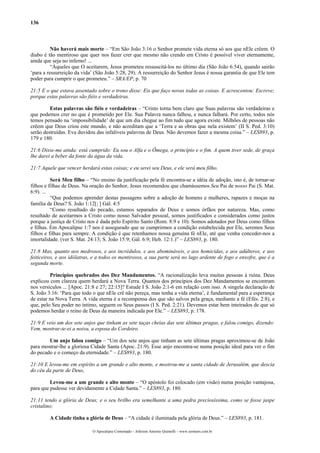 136
Não haverá mais morte – “Em São João 3:16 o Senhor promete vida eterna só aos que nEle crêem. O
diabo é tão mentiroso que quer nos fazer crer que mesmo não crendo em Cristo é possível viver eternamente,
ainda que seja no inferno! ...
“Àqueles que O aceitarem, Jesus prometeu ressuscitá-los no último dia (São João 6:54), quando sairão
‘para a ressurreição da vida’ (São João 5:28, 29). A ressurreição do Senhor Jesus é nossa garantia de que Ele tem
poder para cumprir o que prometeu.” – SRA/EP, p. 70
21:5 E o que estava assentado sobre o trono disse: Eis que faço novas todas as coisas. E acrescentou: Escreve;
porque estas palavras são fiéis e verdadeiras.
Estas palavras são fiéis e verdadeiras – “Cristo torna bem claro que Suas palavras são verdadeiras e
que podemos crer no que é prometido por Ele. Sua Palavra nunca falhou, e nunca falhará. Por certo, todos nós
temos pensado na ‘impossibilidade’ de que um dia chegue ao fim tudo que agora existe. Milhões de pessoas não
crêem que Deus criou este mundo, e não acreditam que a ‘Terra e as obras que nela existem’ (II S. Ped. 3:10)
serão destruídas. Eva duvidou das infalíveis palavras de Deus. Não devemos fazer a mesma coisa.” – LES893, p.
179 e 180.
21:6 Disse-me ainda: está cumprido: Eu sou o Alfa e o Ômega, o princípio e o fim. A quem tiver sede, de graça
lhe darei a beber da fonte da água da vida.
21:7 Aquele que vencer herdará estas coisas; e eu serei seu Deus, e ele será meu filho.
Será Meu filho – “No ensino da justificação pela fé encontra-se a idéia de adoção, isto é, de tornar-se
filhos e filhas de Deus. Na oração do Senhor, Jesus recomendou que chamássemos Seu Pai de nosso Pai (S. Mat.
6:9). ...
“Que podemos aprender destas passagens sobre a adoção de homens e mulheres, rapazes e moças na
família de Deus? S. João 1:12[; ] Gál. 4:5
“Como resultado do pecado, estamos separados de Deus e somos órfãos por natureza. Mas, como
resultado de aceitarmos a Cristo como nosso Salvador pessoal, somos justificados e considerados como justos
porque a justiça de Cristo nos é dada pelo Espírito Santo (Rom. 8:9 e 10). Somos adotados por Deus como filhos
e filhas. Em Apocalipse 1:7 nos é assegurado que se cumprirmos a condição estabelecida por Ele, seremos Seus
filhos e filhas para sempre. A condição é que retenhamos nossa genuína fé nEle, até que venha conceder-nos a
imortalidade. (ver S. Mat. 24:13; S. João 15:9; Gál. 6:9; Heb. 12:1.)” – LES893, p. 180.
21:8 Mas, quanto aos medrosos, e aos incrédulos, e aos abomináveis, e aos homicidas, e aos adúlteros, e aos
feiticeiros, e aos idólatras, e a todos os mentirosos, a sua parte será no lago ardente de fogo e enxofre, que é a
segunda morte.
Princípios quebrados dos Dez Mandamentos. “A racionalização leva muitas pessoas à ruína. Deus
explicou com clareza quem herdará a Nova Terra. Quantos dos princípios dos Dez Mandamentos se encontram
nos versículos ... [Apoc. 21:8 e 27; 22:15]? Estude I S. João 2:1-6 em relação com isso. A singela declaração de
S. João 3:16: ‘Para que todo o que nEle crê não pereça, mas tenha a vida eterna’, é fundamental para a esperança
de estar na Nova Terra. A vida eterna é a recompensa dos que são salvos pela graça, mediante a fé (Efés. 2:8), e
que, pelo Seu poder no íntimo, seguem os Seus passos (I S. Ped. 2:21). Devemos estar bem inteirados de que só
podemos herdar o reino de Deus da maneira indicada por Ele.” – LES893, p. 178.
21:9 E veio um dos sete anjos que tinham as sete taças cheias das sete últimas pragas, e falou comigo, dizendo:
Vem, mostrar-te-ei a noiva, a esposa do Cordeiro.
Um anjo falou comigo – “Um dos sete anjos que tinham as sete últimas pragas aproximou-se de João
para mostrar-lhe a gloriosa Cidade Santa (Apoc. 21:9). Esse anjo encontra-se numa posição ideal para ver o fim
do pecado e o começo da eternidade.” – LES893, p. 180.
21:10 E levou-me em espírito a um grande e alto monte, e mostrou-me a santa cidade de Jerusalém, que descia
do céu da parte de Deus,
Levou-me a um grande e alto monte – “O apóstolo foi colocado (em visão) numa posição vantajosa,
para que pudesse ver devidamente a Cidade Santa.” – LES893, p. 180.
21:11 tendo a glória de Deus; e o seu brilho era semelhante a uma pedra preciosíssima, como se fosse jaspe
cristalino;
A Cidade tinha a glória de Deus – “A cidade é iluminada pela glória de Deus.” – LES893, p. 181.
O Apocalipse Comentado – Jeferson Antonio Quimelli – www.sermoes.com.br
 