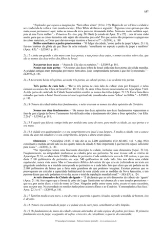 137
“Esplendor que supera a imaginação. ‘Nem olhos viram’ (I Cor. 2:9). Depois de ver o Céu e a cidade e
ser conduzida de volta a ‘este mundo escuro’, Ellen White declarou o seguinte: ‘Algumas vezes penso que não
mais posso permanecer aqui; todas as coisas da terra parecem demasiado áridas. Sinto-me muito solitária aqui,
pois vi uma Terra melhor.’ – Primeiros Escritos, pág. 20. Oxalá [o estudo de Apoc. 21 e 22] ... nos dê uma visão
assim, para que as coisas terrestres não sejam tão atraentes para nós! Por que somos tão propensos a apegar-nos
às coisas materiais, se Deus quer dar-nos o que mostrou a Seu servo?” – LES893, p. 180
Brilho semelhante a pedra preciosíssima – “O fulgor da cidade, ‘como pedra de jaspe’ (Apoc. 21:11),
faz-nos lembrar da glória de que Deus Se acha rodeado: ‘semelhante no aspecto a pedra de jaspe e sardônio’
(Apoc. 4:3).” – LES893, p. 181.
21:12 e tinha um grande e alto muro com doze portas, e nas portas doze anjos, e nomes escritos sobre elas, que
são os nomes das doze tribos dos filhos de Israel.
Nas portas doze anjos - “Anjos do Céu são os porteiros.” – LES893, p. 181.
Nomes nas doze portas – “Os nomes das doze tribos de Israel estão nas doze portas da sólida muralha.
As cidades antigas eram protegidas por muros bem altos. João compreenderia portanto o que lhe foi mostrado.” –
LES893, p. 181.
21:13 Ao oriente havia três portas, ao norte três portas, ao sul três portas, e ao ocidente três portas.
Três portas de cada lado – “Havia três portas de cada lado da cidade vista por Ezequiel, e nelas
estavam os nomes das tribos de Israel (Eze. 48:31-34). As doze tribos foram mencionadas em Apocalipse 7:4-8.
As três portas de cada lado da Cidade Santa também contêm os nomes das tribos (Apoc. 21:12). Estes fatos dão a
entender que tanto o Israel literal como o Israel espiritual são considerados como ‘tribos’ na Bíblia.” – LES893,
p. 181.
21:14 O muro da cidade tinha doze fundamentos, e neles estavam os nomes dos doze apóstolos do Cordeiro.
Nomes nos doze fundamentos – “Os nomes dos doze apóstolos nos doze fundamentos representam o
fato de que a Igreja do Novo Testamento foi edificada sobre o fundamento de Cristo e Seus apóstolos. (ver Efés.
2:20.)” – LES893, p. 181.
21:15 E aquele que falava comigo tinha por medida uma cana de ouro, para medir a cidade, as suas portas e o
seu muro.
21:16 A cidade era quadrangular; e o seu comprimento era igual à sua largura. E mediu a cidade com a cana e
tinha ela doze mil estádios; e o seu comprimento, largura e altura eram iguais.
Dimensões – “Apocalipse 21:15-17 não diz se os 2.200 quilômetros (ver SDABC, vol. 7, pág. 892)
constituem a medida de um lado ou dos quatro lados da cidade. O fato importante é que haverá espaço suficiente
para todos.” – LES893, p. 181.
“No Apocalipse temos uma fascinante descrição da cidade, inclusive suas dimensões (Apoc. 21:16).
Freqüentemente, na antiguidade mediam-se as cidades pelo seu perímetro. Se esse tivesse sido o critério de
Apocalipse 21:16, a cidade teria 12.000 estádios de perímetro. Cada estádio teria cerca de 180 metros, o que nos
daria 2.160 quilômetros de perímetro, ou seja, 540 quilômetros de cada lado. Isto nos daria uma cidade
espetacular, nunca vista antes. Mas o Comentário Bíblico Adventista diz que o texto (referindo-se ao texto em
grego) não estabelece se a medida corresponde ao perímetro ou a cada lado. Isto quer dizer que até poderia ser de
2.160 quilômetros de lado,o que a faria mais grandiosa do que podemos imaginar. Existem pessoas que se
preocuparam em calcular a capacidade habitacional de uma cidade com as medidas da Nova Jerusalém, e tais
pessoas dizem que nela poderiam viver dez vezes o total da população mundial atual.” – SRA/EP, p. 124.
As três dimensões da Cidade são iguais – “É declarado que as três dimensões da cidade são ‘iguais’
(Apoc. 21:16). Isto sugere que a forma de cubo do Lugar Santíssimo no tabernáculo e nos templos posteriores –
que era, por assim dizer, a sala do trono de Deus. Ninguém podia entrar nesse cubo, exceto o sumo sacerdote,
uma vez por ano. Na eternidade os remidos terão pleno acesso a Deus e ao Cordeiro. ‘Contemplarão a Sua face.’
Apoc. 22:3 e 4.” – LES893, p. 181.
21:17 Também mediu o seu muro, e era de cento e quarenta e quatro côvados, segundo a medida de homem, isto
é, de anjo.
21:18 O muro era construído de jaspe, e a cidade era de ouro puro, semelhante a vidro límpido.
21:19 Os fundamentos do muro da cidade estavam adornados de toda espécie de pedras preciosas. O primeiro
fundamento era de jaspe; o segundo, de safira; o terceiro, de calcedônia; o quarto, de esmeralda;
O Apocalipse Comentado – Jeferson Antonio Quimelli – www.sermoes.com.br
 