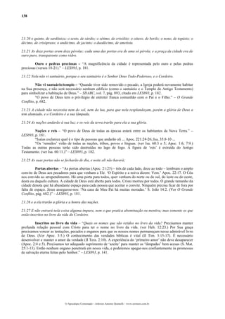 138
21:20 o quinto, de sardônica; o sexto, de sárdio; o sétimo, de crisólito; o oitavo, de berilo; o nono, de topázio; o
décimo, de crisópraso; o undécimo, de jacinto; o duodécimo, de ametista.
21:21 As doze portas eram doze pérolas: cada uma das portas era de uma só pérola; e a praça da cidade era de
ouro puro, transparente como vidro.
Ouro e pedras preciosas – “A magnificência da cidade é representada pelo ouro e pelas pedras
preciosas (versos 18-21).” – LES893, p. 181.
21:22 Nela não vi santuário, porque o seu santuário é o Senhor Deus Todo-Poderoso, e o Cordeiro.
Não vi santuário/templo – “Quando tiver sido removido o pecado, a Igreja poderá novamente habitar
na Sua presença, e não será necessário nenhum edifício (como o santuário e o Templo do Antigo Testamento)
para simbolizar a habitação de Deus.” – SDABC, vol. 7, pág. 893, citado em LES893, p. 182.
“O povo de Deus tem o privilégio de entreter franca comunhão com o Pai e o Filho.” – O Grande
Conflito, p. 682.
21:23 A cidade não necessita nem do sol, nem da lua, para que nela resplandeçam, porém a glória de Deus a
tem alumiado, e o Cordeiro é a sua lâmpada.
21:24 As nações andarão à sua luz; e os reis da terra trarão para ela a sua glória.
Nações e reis – “O povo de Deus de todas as épocas estará entre os habitantes da Nova Terra.” –
LES893, p. 181.
“Isaías esclarece qual é o tipo de pessoas que andarão ali ... Apoc. 221:24-26; Isa. 35:8-10 ...
“Os ‘remidos’ virão de todas as nações, tribos, povos e línguas. (ver Isa. 60:3 e 5; Apoc. 1:6; 7:9.)
Todas as outras pessoas terão sido destruídas no lago de fogo. A figura de ‘reis’ é extraída do Antigo
Testamento. (ver Isa. 60:11.)” – LES893, p. 182.
21:25 As suas portas não se fecharão de dia, e noite ali não haverá;
Portas abertas – “As portas abertas (Apoc. 21:25) – três de cada lado, doze ao todo – lembram o amplo
convite de Deus aos pecadores para que venham a Ele. ‘O Espírito e a noiva dizem: Vem.’ Apoc. 22:17. O Céu
nos convida ao arrependimento. Há uma porta para todos, quer venham do norte ou do sul, do leste ou do oeste,
desta ou daquela cultura. A cidade de Deus está aberta para todos. Cristo morreu por todos. O grande tamanho da
cidade denota que há abundante espaço para cada pessoa que aceitar o convite. Ninguém precisa ficar de fora por
falta de espaço. Jesus assegurou-nos: ‘Na casa de Meu Pai há muitas moradas.’ S. João 14:2. (Ver O Grande
Conflito, pág. 682.)” – LES893, p. 181.
21:26 e a ela trarão a glória e a honra das nações.
21:27 E não entrará nela coisa alguma impura, nem o que pratica abominação ou mentira; mas somente os que
estão inscritos no livro da vida do Cordeiro.
Inscritos no livro da vida – “Quais os nomes que são retidos no livro da vida? Precisamos manter
profunda relação pessoal com Cristo para ter o nome no livro da vida. (ver Heb. 12:23.) Por Sua graça
precisamos vencer as tentações, pecados e enganos para que os nossos nomes permaneçam nesse admirável livro
de Deus. (Ver Apoc. 3:5.) O conhecimento das verdades bíblicas é vital (II Tim. 3:15-17). É necessário
desenvolver e manter o amor da verdade (II Tess. 2:10). A experiência do ‘primeiro amor’ não deve desaparecer
(Apoc. 2:4 e 5). Precisamos ter adequado suprimento de ‘azeite’ para manter as ‘lâmpadas’ bem acesas (S. Mat.
25:1-13). Então nenhum engano penetrará em nossa vida, e poderemos apegar-nos confiantemente às promessas
de salvação eterna feitas pelo Senhor.” – LES893, p. 141.
O Apocalipse Comentado – Jeferson Antonio Quimelli – www.sermoes.com.br
 