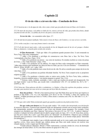 139
Capítulo 22
O rio da vida e a árvore da vida – Conclusão do livro
22:1 E mostrou-me o rio da água da vida, claro como cristal, que procedia do trono de Deus e do Cordeiro.
22:2 No meio da sua praça, e de ambos os lados do rio, estava a árvore da vida, que produz doze frutos, dando
seu fruto de mês em mês; e as folhas da árvore são para a cura das nações.
Árvore da vida – ver comentário sobre Apoc. 2:7.
22:3 Ali não haverá jamais maldição. Nela estará o trono de Deus e do Cordeiro, e os seus servos o servirão,
22:4 e verão a sua face; e nas suas frontes estará o seu nome.
22:5 E ali não haverá mais noite, e não necessitarão de luz de lâmpada nem de luz do sol, porque o Senhor
Deus os alumiará; e reinarão pelos séculos dos séculos.
O Éden Restaurado – “Tudo que Adão e Eva perderam quando pecaram (Gen. 3) será restaurado na
Nova Terra. Note estas comparações:
“* Adão e Eva perderam o privilégio de comunicar-se com Deus face a face. Na Nova Terra
‘contemplarão a Sua face. (Apoc. 22:4).
“* Adão e Eva perderam sua pureza – sua veste de inocência. Os remidos recebem as vestes da justiça
de Cristo – o Seu ‘linho finíssimo’ (Apoc. 19:8).
“* Adão e Eva perderam seu lar edênico. Os santos de Deus serão reintegrados no Éden restaurado.
‘Adão tinha assuntos para meditação nas obras de Deus no Éden, que era o Céu em miniatura.’ – Comentários de
Ellen G. White, SDABC, vol. 1, pág. 1.082.
“* Adão e Eva não puderam mais comer da árvore da vida. Os salvos comerão para sempre da árvore da
vida (Apoc. 22:2).
“* Adão e Eva perderam sua perfeita felicidade familiar. Na Nova Terra cumprir-se-ão os propósitos
originais de Deus.
“* Adão e Eva perderam o domínio sobre os outros seres criados. Na Nova Terra, leões, cordeiros,
leopardos e bezerros andarão juntos, e ‘um menino pequeno os guiará’ (Isa. 11:6).
“* Estresse, medo, confusão, ansiedade, e tudo o mais que resultou do pecado terá desaparecido. Em
seu lugar existirá ‘a paz de Deus, que excede todo o entendimento’ (Fil. 4:7; ver também Isa. 26:3 e 4).” –
LES893, p. 182.
22:6 E disse-me: Estas palavras são fiéis e verdadeiras; e o Senhor, o Deus dos espíritos dos profetas, enviou o
seu anjo, para mostrar aos seus servos as coisas que em breve hão de acontecer.
Deus dos profetas – “Devido a Sua natureza divina é que São Pedro disse que foi Jesus que inspirou os
profetas (I São Pedro 1:10, 11) e em Apocalipse 22:6 diz-se ser Ele ‘O Senhor, o Deus dos espíritos dos
profetas’. A Bíblia proclama que Jesus é o Verbo, é Deus eterno e coeterno com o Pai. Ex: São João 1:1-3, 14. ”
– SRA/EP, p. 22.
22:7 Eis que cedo venho! Bem-aventurado aquele que guarda as palavras da profecia deste livro.
Eis que venho sem demora (ou: Eis que cedo venho)– “Os cristãos têm interpretado essa declaração
de maneiras diferentes. É possível que estejamos lendo um idiomatismo oriental com as nossas lentes ocidentais,
não interpretando, portanto, corretamente o que Cristo está dizendo nessas passagens. Por exemplo, Cristo
assegurou aos discípulos que Deus ‘depressa’ fará justiça a Seu povo (S. Luc. 18:7 e 8). A palavra ‘depressa’
constitui a tradução da forma substantivada do adjetivo grego usado em Apoc. 22:7, 12 e 20. Jesus disse, porém,
que Seu povo clama ‘dia e noite’ e que Deus parece ser ‘demorado’ em defendê-los. Afigura-se que a tradução
apresenta uma incoerência: Como Deus pode fazer justiça rapidamente, se ao mesmo tempo parece ‘demorado
em defendê-los’?
“A explicação mais simples é que a referida expressão pode ser às vezes usada como idiomatismo que
significa certeza. Jesus estava dizendo que, embora pareça que Deus está sendo moroso em resolver essa
situação injusta, é certo e seguro que Ele fará justiça.
“Usando palavras diferentes, Moisés e Pedro expressaram o conceito similar de certeza da destruição
dos inimigos de Israel (Deut. 32:35) e dos falsos mestres na igreja (II S. Ped. 2:3).
O Apocalipse Comentado – Jeferson Antonio Quimelli – www.sermoes.com.br
 