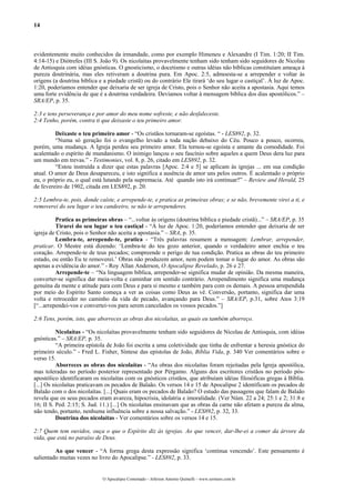 14
evidentemente muito conhecidos da irmandade, como por exemplo Himeneu e Alexandre (I Tim. 1:20; II Tim.
4:14-15) e Diótrefes (III S. João 9). Os nicolaítas provavelmente tenham sido tenham sido seguidores de Nicolau
de Antioquia com idéias gnósticas. O gnosticismo, o docetismo e outras idéias não bíblicas constituíam ameaça à
pureza doutrinária, mas eles retiveram a doutrina pura. Em Apoc. 2:5, admoesta-se a arrepender e voltar às
origens (a doutrina bíblica e a piedade cristã) ou do contrário Ele tirará ‘do seu lugar o castiçal’. À luz de Apoc.
1:20, poderíamos entender que deixaria de ser igreja de Cristo, pois o Senhor não aceita a apostasia. Aqui temos
uma forte evidência de que é a doutrina verdadeira. Devíamos voltar à mensagem bíblica dos dias apostólicos.” –
SRA/EP, p. 35.
2:3 e tens perseverança e por amor do meu nome sofreste, e não desfaleceste.
2:4 Tenho, porém, contra ti que deixaste o teu primeiro amor.
Deixaste o teu primeiro amor - “Os cristãos tornaram-se egoístas. “ - LES892, p. 32.
“Numa só geração foi o evangelho levado a toda nação debaixo do Céu. Pouco a pouco, ocorreu,
porém, uma mudança. A Igreja perdeu seu primeiro amor. Ela tornou-se egoísta e amante da comodidade. Foi
acalentado o espírito de mundanismo. O inimigo lançou o seu fascínio sobre aqueles a quem Deus dera luz para
um mundo em trevas.” - Testimonies, vol. 8, p. 26, citado em LES892, p. 32.
“Estou instruída a dizer que estas palavras [Apoc. 2:4 e 5] se aplicam às igrejas ... em sua condição
atual. O amor de Deus desapareceu, e isto significa a ausência de amor uns pelos outros. É acalentado o próprio
eu, o próprio eu, o qual está lutando pela supremacia. Até quando isto irá continuar?” – Review and Herald, 25
de fevereiro de 1902, citada em LES892, p. 20.
2:5 Lembra-te, pois, donde caíste, e arrepende-te, e pratica as primeiras obras; e se não, brevemente virei a ti, e
removerei do seu lugar o teu candeeiro, se não te arrependeres.
Pratica as primeiras obras – “...voltar às origens (doutrina bíblica e piedade cristã)...” – SRA/EP, p. 35
Tirarei do seu lugar o teu castiçal - “À luz de Apoc. 1:20, poderíamos entender que deixaria de ser
igreja de Cristo, pois o Senhor não aceita a apostasia.” – SRA, p. 35.
Lembra-te, arrepende-te, pratica - “Três palavras resumem a mensagem: Lembrar, arrepender,
praticar. O Mestre está dizendo: ‘Lembra-te do teu gozo anterior, quando o verdadeiro amor enchia o teu
coração. Arrepende-te de teus pecados; compreende o perigo de tua condição. Pratica as obras do teu primeiro
estado, ou então Eu te removerei.’ Obras não produzem amor, nem podem tomar o lugar do amor. As obras são
apenas a evidência do amor.” - Roy Allan Anderson, O Apocalipse Revelado, p. 26 e 27.
Arrepende-te – “Na linguagem bíblica, arrepender-se significa mudar de opinião. Da mesma maneira,
converter-se significa dar meia-volta e caminhar em sentido contrário. Arrependimento significa uma mudança
genuína da mente e atitude para com Deus e para si mesmo e também para com os demais. A pessoa arrependida
por meio do Espírito Santo começa a ver as coisas como Deus as vê. Conversão, portanto, significa dar uma
volta e retroceder no caminho da vida de pecado, avançando para Deus.” – SRA/EP, p.31, sobre Atos 3:19
[“...arrependei-vos e convertei-vos para serem cancelados os vossos pecados.”]
2:6 Tens, porém, isto, que aborreces as obras dos nicolaítas, as quais eu também aborreço.
Nicolaítas - “Os nicolaítas provavelmente tenham sido seguidores de Nicolau de Antioquia, com idéias
gnósticas.” – SRA/EP, p. 35.
“A primeira epístola de João foi escrita a uma coletividade que tinha de enfrentar a heresia gnóstica do
primeiro século.” - Fred L. Fisher, Síntese das epístolas de João, Bíblia Vida, p. 340 Ver comentários sobre o
verso 15.
Aborreces as obras dos nicolaítas - “As obras dos nicolaítas foram rejeitadas pela Igreja apostólica,
mas toleradas no período posterior representado por Pérgamo. Alguns dos escritores cristãos no período pós-
apostólico identificaram os nicolaítas com os gnósticos cristãos, que atribuíam idéias filosóficas gregas à Bíblia.
[...] Os nicolaítas praticavam os pecados de Balaão. Os versos 14 e 15 de Apocalipse 2 identificam os pecados de
Balaão com o dos nicolaítas. [...] Quais eram os pecados de Balaão? O estudo das passagens que falam de Balaão
revela que os seus pecados eram avareza, hipocrisia, idolatria e imoralidade. (Ver Núm. 22 a 24; 25:1 e 2; 31:8 e
16; II S. Ped. 2:15; S. Jud. 11.) [...] Os nicolaítas ensinavam que as obras da carne não afetam a pureza da alma,
não tendo, portanto, nenhuma influência sobre a nossa salvação.” - LES892, p. 32, 33.
Doutrina dos nicolaítas - Ver comentários sobre os versos 14 e 15.
2:7 Quem tem ouvidos, ouça o que o Espírito diz às igrejas. Ao que vencer, dar-lhe-ei a comer da árvore da
vida, que está no paraíso de Deus.
Ao que vencer - “A forma grega desta expressão significa ‘continua vencendo’. Este pensamento é
salientado muitas vezes no livro do Apocalipse.” - LES892, p. 33.
O Apocalipse Comentado – Jeferson Antonio Quimelli – www.sermoes.com.br
 