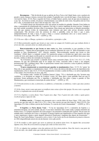 141
Recompensa – “Não há dúvida de que as glórias da Nova Terra e da Cidade Santa, com a ausência de
pecado e morte, doença e tristeza, exercem forte atração. O galardão tem o seu devido lugar, e Jesus declara que
virá trazê-lo (Apoc. 22:12). Para o seguidor de Cristo, a Cidade Santa é, porém, mais do que uma recompensa: é
o seu ‘lar’. Ao tornar-se cristão, ele passou voluntariamente a ser súdito de outro reino. Sua pátria está nos Céus
(Fil. 3:20). ‘A Jerusalém lá de cima é mãe de todos nós.’ Gál. 4:26.
“’O Senhor deseja que descansemos nEle sem pensar na medida do galardão. Quando Cristo habita na
alma, o pensamento de remuneração não é supremo. Este não é o motivo impelente do nosso serviço. Verdade é
que num sentido secundário devemos olhar à recompensa. Deus deseja que apreciemos as bênçãos prometidas;
mas não que sejamos ávidos de remuneração, nem sintamos que para cada serviço devamos receber
compensação. Não devemos estar tão ansiosos de obter o galardão, como de fazer o que é justo,
independentemente de todo o lucro. O amor a Deus e a nossos semelhantes deve ser o nosso motivo.’ –
Parábolas de Jesus, págs. 398 e 399.” – LES893, p. 186.
22:13 Eu sou o Alfa e o Ômega, o primeiro e o derradeiro, o princípio e o fim.
22:14 Bem-aventurados aqueles que lavam as suas vestes no sangue do Cordeiro para que tenham direito à
arvore da vida, e possam entrar na cidade pelas portas.
Bem-aventurados os que lavam as suas vestes (ou: Bem aventurados os que guardam os Seus
mandamentos) – “Alguns têm-se preocupado com as traduções diferentes do verso 14: ‘Bem aventurados os que
guardam os Seus mandamentos.’ KJV; Almeida, margem. ‘Bem-aventurados aqueles que lavam as suas
vestiduras.’ ERAB. Qual é a tradução correta? Os manuscritos gregos se dividem por igual entre essas duas
versões do texto, pois algum escriba pode ter cometido um erro ao copiar palavras que diferem bem pouco uma
da outra. Ambas as idéias são ensinadas nas Escrituras.
“Se tivéssemos que resumir o conteúdo desses cinco versículos [Apoc. 22:14; 7:14; 15:2; 2:7; 2:10],
diríamos: Os que são justificados pela fé no sangue de Cristo, venceram sobre a besta e sua imagem,
permanecendo fiéis a qualquer preço. Mas se quiséssemos resumir estes conceitos a uma só palavra, diríamos:
convertidos.” – SRA/EP, p. 125.
“O povo remanescente se caracteriza por guardar os mandamentos (Apoc. 12:17). Os ‘santos’ de
Deus são os que guardam os mandamentos (Apoc. 14:12). Jesus não deixou dúvidas acerca da importância dos
mandamentos. (Ver S. João 14:15; 15:10.) Os mandamentos revelam o caráter de Deus, e os salvos reproduzirão
o Seu caráter. (Ver Parábolas de Jesus, pág. 69.)
“Os remidos estão ‘vestidos de vestiduras brancas’ (Apoc. 7:9) e é declarado que eles ‘lavaram suas
vestiduras, e as alvejaram no sangue do Cordeiro’ (verso 14). Deus dará o justo galardão final aos que O
aceitaram, foram perdoados por Ele, e impelidos e habilitados por Seu amor e graça a guardar os Dez
Mandamentos, que constituem a transcrição do caráter divino.” – LES893, p. 185.
22:15 Ficarão de fora os cães, os feiticeiros, os adúlteros, os homicidas, os idólatras, e todo o que ama e pratica
a mentira.
22:16 Eu, Jesus, enviei o meu anjo para vos testificar estas coisas a favor das igrejas. Eu sou a raiz e a geração
de Davi, a resplandecente estrela da manhã.
22:17 E o Espírito e a noiva dizem: Vem. E quem ouve, diga: Vem. E quem tem sede, venha; e quem quiser,
receba de graça a água da vida.
O último convite – “Compare esta passagem com o convite diário de Jesus (Apoc. 3:20), com o Seu
convite aos que têm sede (S. João 4:14 e 15), e com o Seu convite aos que têm fome (S. João 6:32-35). Em
Apocalipse 22 é feito o último convite das Escrituras. É o convite de Cristo à humanidade.” – LES893, p. 185 e
186.
O Espírito e a Noiva dizem: Vem! – “À luz de Apocalipse 22:17, o ministério do Espírito e o
ministério da Igreja, em certo sentido, são um. E esse único ministério não é outro senão o próprio ministério do
Senhor Jesus, e é o próprio ministério de Cristo porque é um ministério conduzido pelo Espírito. Há um senso de
unidade entre o ministério de Cristo e o da Igreja. O mesmo Espírito que impulsionou a Cristo naqueles três anos
e meio impulsiona a Igreja a partir daquele memorável Pentecostes, cinqüenta dias depois da ressurreição.” –
Pastor Dr. José Carlos Ramos, Comentário sobre a lição 11 das Lições da Escola Sabatina do primeiro trimestre
de 2004, disponibilizado através do site da Internet: www.cpb.com.br.
22:18 Eu testifico a todo aquele que ouvir as palavras da profecia deste livro: Se alguém lhes acrescentar
alguma coisa, Deus lhe acrescentará as pragas que estão escritas neste livro;
22:19 e se alguém tirar qualquer coisa das palavras do livro desta profecia, Deus lhe tirará a sua parte da
árvore da vida, e da cidade santa, que estão descritas neste livro.
O Apocalipse Comentado – Jeferson Antonio Quimelli – www.sermoes.com.br
 