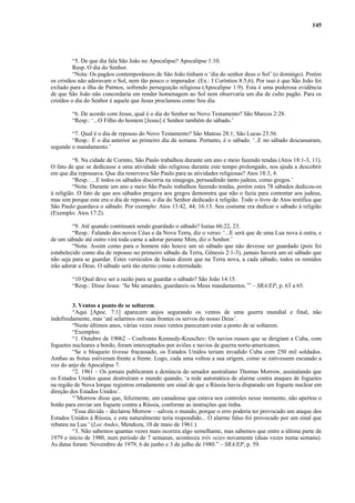 145
“5. De que dia fala São João no Apocalipse? Apocalipse 1:10.
Resp. O dia do Senhor.
“Nota: Os pagãos contemporâneos de São João tinham o ‘dia do senhor deus o Sol’ (o domingo). Porém
os cristãos não adoravam o Sol, nem tão pouco o imperador. (Ex.: I Coríntios 8:5,6). Por isso é que São João foi
exilado para a ilha de Patmos, sofrendo perseguição religiosa (Apocalipse 1:9). Esta é uma poderosa evidência
de que São João não concordaria em render homenagem ao Sol nem observaria um dia de culto pagão. Para os
cristãos o dia do Senhor é aquele que Jesus proclamou como Seu dia.
“6. De acordo com Jesus, qual é o dia do Senhor no Novo Testamento? São Marcos 2:28.
“Resp.: ‘...O Filho do homem [Jesus] é Senhor também do sábado.’
“7. Qual é o dia de repouso do Novo Testamento? São Mateus 28:1; São Lucas 23:56.
“Resp.: É o dia anterior ao primeiro dia da semana. Portanto, é o sábado. ‘..E no sábado descansaram,
segundo o mandamento.’
“8. Na cidade de Corinto, São Paulo trabalhou durante um ano e meio fazendo tendas (Atos 18:1-3, 11).
O fato de que se dedicasse a uma atividade não religiosa durante este tempo prolongado, nos ajuda a descobrir
em que dia repousava. Que dia reservava São Paulo para as atividades religiosas? Atos 18:3, 4.
“Resp.: ...E todos os sábados discorria na sinagoga, persuadindo tanto judeus, como gregos.’
“Nota: Durante um ano e meio São Paulo trabalhou fazendo tendas, porém estes 78 sábados dedicou-os
à religião. O fato de que aos sábados pregava aos gregos demonstra que não o fazia para contentar aos judeus,
mas sim porque este era o dia de repouso, o dia do Senhor dedicado à religião. Todo o livro de Atos testifica que
São Paulo guardava o sábado. Por exemplo: Atos 13:42, 44; 16:13. Seu costume era dedicar o sábado à religião
(Exemplo: Atos 17:2).
“9. Até quando continuará sendo guardado o sábado? Isaías 66:22, 23.
“Resp.: Falando dos novos Céus e da Nova Terra, diz o verso: ‘...E será que de uma Lua nova à outra, e
de um sábado até outro virá toda carne a adorar perante Mim, diz o Senhor.’
“Nota: Assim como para o homem não houve um só sábado que não devesse ser guardado (pois foi
estabelecido como dia de repouso no primeiro sábado da Terra, Gênesis 2:1-3), jamais haverá um só sábado que
não seja para se guardar. Estes versículos de Isaías dizem que na Terra nova, a cada sábado, todos os remidos
irão adorar a Deus. O sábado será tão eterno como a eternidade.
“10 Qual deve ser a razão para se guardar o sábado? São João 14:15.
“Resp.: Disse Jesus: ‘Se Me amardes, guardareis os Meus mandamentos.’” – SRA/EP, p. 63 a 65.
3. Ventos a ponto de se soltarem.
“Aqui [Apoc. 7:1] aparecem anjos segurando os ventos de uma guerra mundial e final, não
indefinidamente, mas ‘até selarmos em suas frontes os servos do nosso Deus’.
“Neste últimos anos, várias vezes esses ventos pareceram estar a ponto de se soltarem.
“Exemplos:
“1. Outubro de 19062 – Confronto Kennedy-Kruschev: Os navios russos que se dirigiam a Cuba, com
foguetes nucleares a bordo, foram interceptados por aviões e navios de guerra norte-americanos.
“Se o bloqueio tivesse fracassado, os Estados Unidos teriam invadido Cuba com 250 mil soldados.
Ambas as frotas estiveram frente a frente. Logo, cada uma voltou a sua origem, como se estivessem escutado a
voz do anjo de Apocalipse 7.
“2. 1961 – Os jornais publicaram a denúncia do senador australiano Thomas Morrow, assinalando que
os Estados Unidos quase destruíram o mundo quando, ‘a rede automática de alarme contra ataques de foguetes
na região de Nova Iorque registrou erradamente um sinal de que a Rússia havia disparado um foguete nuclear em
direção dos Estados Unidos’.
“’Morrow disse que, felizmente, um canadense que estava nos controles nesse momento, não apertou o
botão para enviar um foguete contra a Rússia, conforme as instruções que tinha.
“Essa dúvida – declarou Morrow – salvou o mundo, porque o erro poderia ter provocado um ataque dos
Estados Unidos à Rússia, e esta naturalmente teria respondido... O alarme falso foi provocado por um sinal que
rebateu na Lua.’ (Los Andes, Mendoza, 10 de maio de 1961.)
“3. Não sabemos quantas vezes mais ocorreu algo semelhante, mas sabemos que entre a última parte de
1979 e início de 1980, num período de 7 semanas, aconteceu três vezes novamente (duas vezes numa semana).
As datas foram: Novembro de 1979, 6 de junho e 3 de julho de 1980.” – SRA/EP, p. 59.
 